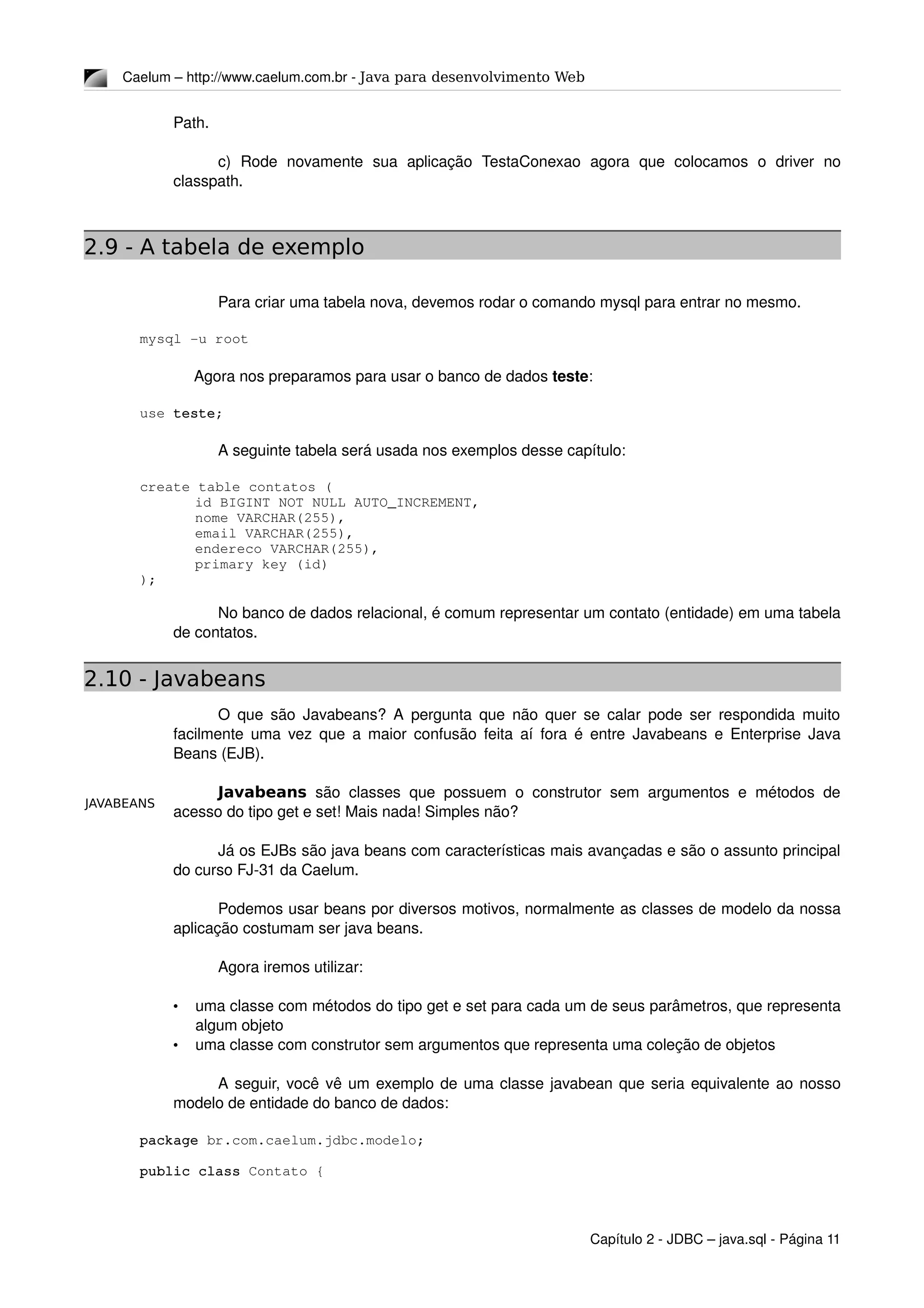 JAVABEANS
Caelum – http://www.caelum.com.br ­ Java para desenvolvimento Web
Path.
c)   Rode   novamente   sua   aplicação   TestaConexao   agora   que   colocamos   o   driver   no 
classpath.
2.9 - A tabela de exemplo
Para criar uma tabela nova, devemos rodar o comando mysql para entrar no mesmo. 
mysql ­u root
Agora nos preparamos para usar o banco de dados teste:
use teste;
A seguinte tabela será usada nos exemplos desse capítulo:
create table contatos (
id BIGINT NOT NULL AUTO_INCREMENT,
nome VARCHAR(255),
email VARCHAR(255),
endereco VARCHAR(255),
primary key (id)
);
No banco de dados relacional, é comum representar um contato (entidade) em uma tabela 
de contatos.
2.10 - Javabeans
O que são Javabeans? A pergunta que não quer se calar pode ser respondida muito 
facilmente uma vez que a maior confusão feita aí fora é entre Javabeans e Enterprise Java 
Beans (EJB).
Javabeans  são classes que possuem o construtor sem argumentos e métodos de 
acesso do tipo get e set! Mais nada! Simples não?
Já os EJBs são java beans com características mais avançadas e são o assunto principal 
do curso FJ­31 da Caelum.
Podemos usar beans por diversos motivos, normalmente as classes de modelo da nossa 
aplicação costumam ser java beans.
Agora iremos utilizar:
• uma classe com métodos do tipo get e set para cada um de seus parâmetros, que representa 
algum objeto
• uma classe com construtor sem argumentos que representa uma coleção de objetos
A seguir, você vê um exemplo de uma classe javabean que seria equivalente ao nosso 
modelo de entidade do banco de dados:
package br.com.caelum.jdbc.modelo;
public class Contato {
Capítulo 2 ­ JDBC – java.sql ­ Página 11
 
