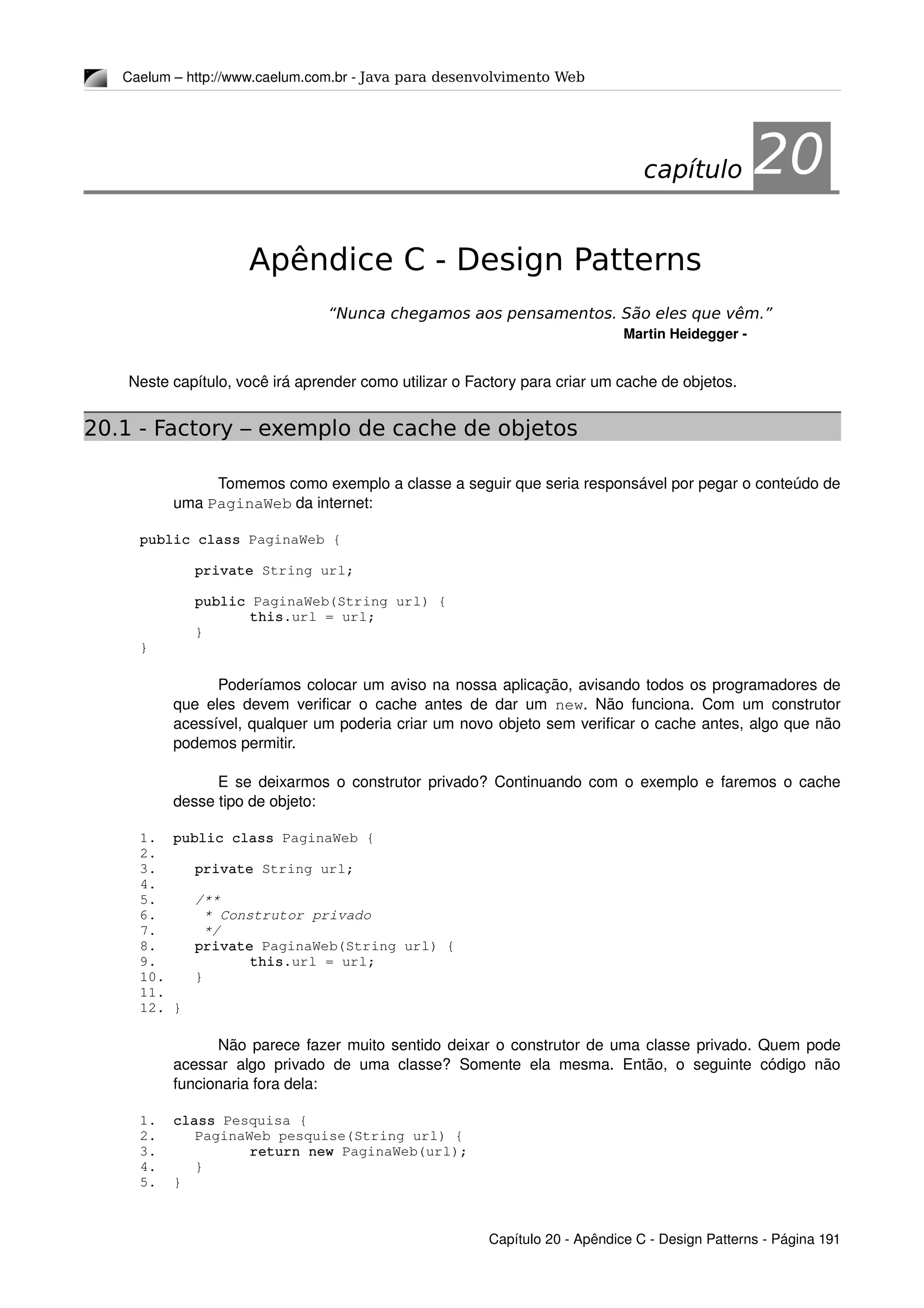 Caelum – http://www.caelum.com.br ­ Java para desenvolvimento Web
20Apêndice C - Design Patterns
“Nunca chegamos aos pensamentos. São eles que vêm.”
Martin Heidegger ­
Neste capítulo, você irá aprender como utilizar o Factory para criar um cache de objetos.
20.1 - Factory – exemplo de cache de objetos
Tomemos como exemplo a classe a seguir que seria responsável por pegar o conteúdo de 
uma PaginaWeb da internet:
public class PaginaWeb {
private String url;
public PaginaWeb(String url) {
this.url = url;
}
}
Poderíamos colocar um aviso na nossa aplicação, avisando todos os programadores de 
que eles devem verificar o cache antes de dar um  new. Não funciona. Com um construtor 
acessível, qualquer um poderia criar um novo objeto sem verificar o cache antes, algo que não 
podemos permitir. 
E se deixarmos o construtor privado? Continuando com o exemplo e faremos o cache 
desse tipo de objeto:
1. public class PaginaWeb {
2.
3. private String url;
4.
5. /**
6.  * Construtor privado
7.  */
8. private PaginaWeb(String url) {
9. this.url = url;
10. }
11.
12. }
Não parece fazer muito sentido deixar o construtor de uma classe privado. Quem pode 
acessar algo privado  de uma classe? Somente ela mesma. Então, o  seguinte código não 
funcionaria fora dela:
1. class Pesquisa {
2. PaginaWeb pesquise(String url) {
3. return new PaginaWeb(url);
4. }
5. }
Capítulo 20 ­ Apêndice C ­ Design Patterns ­ Página 191
capítulo 20
 