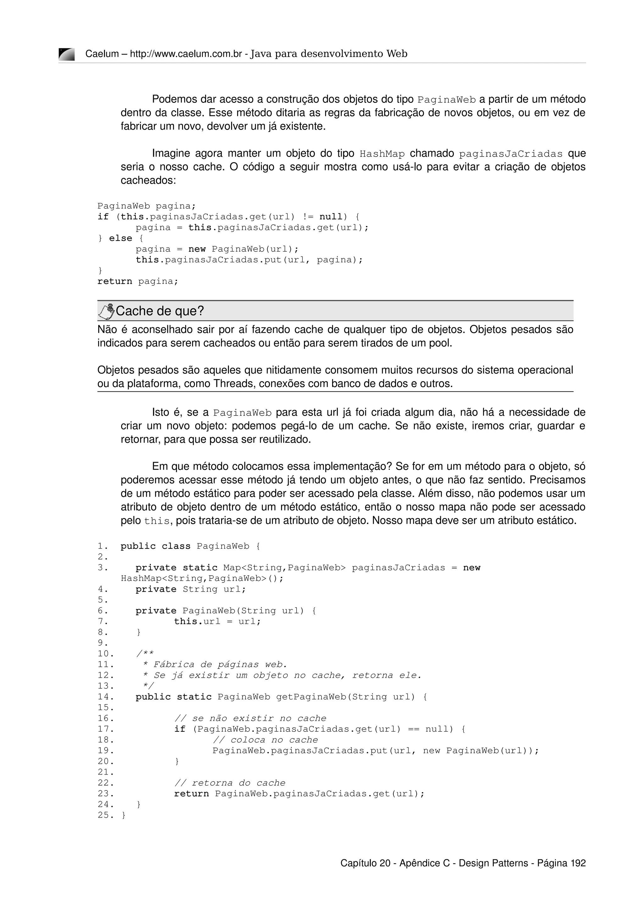 Caelum – http://www.caelum.com.br ­ Java para desenvolvimento Web
Podemos dar acesso a construção dos objetos do tipo PaginaWeb a partir de um método 
dentro da classe. Esse método ditaria as regras da fabricação de novos objetos, ou em vez de 
fabricar um novo, devolver um já existente.
Imagine agora manter um objeto do tipo  HashMap  chamado  paginasJaCriadas  que 
seria o nosso cache. O código a seguir mostra como usá­lo para evitar a criação de objetos 
cacheados:
PaginaWeb pagina;
if (this.paginasJaCriadas.get(url) != null) {
pagina = this.paginasJaCriadas.get(url);
} else {
pagina = new PaginaWeb(url);
this.paginasJaCriadas.put(url, pagina);
}
return pagina;
Cache de que?
Não é aconselhado sair por aí fazendo cache de qualquer tipo de objetos. Objetos pesados são 
indicados para serem cacheados ou então para serem tirados de um pool.
Objetos pesados são aqueles que nitidamente consomem muitos recursos do sistema operacional 
ou da plataforma, como Threads, conexões com banco de dados e outros.
Isto é, se a PaginaWeb para esta url já foi criada algum dia, não há a necessidade de 
criar um novo objeto: podemos pegá­lo de um cache. Se não existe, iremos criar, guardar e 
retornar, para que possa ser reutilizado.
Em que método colocamos essa implementação? Se for em um método para o objeto, só 
poderemos acessar esse método já tendo um objeto antes, o que não faz sentido. Precisamos 
de um método estático para poder ser acessado pela classe. Além disso, não podemos usar um 
atributo de objeto dentro de um método estático, então o nosso mapa não pode ser acessado 
pelo this, pois trataria­se de um atributo de objeto. Nosso mapa deve ser um atributo estático.
1. public class PaginaWeb {
2.
3. private static Map<String,PaginaWeb> paginasJaCriadas = new 
HashMap<String,PaginaWeb>();
4. private String url;
5.
6. private PaginaWeb(String url) {
7. this.url = url;
8. }
9.
10. /**
11.  * Fábrica de páginas web.
12.  * Se já existir um objeto no cache, retorna ele.
13.  */
14. public static PaginaWeb getPaginaWeb(String url) {
15.
16. // se não existir no cache
17. if (PaginaWeb.paginasJaCriadas.get(url) == null) {
18. // coloca no cache
19. PaginaWeb.paginasJaCriadas.put(url, new PaginaWeb(url));
20. }
21.
22. // retorna do cache
23. return PaginaWeb.paginasJaCriadas.get(url);
24. }
25. }
Capítulo 20 ­ Apêndice C ­ Design Patterns ­ Página 192
 