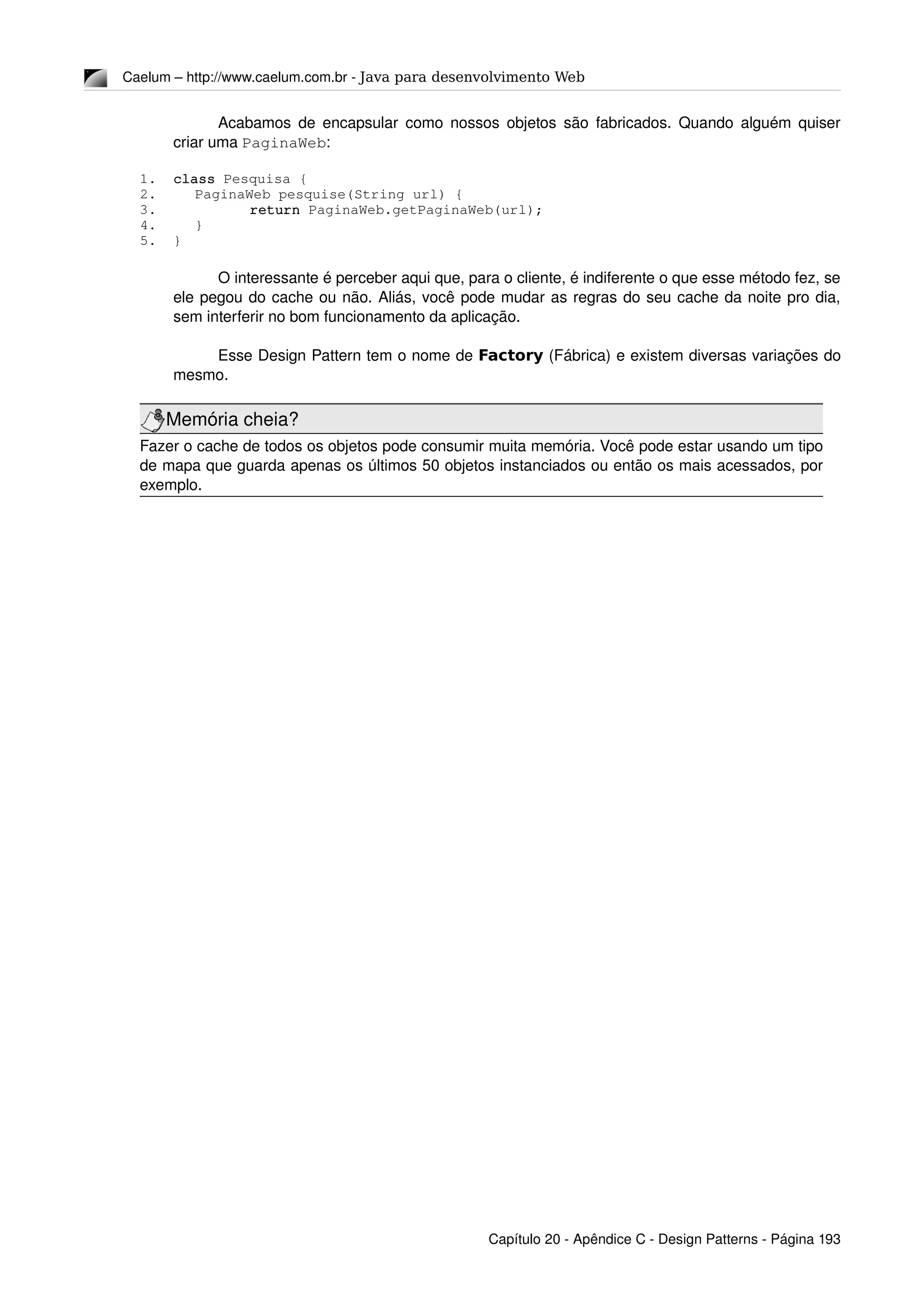 Caelum – http://www.caelum.com.br ­ Java para desenvolvimento Web
Acabamos de encapsular como nossos objetos são fabricados. Quando alguém quiser 
criar uma PaginaWeb:
1. class Pesquisa {
2. PaginaWeb pesquise(String url) {
3. return PaginaWeb.getPaginaWeb(url);
4. }
5. }
O interessante é perceber aqui que, para o cliente, é indiferente o que esse método fez, se 
ele pegou do cache ou não. Aliás, você pode mudar as regras do seu cache da noite pro dia, 
sem interferir no bom funcionamento da aplicação.
Esse Design Pattern tem o nome de Factory (Fábrica) e existem diversas variações do 
mesmo.
Memória cheia?
Fazer o cache de todos os objetos pode consumir muita memória. Você pode estar usando um tipo 
de mapa que guarda apenas os últimos 50 objetos instanciados ou então os mais acessados, por 
exemplo.
Capítulo 20 ­ Apêndice C ­ Design Patterns ­ Página 193
 