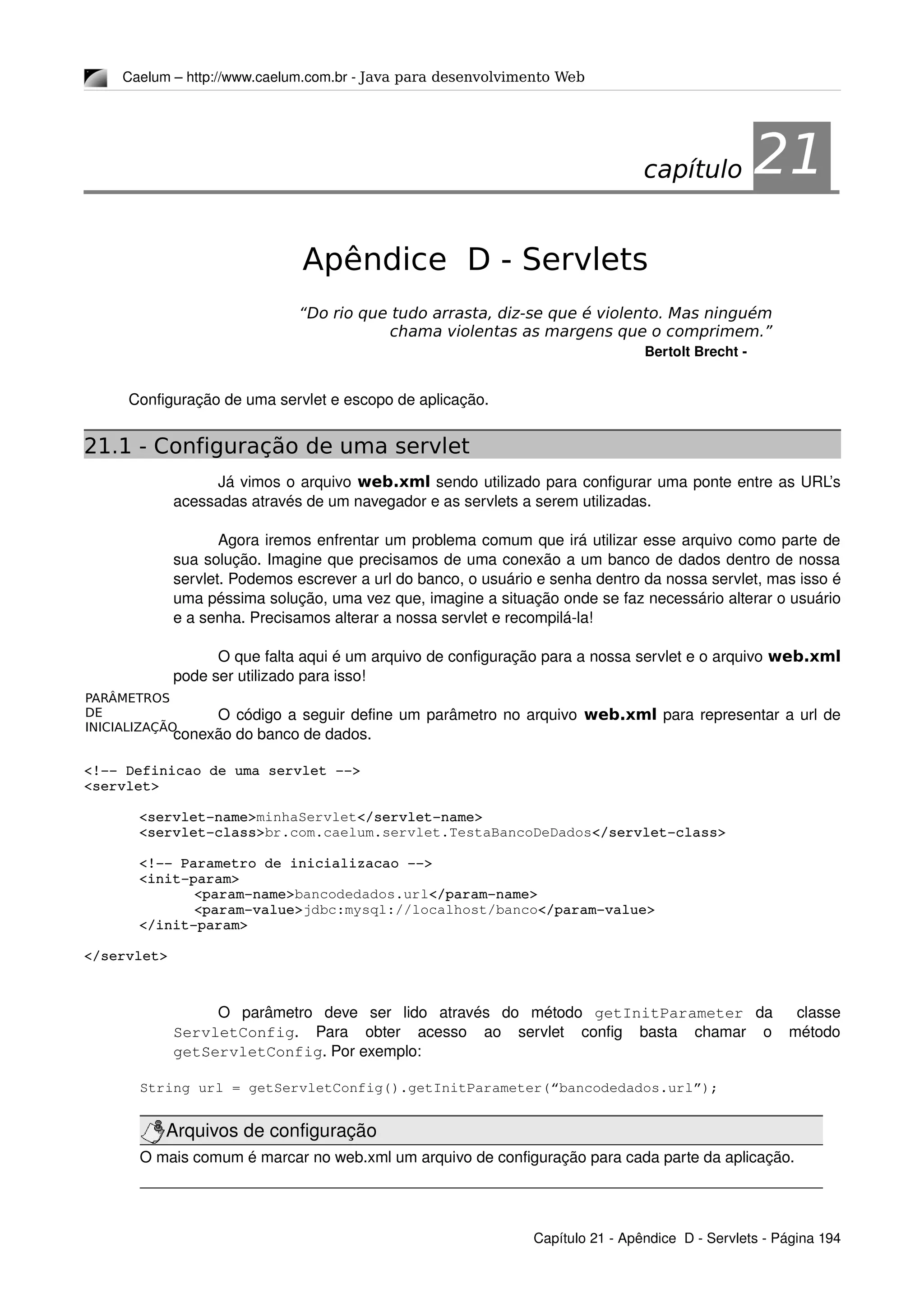 PARÂMETROS
DE
INICIALIZAÇÃO
Caelum – http://www.caelum.com.br ­ Java para desenvolvimento Web
21Apêndice D - Servlets
“Do rio que tudo arrasta, diz-se que é violento. Mas ninguém
chama violentas as margens que o comprimem.”
Bertolt Brecht ­
Configuração de uma servlet e escopo de aplicação.
21.1 - Configuração de uma servlet
Já vimos o arquivo web.xml sendo utilizado para configurar uma ponte entre as URL’s 
acessadas através de um navegador e as servlets a serem utilizadas.
Agora iremos enfrentar um problema comum que irá utilizar esse arquivo como parte de 
sua solução. Imagine que precisamos de uma conexão a um banco de dados dentro de nossa 
servlet. Podemos escrever a url do banco, o usuário e senha dentro da nossa servlet, mas isso é 
uma péssima solução, uma vez que, imagine a situação onde se faz necessário alterar o usuário 
e a senha. Precisamos alterar a nossa servlet e recompilá­la!
O que falta aqui é um arquivo de configuração para a nossa servlet e o arquivo web.xml
pode ser utilizado para isso!
O código a seguir define um parâmetro no arquivo web.xml para representar a url de 
conexão do banco de dados.
<!­­ Definicao de uma servlet ­­>
<servlet>
<servlet­name>minhaServlet</servlet­name>
<servlet­class>br.com.caelum.servlet.TestaBancoDeDados</servlet­class>
<!­­ Parametro de inicializacao ­­>
<init­param>
<param­name>bancodedados.url</param­name>
<param­value>jdbc:mysql://localhost/banco</param­value>
</init­param>
</servlet>
O   parâmetro   deve   ser   lido   através   do   método  getInitParameter  da     classe 
ServletConfig.   Para   obter   acesso   ao   servlet   config   basta   chamar   o   método 
getServletConfig. Por exemplo:
String url = getServletConfig().getInitParameter(“bancodedados.url”);
Arquivos de configuração
O mais comum é marcar no web.xml um arquivo de configuração para cada parte da aplicação.
Capítulo 21 ­ Apêndice  D ­ Servlets ­ Página 194
capítulo 21
 