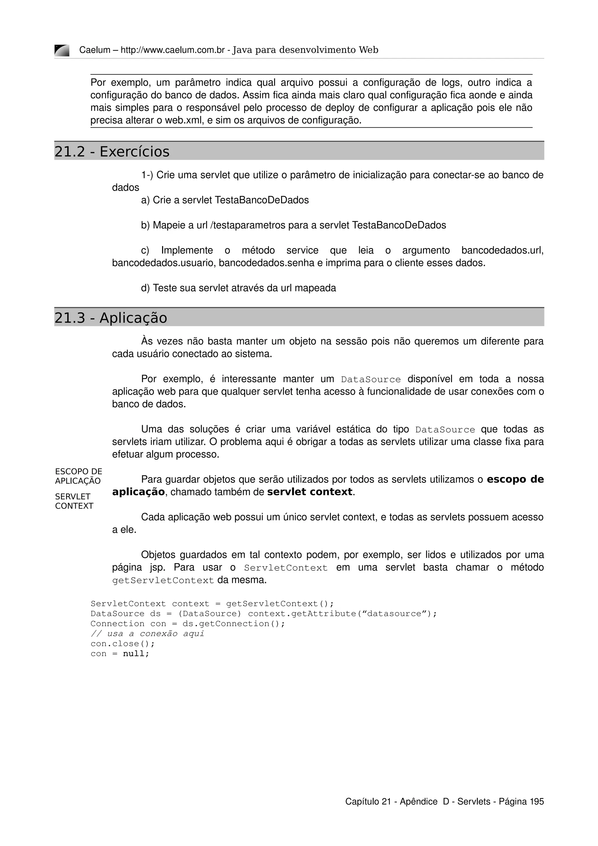 ESCOPO DE
APLICAÇÃO
SERVLET
CONTEXT
Caelum – http://www.caelum.com.br ­ Java para desenvolvimento Web
Por exemplo, um parâmetro indica qual arquivo possui a configuração de logs, outro indica a 
configuração do banco de dados. Assim fica ainda mais claro qual configuração fica aonde e ainda 
mais simples para o responsável pelo processo de deploy de configurar a aplicação pois ele não 
precisa alterar o web.xml, e sim os arquivos de configuração.
21.2 - Exercícios
1­) Crie uma servlet que utilize o parâmetro de inicialização para conectar­se ao banco de 
dados
a) Crie a servlet TestaBancoDeDados
b) Mapeie a url /testaparametros para a servlet TestaBancoDeDados
c)   Implemente   o   método   service   que   leia   o   argumento   bancodedados.url, 
bancodedados.usuario, bancodedados.senha e imprima para o cliente esses dados.
d) Teste sua servlet através da url mapeada
21.3 - Aplicação
Às vezes não basta manter um objeto na sessão pois não queremos um diferente para 
cada usuário conectado ao sistema.
Por   exemplo,   é   interessante   manter   um  DataSource  disponível   em   toda   a   nossa 
aplicação web para que qualquer servlet tenha acesso à funcionalidade de usar conexões com o 
banco de dados.
Uma das soluções é criar uma variável estática do tipo  DataSource  que  todas as 
servlets iriam utilizar. O problema aqui é obrigar a todas as servlets utilizar uma classe fixa para 
efetuar algum processo.
Para guardar objetos que serão utilizados por todos as servlets utilizamos o escopo de
aplicação, chamado também de servlet context.
Cada aplicação web possui um único servlet context, e todas as servlets possuem acesso 
a ele.
Objetos guardados em tal contexto podem, por exemplo, ser lidos e utilizados por uma 
página   jsp.   Para   usar   o  ServletContext  em   uma   servlet   basta   chamar   o   método 
getServletContext da mesma.
ServletContext context = getServletContext();
DataSource ds = (DataSource) context.getAttribute(“datasource”);
Connection con = ds.getConnection();
// usa a conexão aqui
con.close();
con = null;
Capítulo 21 ­ Apêndice  D ­ Servlets ­ Página 195
 