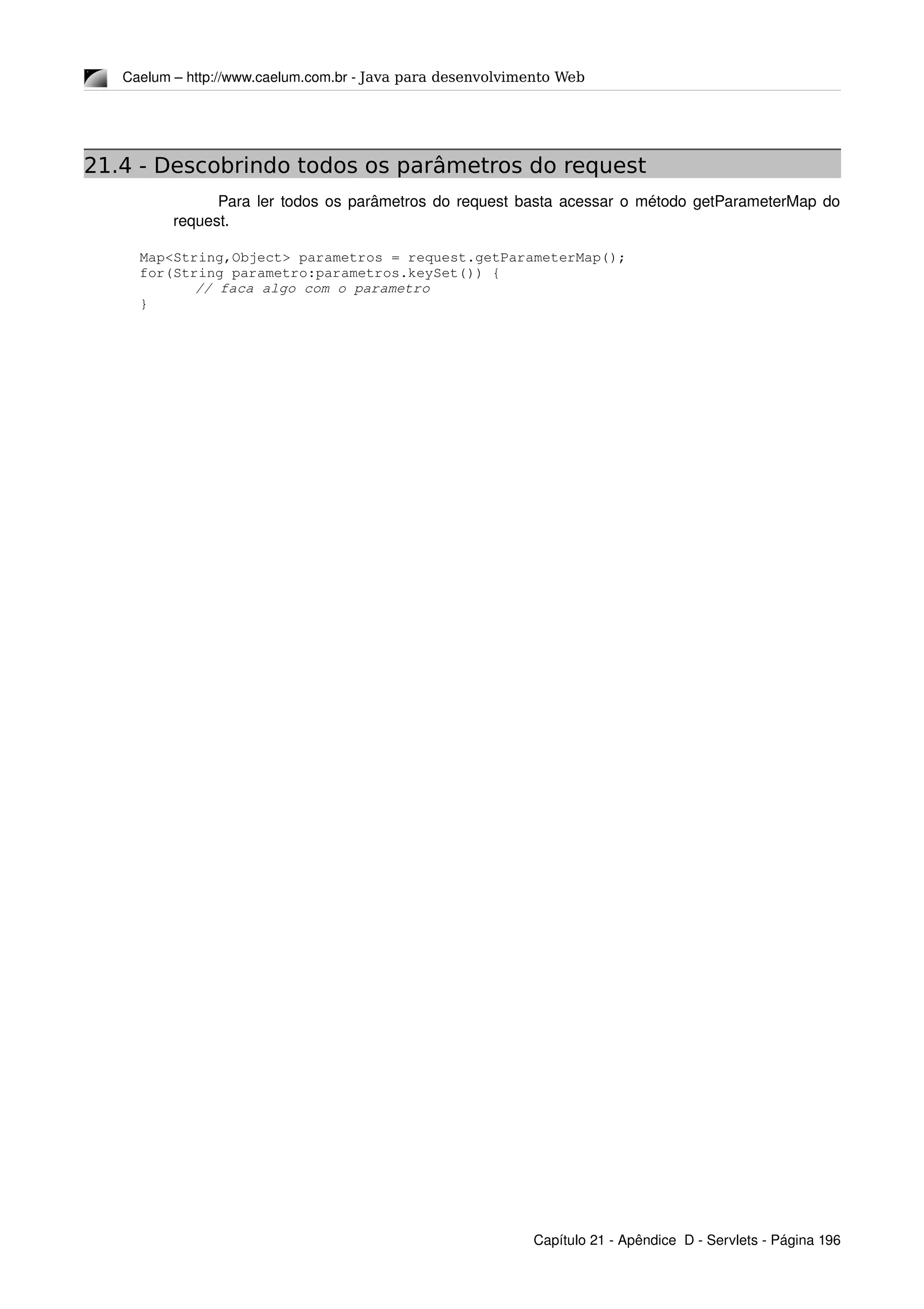 Caelum – http://www.caelum.com.br ­ Java para desenvolvimento Web
21.4 - Descobrindo todos os parâmetros do request
Para ler todos os parâmetros do request basta acessar o método getParameterMap do 
request.
Map<String,Object> parametros = request.getParameterMap();
for(String parametro:parametros.keySet()) {
// faca algo com o parametro
}
Capítulo 21 ­ Apêndice  D ­ Servlets ­ Página 196
 