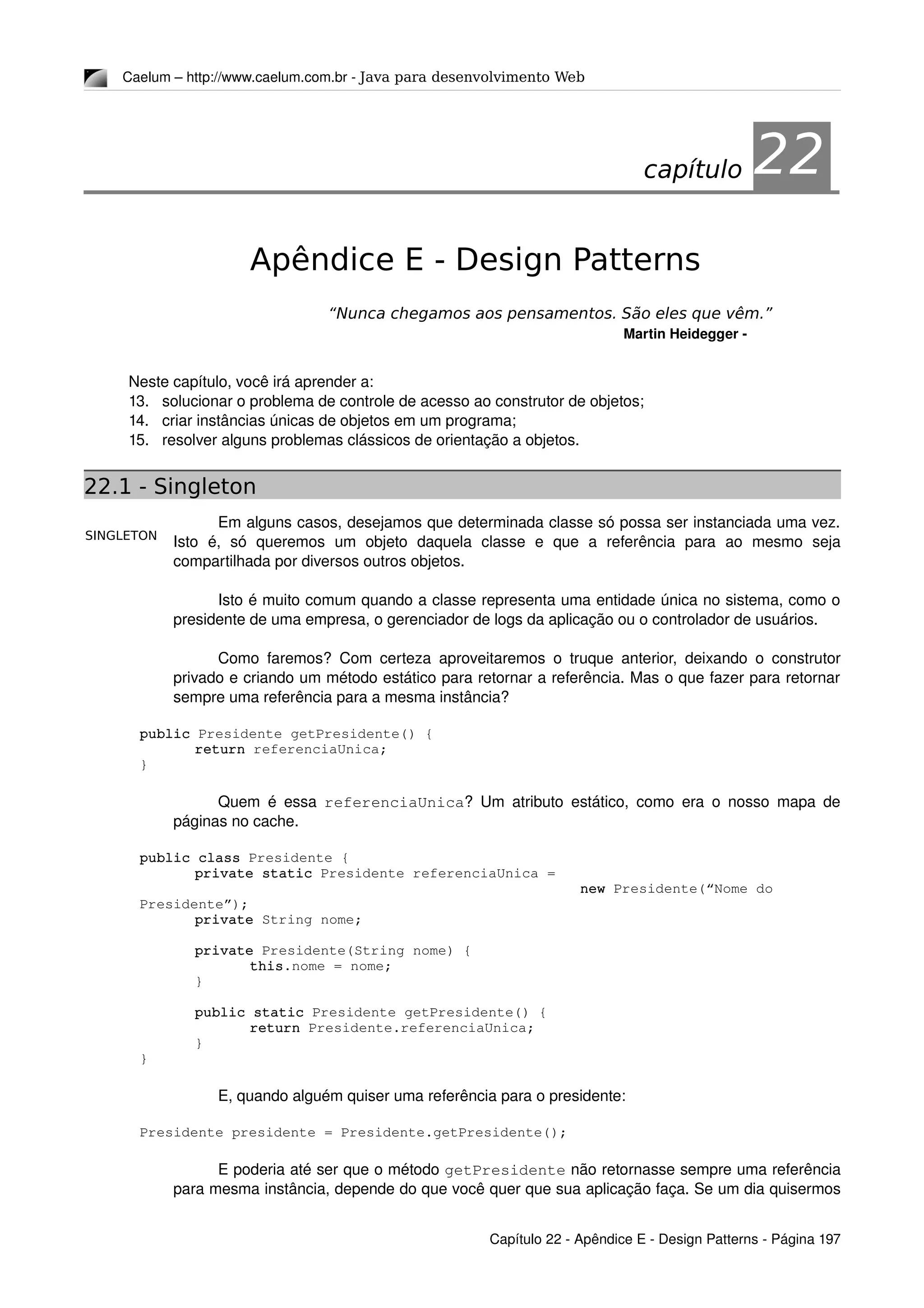 SINGLETON
Caelum – http://www.caelum.com.br ­ Java para desenvolvimento Web
22Apêndice E - Design Patterns
“Nunca chegamos aos pensamentos. São eles que vêm.”
Martin Heidegger ­
Neste capítulo, você irá aprender a:
13. solucionar o problema de controle de acesso ao construtor de objetos;
14. criar instâncias únicas de objetos em um programa;
15. resolver alguns problemas clássicos de orientação a objetos.
22.1 - Singleton
Em alguns casos, desejamos que determinada classe só possa ser instanciada uma vez. 
Isto   é,   só   queremos   um   objeto   daquela   classe   e   que   a   referência   para   ao   mesmo   seja 
compartilhada por diversos outros objetos.
Isto é muito comum quando a classe representa uma entidade única no sistema, como o 
presidente de uma empresa, o gerenciador de logs da aplicação ou o controlador de usuários.
Como faremos? Com certeza aproveitaremos o truque anterior, deixando o construtor 
privado e criando um método estático para retornar a referência. Mas o que fazer para retornar 
sempre uma referência para a mesma instância?
public Presidente getPresidente() {
return referenciaUnica;
}
Quem é essa  referenciaUnica? Um atributo estático, como era o nosso mapa de 
páginas no cache.
public class Presidente {
private static Presidente referenciaUnica = 
new Presidente(“Nome do 
Presidente”);
private String nome;
private Presidente(String nome) {
this.nome = nome;
}
public static Presidente getPresidente() {
return Presidente.referenciaUnica;
}
}
E, quando alguém quiser uma referência para o presidente:
Presidente presidente = Presidente.getPresidente();
E poderia até ser que o método getPresidente não retornasse sempre uma referência 
para mesma instância, depende do que você quer que sua aplicação faça. Se um dia quisermos 
Capítulo 22 ­ Apêndice E ­ Design Patterns ­ Página 197
capítulo 22
 