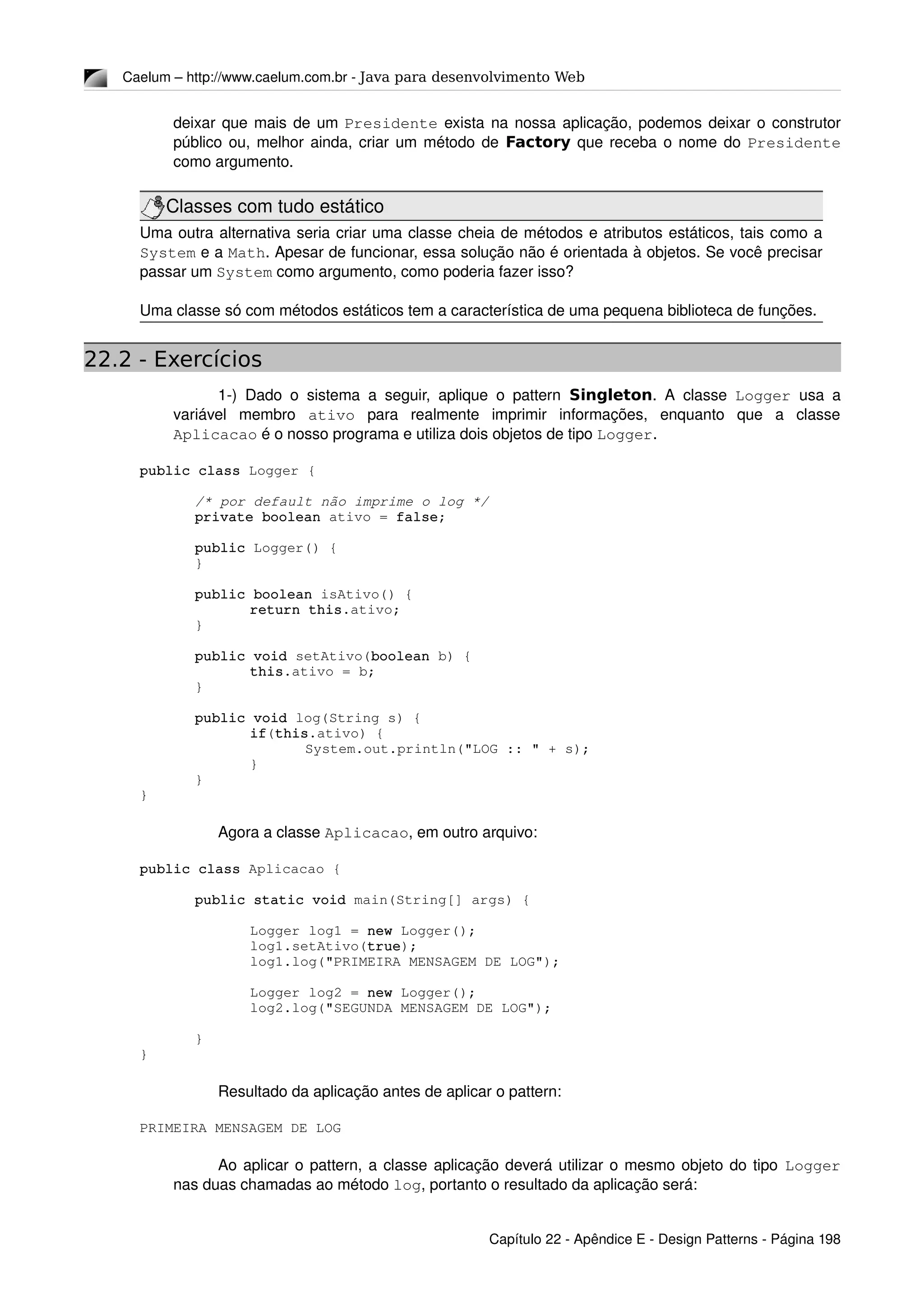 Caelum – http://www.caelum.com.br ­ Java para desenvolvimento Web
deixar que mais de um Presidente exista na nossa aplicação, podemos deixar o construtor 
público ou, melhor ainda, criar um método de Factory que receba o nome do Presidente 
como argumento.
Classes com tudo estático
Uma outra alternativa seria criar uma classe cheia de métodos e atributos estáticos, tais como a 
System e a Math. Apesar de funcionar, essa solução não é orientada à objetos. Se você precisar 
passar um System como argumento, como poderia fazer isso?
Uma classe só com métodos estáticos tem a característica de uma pequena biblioteca de funções.
22.2 - Exercícios
1­) Dado o sistema a seguir, aplique o pattern  Singleton. A classe  Logger  usa a 
variável   membro  ativo  para   realmente   imprimir   informações,   enquanto   que   a   classe 
Aplicacao é o nosso programa e utiliza dois objetos de tipo Logger. 
public class Logger {
/* por default não imprime o log */
private boolean ativo = false;
public Logger() {
}
public boolean isAtivo() {
return this.ativo;
}
public void setAtivo(boolean b) {
this.ativo = b;
}
public void log(String s) {
if(this.ativo) {
System.out.println("LOG :: " + s);
}
}
}
Agora a classe Aplicacao, em outro arquivo:
public class Aplicacao {
public static void main(String[] args) {
Logger log1 = new Logger();
log1.setAtivo(true);
log1.log("PRIMEIRA MENSAGEM DE LOG");
Logger log2 = new Logger();
log2.log("SEGUNDA MENSAGEM DE LOG");
}
}
Resultado da aplicação antes de aplicar o pattern:
PRIMEIRA MENSAGEM DE LOG
Ao aplicar o pattern, a classe aplicação deverá utilizar o mesmo objeto do tipo Logger 
nas duas chamadas ao método log, portanto o resultado da aplicação será:
Capítulo 22 ­ Apêndice E ­ Design Patterns ­ Página 198
 