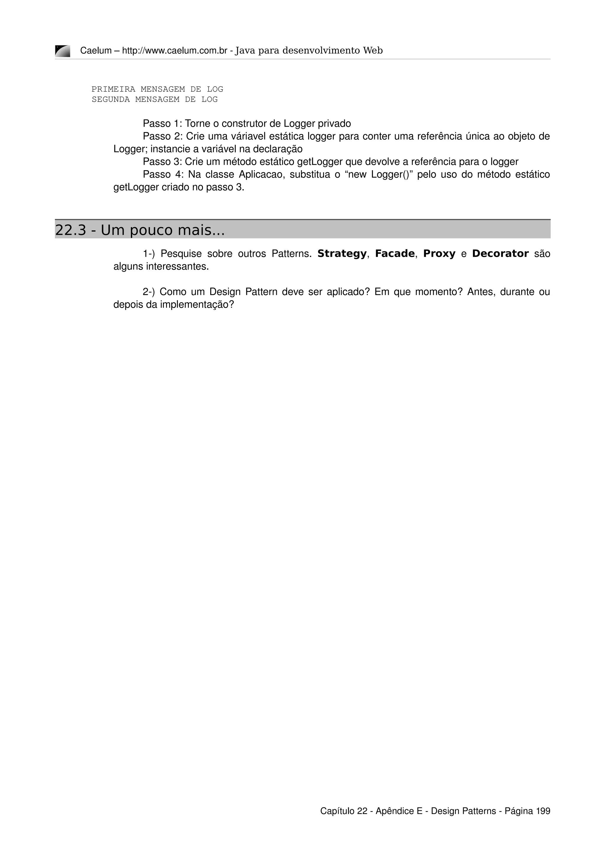 Caelum – http://www.caelum.com.br ­ Java para desenvolvimento Web
PRIMEIRA MENSAGEM DE LOG
SEGUNDA MENSAGEM DE LOG
Passo 1: Torne o construtor de Logger privado
Passo 2: Crie uma váriavel estática logger para conter uma referência única ao objeto de 
Logger; instancie a variável na declaração
Passo 3: Crie um método estático getLogger que devolve a referência para o logger
Passo 4: Na classe Aplicacao, substitua o “new Logger()” pelo uso do método estático 
getLogger criado no passo 3.
22.3 - Um pouco mais...
1­) Pesquise sobre outros Patterns.  Strategy,  Facade,  Proxy  e  Decorator  são 
alguns interessantes.
2­) Como um Design Pattern deve ser aplicado? Em que momento? Antes, durante ou 
depois da implementação?
Capítulo 22 ­ Apêndice E ­ Design Patterns ­ Página 199
 