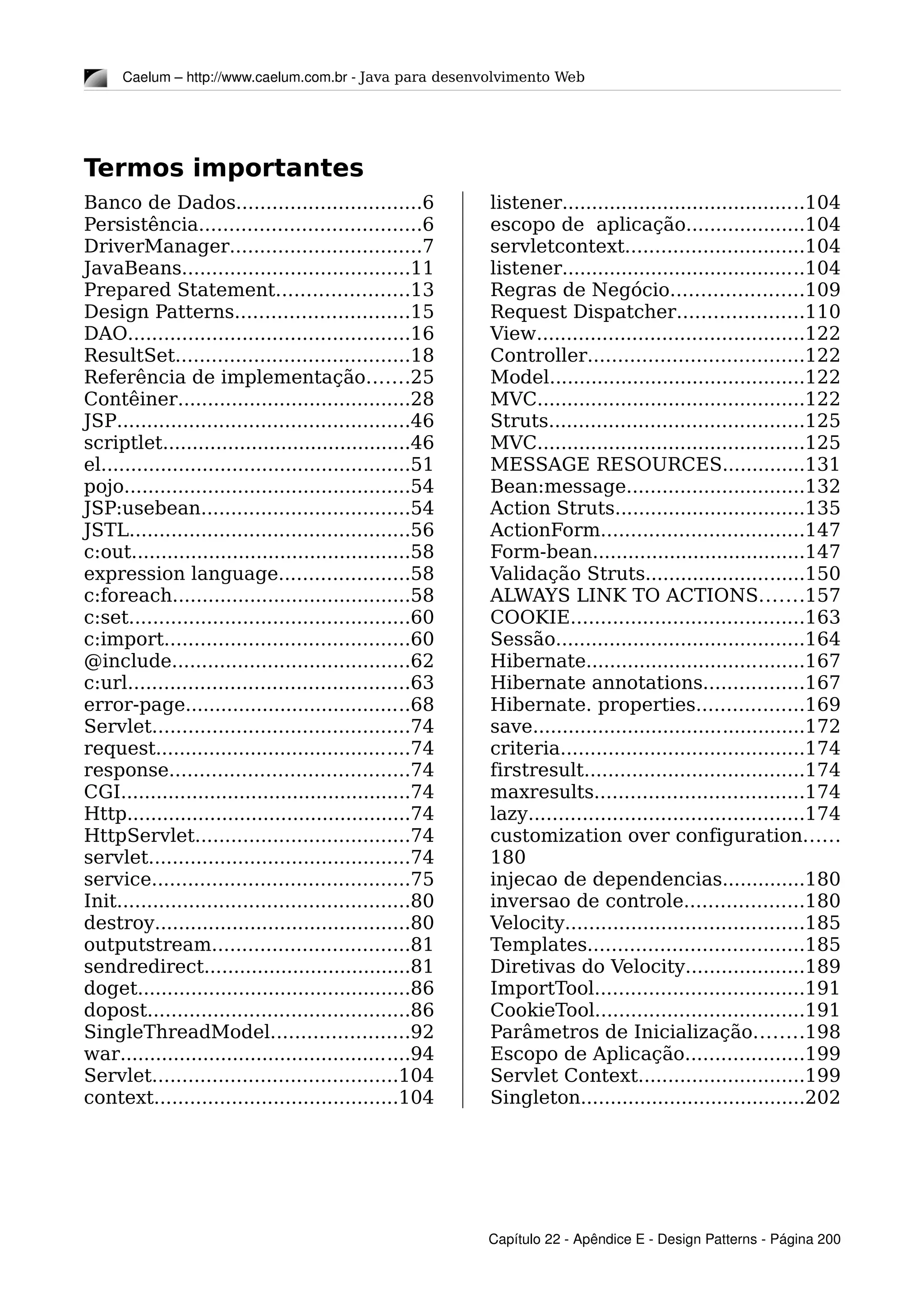 Caelum – http://www.caelum.com.br ­ Java para desenvolvimento Web
Termos importantes
Banco de Dados...............................6
Persistência.....................................6
DriverManager................................7
JavaBeans......................................11
Prepared Statement......................13
Design Patterns.............................15
DAO...............................................16
ResultSet.......................................18
Referência de implementação.......25
Contêiner.......................................28
JSP.................................................46
scriptlet..........................................46
el....................................................51
pojo................................................54
JSP:usebean...................................54
JSTL...............................................56
c:out...............................................58
expression language......................58
c:foreach........................................58
c:set...............................................60
c:import.........................................60
@include........................................62
c:url...............................................63
error-page......................................68
Servlet...........................................74
request...........................................74
response........................................74
CGI.................................................74
Http................................................74
HttpServlet....................................74
servlet............................................74
service...........................................75
Init.................................................80
destroy...........................................80
outputstream.................................81
sendredirect...................................81
doget..............................................86
dopost............................................86
SingleThreadModel.......................92
war.................................................94
Servlet.........................................104
context.........................................104
listener.........................................104
escopo de aplicação....................104
servletcontext..............................104
listener.........................................104
Regras de Negócio......................109
Request Dispatcher.....................110
View.............................................122
Controller....................................122
Model...........................................122
MVC.............................................122
Struts...........................................125
MVC.............................................125
MESSAGE RESOURCES..............131
Bean:message..............................132
Action Struts................................135
ActionForm..................................147
Form-bean....................................147
Validação Struts...........................150
ALWAYS LINK TO ACTIONS.......157
COOKIE.......................................163
Sessão..........................................164
Hibernate.....................................167
Hibernate annotations.................167
Hibernate. properties..................169
save..............................................172
criteria.........................................174
firstresult.....................................174
maxresults...................................174
lazy..............................................174
customization over configuration......
180
injecao de dependencias..............180
inversao de controle....................180
Velocity........................................185
Templates....................................185
Diretivas do Velocity....................189
ImportTool...................................191
CookieTool...................................191
Parâmetros de Inicialização........198
Escopo de Aplicação....................199
Servlet Context............................199
Singleton......................................202
Capítulo 22 ­ Apêndice E ­ Design Patterns ­ Página 200
 