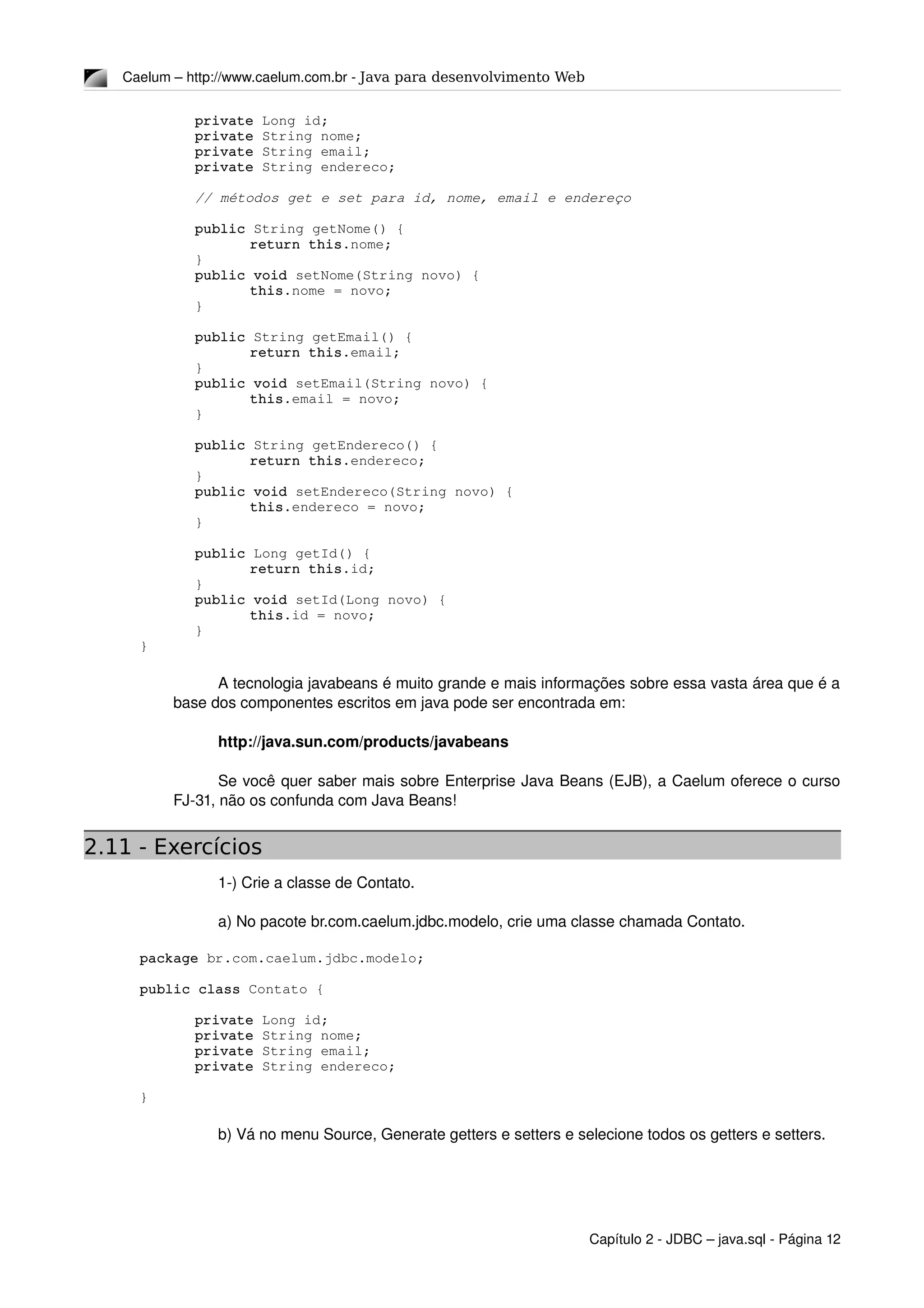 Caelum – http://www.caelum.com.br ­ Java para desenvolvimento Web
private Long id;
private String nome;
private String email;
private String endereco;
// métodos get e set para id, nome, email e endereço
public String getNome() {
return this.nome;
}
public void setNome(String novo) {
this.nome = novo;
}
public String getEmail() {
return this.email;
}
public void setEmail(String novo) {
this.email = novo;
}
public String getEndereco() {
return this.endereco;
}
public void setEndereco(String novo) {
this.endereco = novo;
}
public Long getId() {
return this.id;
}
public void setId(Long novo) {
this.id = novo;
}
}
A tecnologia javabeans é muito grande e mais informações sobre essa vasta área que é a 
base dos componentes escritos em java pode ser encontrada em:
http://java.sun.com/products/javabeans 
Se você quer saber mais sobre Enterprise Java Beans (EJB), a Caelum oferece o curso 
FJ­31, não os confunda com Java Beans!
2.11 - Exercícios
1­) Crie a classe de Contato.
a) No pacote br.com.caelum.jdbc.modelo, crie uma classe chamada Contato.
package br.com.caelum.jdbc.modelo;
public class Contato {
private Long id;
private String nome;
private String email;
private String endereco;
}
b) Vá no menu Source, Generate getters e setters e selecione todos os getters e setters.
Capítulo 2 ­ JDBC – java.sql ­ Página 12
 