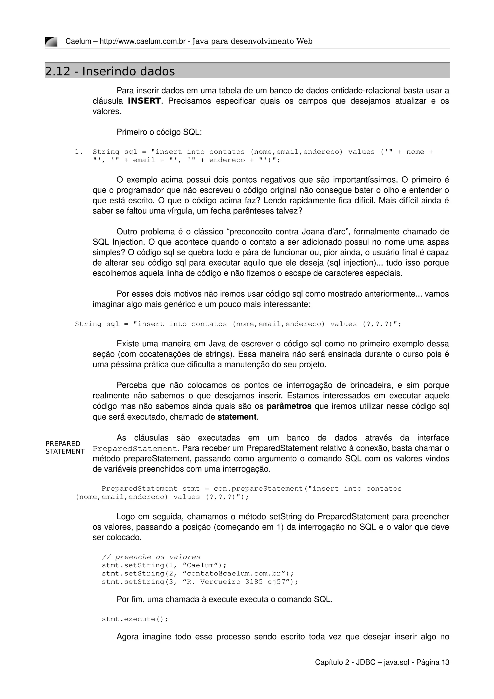 PREPARED
STATEMENT
Caelum – http://www.caelum.com.br ­ Java para desenvolvimento Web
2.12 - Inserindo dados
Para inserir dados em uma tabela de um banco de dados entidade­relacional basta usar a 
cláusula  INSERT.  Precisamos  especificar quais  os  campos  que  desejamos  atualizar  e  os 
valores.
Primeiro o código SQL:
1. String sql = "insert into contatos (nome,email,endereco) values ('" + nome + 
"', '" + email + "', '" + endereco + "')";
O exemplo acima possui dois pontos negativos que são importantíssimos. O primeiro é 
que o programador que não escreveu o código original não consegue bater o olho e entender o 
que está escrito. O que o código acima faz? Lendo rapidamente fica difícil. Mais difícil ainda é 
saber se faltou uma vírgula, um fecha parênteses talvez?
Outro problema é o clássico “preconceito contra Joana d'arc”, formalmente chamado de 
SQL Injection. O que acontece quando o contato a ser adicionado possui no nome uma aspas 
simples? O código sql se quebra todo e pára de funcionar ou, pior ainda, o usuário final é capaz 
de alterar seu código sql para executar aquilo que ele deseja (sql injection)... tudo isso porque 
escolhemos aquela linha de código e não fizemos o escape de caracteres especiais.
Por esses dois motivos não iremos usar código sql como mostrado anteriormente... vamos 
imaginar algo mais genérico e um pouco mais interessante:
String sql = "insert into contatos (nome,email,endereco) values (?,?,?)";
Existe uma maneira em Java de escrever o código sql como no primeiro exemplo dessa 
seção (com cocatenações de strings). Essa maneira não será ensinada durante o curso pois é 
uma péssima prática que dificulta a manutenção do seu projeto.
Perceba que não colocamos os pontos de interrogação de brincadeira, e sim porque 
realmente não sabemos o que desejamos inserir. Estamos interessados em executar aquele 
código mas não sabemos ainda quais são os parâmetros que iremos utilizar nesse código sql 
que será executado, chamado de statement.
As   cláusulas   são   executadas   em   um   banco   de   dados   através   da   interface 
PreparedStatement. Para receber um PreparedStatement relativo à conexão, basta chamar o 
método prepareStatement, passando como argumento o comando SQL com os valores vindos 
de variáveis preenchidos com uma interrogação.
      PreparedStatement stmt = con.prepareStatement("insert into contatos 
(nome,email,endereco) values (?,?,?)");
Logo em seguida, chamamos o método setString do PreparedStatement para preencher 
os valores, passando a posição (começando em 1) da interrogação no SQL e o valor que deve 
ser colocado.
      // preenche os valores
      stmt.setString(1, “Caelum”);
      stmt.setString(2, “contato@caelum.com.br”);
      stmt.setString(3, “R. Vergueiro 3185 cj57”);
Por fim, uma chamada à execute executa o comando SQL.
      stmt.execute();
Agora imagine todo esse processo sendo escrito toda vez que desejar inserir algo no 
Capítulo 2 ­ JDBC – java.sql ­ Página 13
 
