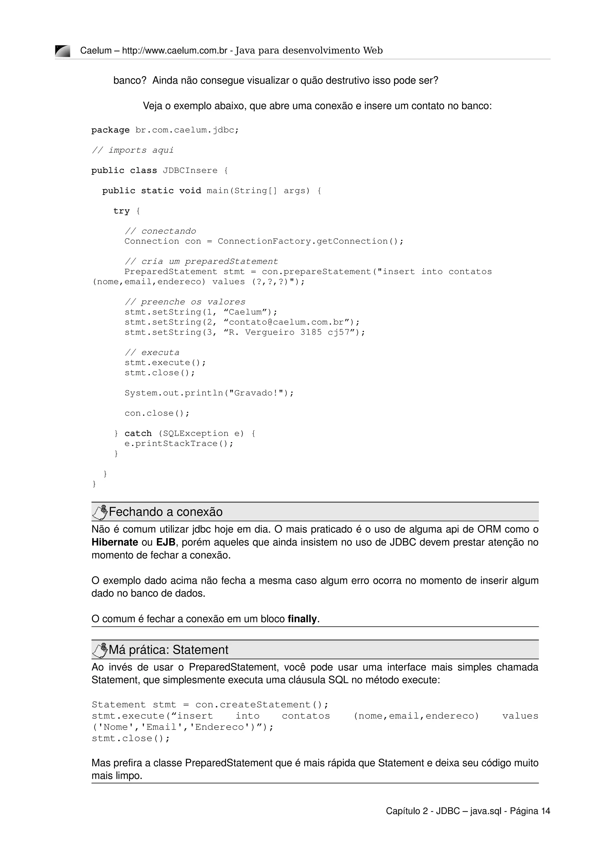 Caelum – http://www.caelum.com.br ­ Java para desenvolvimento Web
banco?  Ainda não consegue visualizar o quão destrutivo isso pode ser?
Veja o exemplo abaixo, que abre uma conexão e insere um contato no banco:
package br.com.caelum.jdbc;
// imports aqui
public class JDBCInsere {
  public static void main(String[] args) {
    try {
      // conectando
      Connection con = ConnectionFactory.getConnection();
      // cria um preparedStatement
      PreparedStatement stmt = con.prepareStatement("insert into contatos 
(nome,email,endereco) values (?,?,?)");
      
      // preenche os valores
      stmt.setString(1, “Caelum”);
      stmt.setString(2, “contato@caelum.com.br”);
      stmt.setString(3, “R. Vergueiro 3185 cj57”);
      // executa 
      stmt.execute();
      stmt.close();
      System.out.println("Gravado!");
      con.close();
    } catch (SQLException e) {
      e.printStackTrace();
    }
  }
}
Fechando a conexão
Não é comum utilizar jdbc hoje em dia. O mais praticado é o uso de alguma api de ORM como o 
Hibernate ou EJB, porém aqueles que ainda insistem no uso de JDBC devem prestar atenção no 
momento de fechar a conexão.
O exemplo dado acima não fecha a mesma caso algum erro ocorra no momento de inserir algum 
dado no banco de dados.
O comum é fechar a conexão em um bloco finally.
Má prática: Statement
Ao invés de usar o PreparedStatement, você pode usar uma interface mais simples chamada 
Statement, que simplesmente executa uma cláusula SQL no método execute:
Statement stmt = con.createStatement();
stmt.execute(“insert   into   contatos   (nome,email,endereco)   values 
('Nome','Email','Endereco')”);
stmt.close();
Mas prefira a classe PreparedStatement que é mais rápida que Statement e deixa seu código muito 
mais limpo.
Capítulo 2 ­ JDBC – java.sql ­ Página 14
 