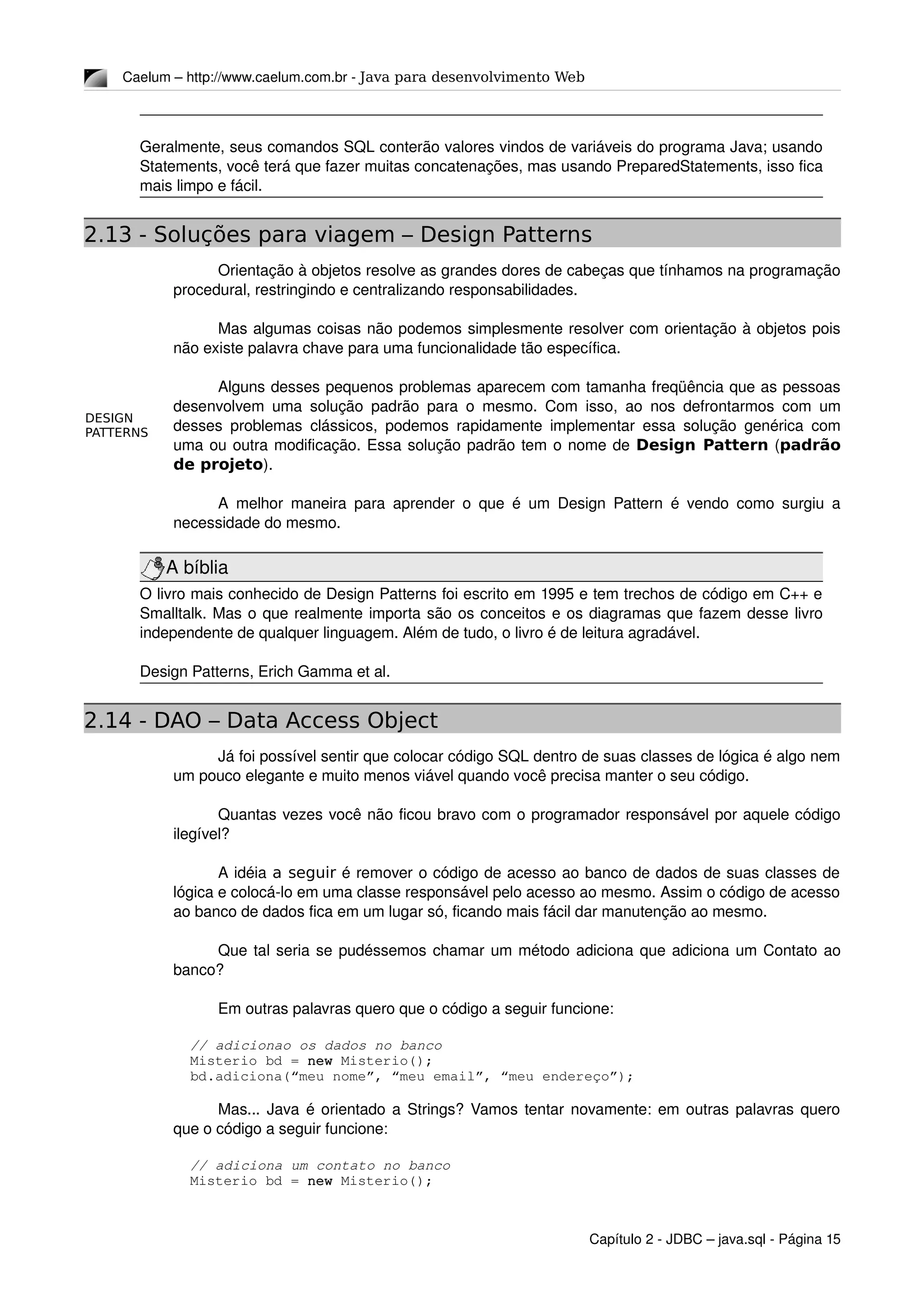 DESIGN
PATTERNS
Caelum – http://www.caelum.com.br ­ Java para desenvolvimento Web
Geralmente, seus comandos SQL conterão valores vindos de variáveis do programa Java; usando 
Statements, você terá que fazer muitas concatenações, mas usando PreparedStatements, isso fica 
mais limpo e fácil.
2.13 - Soluções para viagem – Design Patterns
Orientação à objetos resolve as grandes dores de cabeças que tínhamos na programação 
procedural, restringindo e centralizando responsabilidades. 
Mas algumas coisas não podemos simplesmente resolver com orientação à objetos pois 
não existe palavra chave para uma funcionalidade tão específica.
Alguns desses pequenos problemas aparecem com tamanha freqüência que as pessoas 
desenvolvem uma solução padrão para o mesmo. Com isso, ao nos defrontarmos com um 
desses problemas clássicos, podemos rapidamente implementar essa solução genérica com 
uma ou outra modificação. Essa solução padrão tem o nome de Design Pattern (padrão
de projeto).
A melhor maneira para aprender o que é um Design Pattern é vendo como surgiu a 
necessidade do mesmo.
A bíblia
O livro mais conhecido de Design Patterns foi escrito em 1995 e tem trechos de código em C++ e 
Smalltalk. Mas o que realmente importa são os conceitos e os diagramas que fazem desse livro 
independente de qualquer linguagem. Além de tudo, o livro é de leitura agradável.
Design Patterns, Erich Gamma et al.
2.14 - DAO – Data Access Object
Já foi possível sentir que colocar código SQL dentro de suas classes de lógica é algo nem 
um pouco elegante e muito menos viável quando você precisa manter o seu código. 
Quantas vezes você não ficou bravo com o programador responsável por aquele código 
ilegível?
A idéia a seguir é remover o código de acesso ao banco de dados de suas classes de 
lógica e colocá­lo em uma classe responsável pelo acesso ao mesmo. Assim o código de acesso 
ao banco de dados fica em um lugar só, ficando mais fácil dar manutenção ao mesmo.
Que tal seria se pudéssemos chamar um método adiciona que adiciona um Contato ao 
banco?
Em outras palavras quero que o código a seguir funcione:
      // adicionao os dados no banco
      Misterio bd = new Misterio();
      bd.adiciona(“meu nome”, “meu email”, “meu endereço”);
Mas... Java é orientado a Strings? Vamos tentar novamente: em outras palavras quero 
que o código a seguir funcione:
      // adiciona um contato no banco
      Misterio bd = new Misterio();
Capítulo 2 ­ JDBC – java.sql ­ Página 15
 