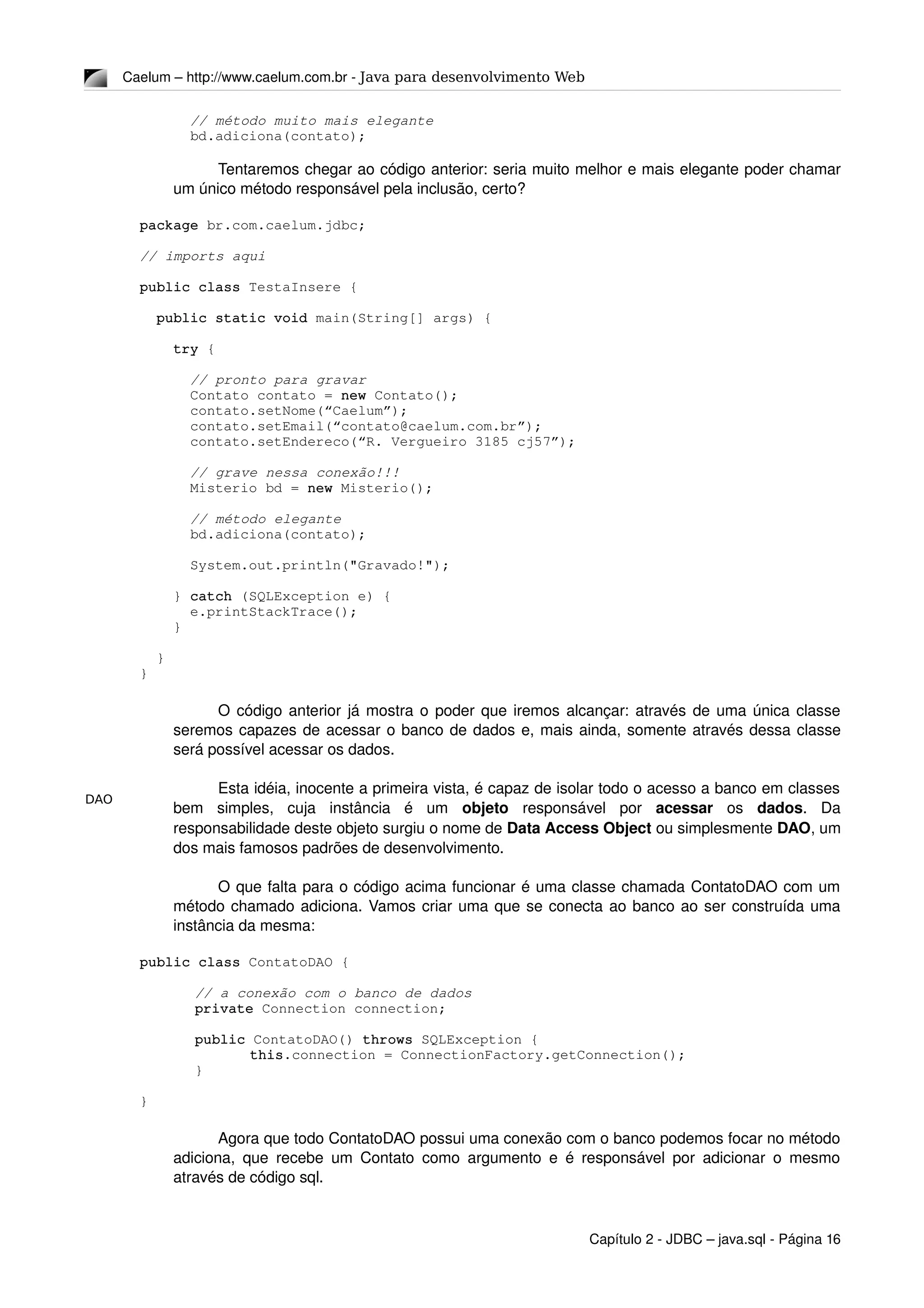 DAO
Caelum – http://www.caelum.com.br ­ Java para desenvolvimento Web
      // método muito mais elegante
      bd.adiciona(contato);
Tentaremos chegar ao código anterior: seria muito melhor e mais elegante poder chamar 
um único método responsável pela inclusão, certo?
package br.com.caelum.jdbc;
// imports aqui
public class TestaInsere {
  public static void main(String[] args) {
    try {
      // pronto para gravar
      Contato contato = new Contato();
      contato.setNome(“Caelum”);
      contato.setEmail(“contato@caelum.com.br”);
      contato.setEndereco(“R. Vergueiro 3185 cj57”);
      // grave nessa conexão!!!
      Misterio bd = new Misterio();
      // método elegante
      bd.adiciona(contato);
      System.out.println("Gravado!");
    } catch (SQLException e) {
      e.printStackTrace();
    }
  }
}
O código anterior já mostra o poder que iremos alcançar: através de uma única classe 
seremos capazes de acessar o banco de dados e, mais ainda, somente através dessa classe 
será possível acessar os dados.
Esta idéia, inocente a primeira vista, é capaz de isolar todo o acesso a banco em classes 
bem   simples,   cuja   instância   é   um  objeto  responsável   por  acessar  os  dados.   Da 
responsabilidade deste objeto surgiu o nome de Data Access Object ou simplesmente DAO, um 
dos mais famosos padrões de desenvolvimento.
O que falta para o código acima funcionar é uma classe chamada ContatoDAO com um 
método chamado adiciona. Vamos criar uma que se conecta ao banco ao ser construída uma 
instância da mesma:
public class ContatoDAO {
// a conexão com o banco de dados
private Connection connection;
public ContatoDAO() throws SQLException {
this.connection = ConnectionFactory.getConnection();
}
}
Agora que todo ContatoDAO possui uma conexão com o banco podemos focar no método 
adiciona, que recebe um Contato como argumento e é responsável por adicionar o mesmo 
através de código sql.
Capítulo 2 ­ JDBC – java.sql ­ Página 16
 
