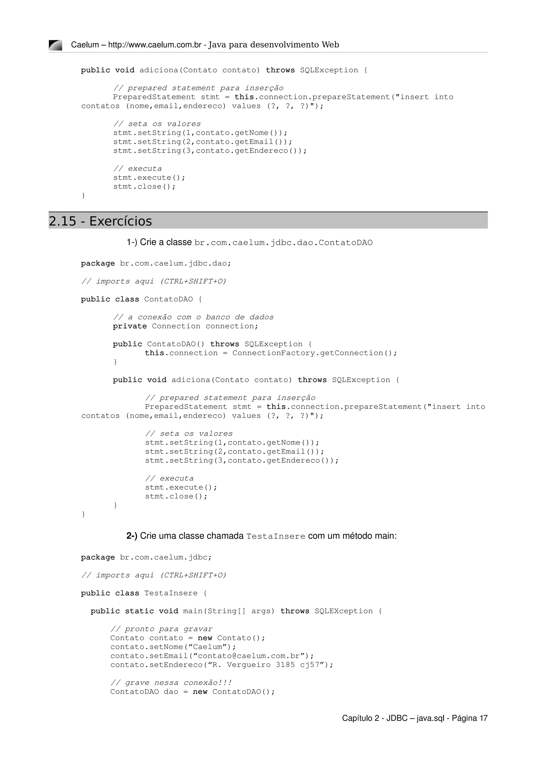 Caelum – http://www.caelum.com.br ­ Java para desenvolvimento Web
public void adiciona(Contato contato) throws SQLException {
// prepared statement para inserção
PreparedStatement stmt = this.connection.prepareStatement("insert into 
contatos (nome,email,endereco) values (?, ?, ?)");
// seta os valores
stmt.setString(1,contato.getNome());
stmt.setString(2,contato.getEmail());
stmt.setString(3,contato.getEndereco());
// executa
stmt.execute();
stmt.close();
}
2.15 - Exercícios
1­) Crie a classe br.com.caelum.jdbc.dao.ContatoDAO
package br.com.caelum.jdbc.dao;
// imports aqui (CTRL+SHIFT+O)
public class ContatoDAO {
// a conexão com o banco de dados
private Connection connection;
public ContatoDAO() throws SQLException {
this.connection = ConnectionFactory.getConnection();
}
public void adiciona(Contato contato) throws SQLException {
// prepared statement para inserção
PreparedStatement stmt = this.connection.prepareStatement("insert into 
contatos (nome,email,endereco) values (?, ?, ?)");
// seta os valores
stmt.setString(1,contato.getNome());
stmt.setString(2,contato.getEmail());
stmt.setString(3,contato.getEndereco());
// executa
stmt.execute();
stmt.close();
}
}
2­) Crie uma classe chamada TestaInsere com um método main:
package br.com.caelum.jdbc;
// imports aqui (CTRL+SHIFT+O)
public class TestaInsere {
  public static void main(String[] args) throws SQLEXception {
      // pronto para gravar
      Contato contato = new Contato();
      contato.setNome(“Caelum”);
      contato.setEmail(“contato@caelum.com.br”);
      contato.setEndereco(“R. Vergueiro 3185 cj57”);
      // grave nessa conexão!!!
      ContatoDAO dao = new ContatoDAO();
Capítulo 2 ­ JDBC – java.sql ­ Página 17
 