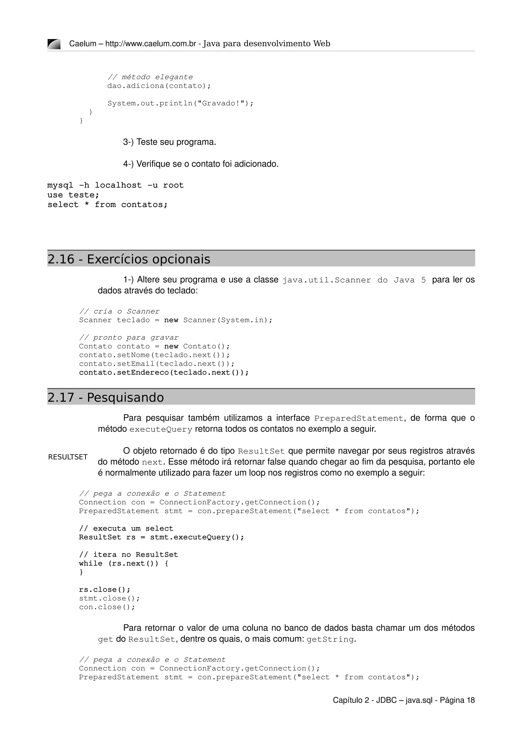 RESULTSET
Caelum – http://www.caelum.com.br ­ Java para desenvolvimento Web
      // método elegante
      dao.adiciona(contato);
      System.out.println("Gravado!");
  }
}
3­) Teste seu programa.
4­) Verifique se o contato foi adicionado.
mysql ­h localhost ­u root
use teste;
select * from contatos;
2.16 - Exercícios opcionais
1­) Altere seu programa e use a classe java.util.Scanner do Java 5 para ler os 
dados através do teclado:
// cria o Scanner
Scanner teclado = new Scanner(System.in);
// pronto para gravar
Contato contato = new Contato();
contato.setNome(teclado.next());
contato.setEmail(teclado.next());
contato.setEndereco(teclado.next());
2.17 - Pesquisando
Para pesquisar também utilizamos a interface  PreparedStatement, de forma que o 
método executeQuery retorna todos os contatos no exemplo a seguir.
O objeto retornado é do tipo ResultSet que permite navegar por seus registros através 
do método next. Esse método irá retornar false quando chegar ao fim da pesquisa, portanto ele 
é normalmente utilizado para fazer um loop nos registros como no exemplo a seguir:
// pega a conexão e o Statement
Connection con = ConnectionFactory.getConnection();
PreparedStatement stmt = con.prepareStatement("select * from contatos");
// executa um select
ResultSet rs = stmt.executeQuery();
// itera no ResultSet
while (rs.next()) {
}
rs.close();
stmt.close();
con.close();
Para retornar o valor de uma coluna no banco de dados basta chamar um dos métodos 
get do ResultSet, dentre os quais, o mais comum: getString.
// pega a conexão e o Statement
Connection con = ConnectionFactory.getConnection();
PreparedStatement stmt = con.prepareStatement("select * from contatos");
Capítulo 2 ­ JDBC – java.sql ­ Página 18
 