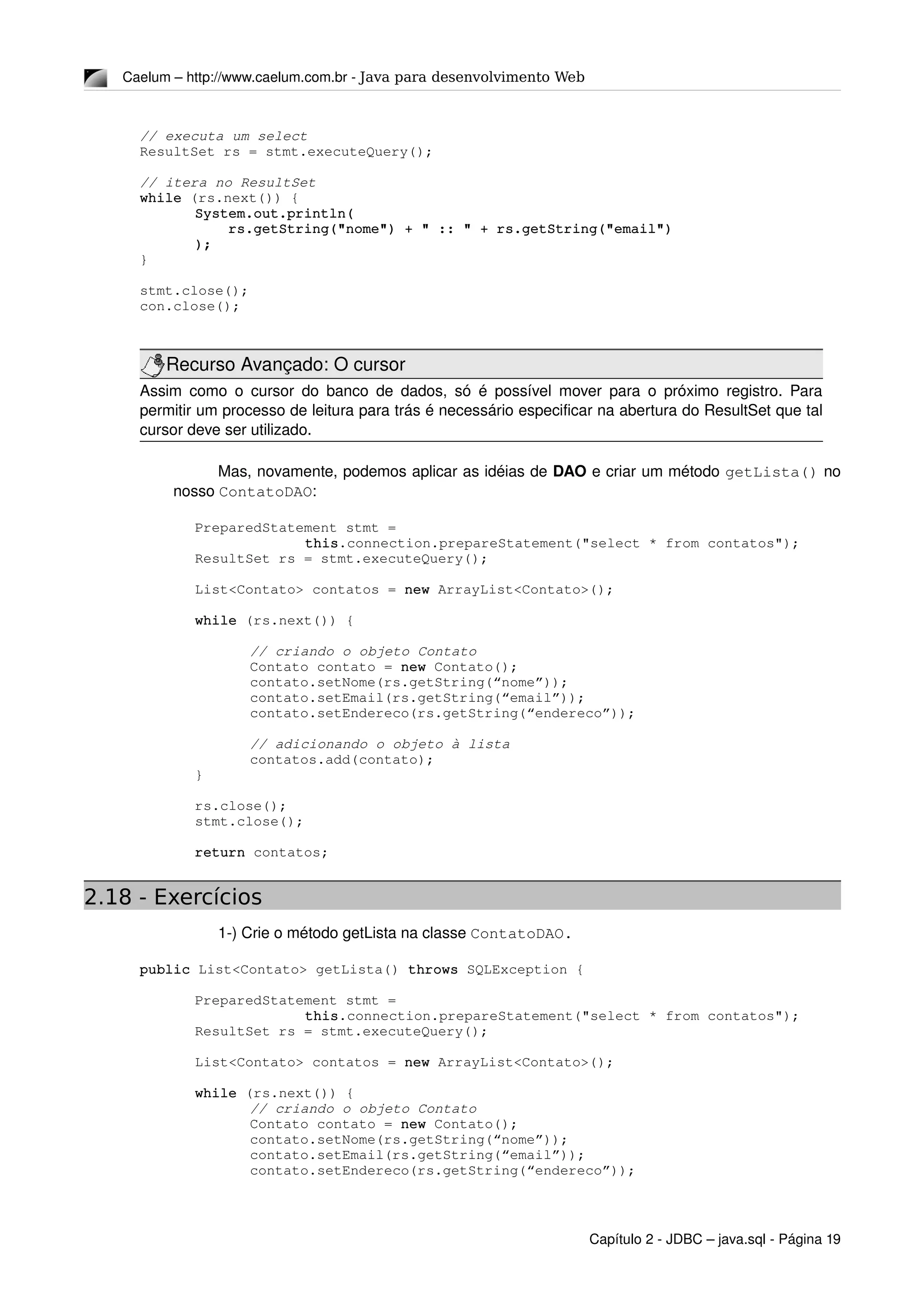 Caelum – http://www.caelum.com.br ­ Java para desenvolvimento Web
// executa um select
ResultSet rs = stmt.executeQuery();
// itera no ResultSet
while (rs.next()) {
System.out.println(
    rs.getString("nome") + " :: " + rs.getString("email")
);
}
stmt.close();
con.close();
Recurso Avançado: O cursor
Assim como o cursor do banco de dados, só é possível mover para o próximo registro. Para 
permitir um processo de leitura para trás é necessário especificar na abertura do ResultSet que tal 
cursor deve ser utilizado.
Mas, novamente, podemos aplicar as idéias de DAO e criar um método getLista() no 
nosso ContatoDAO:
PreparedStatement stmt = 
this.connection.prepareStatement("select * from contatos");
ResultSet rs = stmt.executeQuery();
List<Contato> contatos = new ArrayList<Contato>();
while (rs.next()) {
// criando o objeto Contato 
Contato contato = new Contato();
contato.setNome(rs.getString(“nome”));
contato.setEmail(rs.getString(“email”));
contato.setEndereco(rs.getString(“endereco”));
// adicionando o objeto à lista
contatos.add(contato);
}
     
rs.close();
stmt.close();
return contatos;
2.18 - Exercícios
1­) Crie o método getLista na classe ContatoDAO.
public List<Contato> getLista() throws SQLException {
PreparedStatement stmt = 
this.connection.prepareStatement("select * from contatos");
ResultSet rs = stmt.executeQuery();
List<Contato> contatos = new ArrayList<Contato>();
while (rs.next()) {
// criando o objeto Contato 
Contato contato = new Contato();
contato.setNome(rs.getString(“nome”));
contato.setEmail(rs.getString(“email”));
contato.setEndereco(rs.getString(“endereco”));
Capítulo 2 ­ JDBC – java.sql ­ Página 19
 