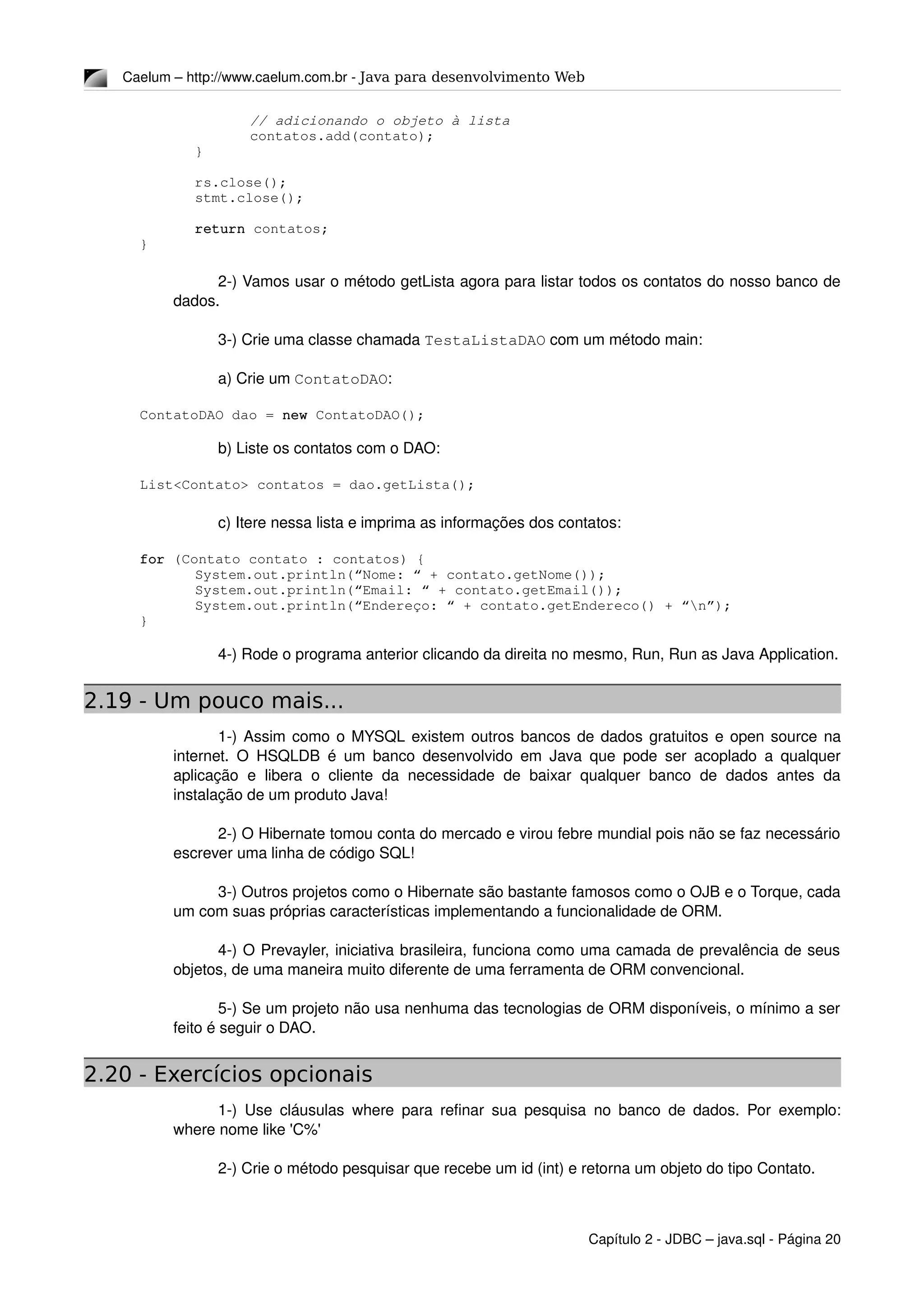 Caelum – http://www.caelum.com.br ­ Java para desenvolvimento Web
// adicionando o objeto à lista
contatos.add(contato);
}
     
rs.close();
stmt.close();
return contatos;
}
2­) Vamos usar o método getLista agora para listar todos os contatos do nosso banco de 
dados.
3­) Crie uma classe chamada TestaListaDAO com um método main:
a) Crie um ContatoDAO:
ContatoDAO dao = new ContatoDAO();
b) Liste os contatos com o DAO:
List<Contato> contatos = dao.getLista();
c) Itere nessa lista e imprima as informações dos contatos:
for (Contato contato : contatos) {
System.out.println(“Nome: “ + contato.getNome());
System.out.println(“Email: “ + contato.getEmail());
System.out.println(“Endereço: “ + contato.getEndereco() + “n”);
}
4­) Rode o programa anterior clicando da direita no mesmo, Run, Run as Java Application.
2.19 - Um pouco mais...
1­) Assim como o MYSQL existem outros bancos de dados gratuitos e open source na 
internet. O HSQLDB é um banco desenvolvido em Java que pode ser acoplado a qualquer 
aplicação  e libera  o cliente da necessidade de baixar qualquer banco de dados antes da 
instalação de um produto Java!
2­) O Hibernate tomou conta do mercado e virou febre mundial pois não se faz necessário 
escrever uma linha de código SQL!
3­) Outros projetos como o Hibernate são bastante famosos como o OJB e o Torque, cada 
um com suas próprias características implementando a funcionalidade de ORM.
4­) O Prevayler, iniciativa brasileira, funciona como uma camada de prevalência de seus 
objetos, de uma maneira muito diferente de uma ferramenta de ORM convencional.
5­) Se um projeto não usa nenhuma das tecnologias de ORM disponíveis, o mínimo a ser 
feito é seguir o DAO.
2.20 - Exercícios opcionais
1­) Use cláusulas where para refinar sua pesquisa no banco de dados. Por exemplo: 
where nome like 'C%'
2­) Crie o método pesquisar que recebe um id (int) e retorna um objeto do tipo Contato.
Capítulo 2 ­ JDBC – java.sql ­ Página 20
 