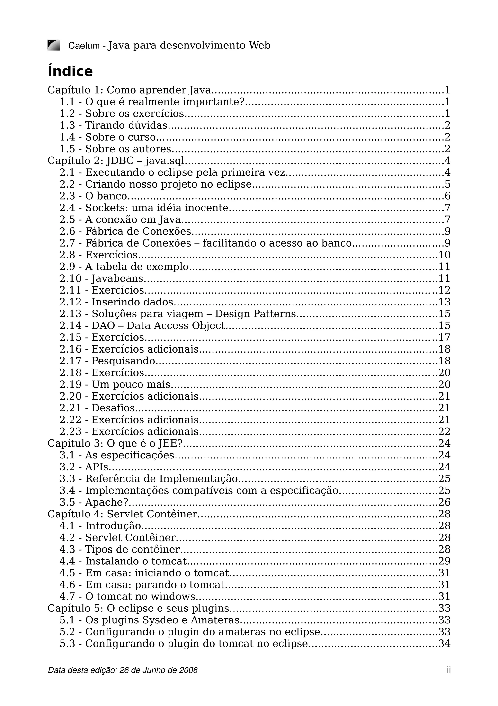 Caelum ­ Java para desenvolvimento Web
Índice
Capítulo 1: Como aprender Java.........................................................................1
1.1 - O que é realmente importante?..............................................................1
1.2 - Sobre os exercícios.................................................................................1
1.3 - Tirando dúvidas.......................................................................................2
1.4 - Sobre o curso..........................................................................................2
1.5 - Sobre os autores.....................................................................................2
Capítulo 2: JDBC – java.sql.................................................................................4
2.1 - Executando o eclipse pela primeira vez..................................................4
2.2 - Criando nosso projeto no eclipse............................................................5
2.3 - O banco...................................................................................................6
2.4 - Sockets: uma idéia inocente...................................................................7
2.5 - A conexão em Java..................................................................................7
2.6 - Fábrica de Conexões...............................................................................9
2.7 - Fábrica de Conexões – facilitando o acesso ao banco.............................9
2.8 - Exercícios..............................................................................................10
2.9 - A tabela de exemplo..............................................................................11
2.10 - Javabeans............................................................................................11
2.11 - Exercícios............................................................................................12
2.12 - Inserindo dados...................................................................................13
2.13 - Soluções para viagem – Design Patterns............................................15
2.14 - DAO – Data Access Object..................................................................15
2.15 - Exercícios............................................................................................17
2.16 - Exercícios adicionais...........................................................................18
2.17 - Pesquisando........................................................................................18
2.18 - Exercícios............................................................................................20
2.19 - Um pouco mais....................................................................................20
2.20 - Exercícios adicionais...........................................................................21
2.21 - Desafios...............................................................................................21
2.22 - Exercícios adicionais...........................................................................21
2.23 - Exercícios adicionais...........................................................................22
Capítulo 3: O que é o JEE?................................................................................24
3.1 - As especificações..................................................................................24
3.2 - APIs.......................................................................................................24
3.3 - Referência de Implementação..............................................................25
3.4 - Implementações compatíveis com a especificação...............................25
3.5 - Apache?.................................................................................................26
Capítulo 4: Servlet Contêiner...........................................................................28
4.1 - Introdução.............................................................................................28
4.2 - Servlet Contêiner..................................................................................28
4.3 - Tipos de contêiner.................................................................................28
4.4 - Instalando o tomcat...............................................................................29
4.5 - Em casa: iniciando o tomcat.................................................................31
4.6 - Em casa: parando o tomcat...................................................................31
4.7 - O tomcat no windows............................................................................31
Capítulo 5: O eclipse e seus plugins.................................................................33
5.1 - Os plugins Sysdeo e Amateras..............................................................33
5.2 - Configurando o plugin do amateras no eclipse.....................................33
5.3 - Configurando o plugin do tomcat no eclipse........................................34
Data desta edição: 26 de Junho de 2006 ii
 