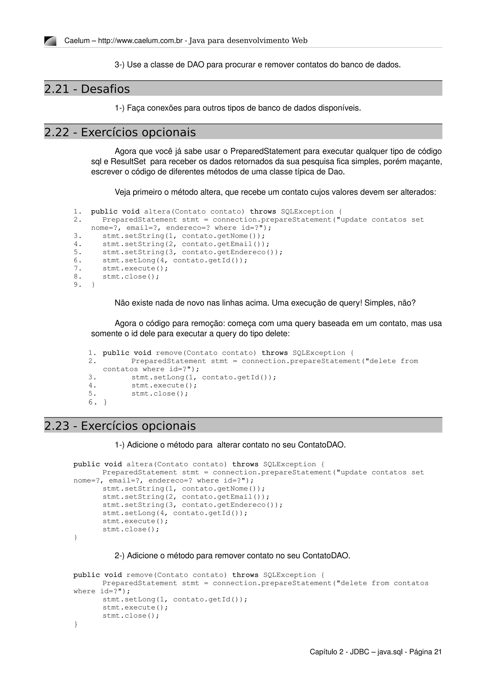 Caelum – http://www.caelum.com.br ­ Java para desenvolvimento Web
3­) Use a classe de DAO para procurar e remover contatos do banco de dados.
2.21 - Desafios
1­) Faça conexões para outros tipos de banco de dados disponíveis.
2.22 - Exercícios opcionais
Agora que você já sabe usar o PreparedStatement para executar qualquer tipo de código 
sql e ResultSet  para receber os dados retornados da sua pesquisa fica simples, porém maçante, 
escrever o código de diferentes métodos de uma classe típica de Dao.
Veja primeiro o método altera, que recebe um contato cujos valores devem ser alterados:
1. public void altera(Contato contato) throws SQLException {
2. PreparedStatement stmt = connection.prepareStatement("update contatos set 
nome=?, email=?, endereco=? where id=?");
3. stmt.setString(1, contato.getNome());
4. stmt.setString(2, contato.getEmail());
5. stmt.setString(3, contato.getEndereco());
6. stmt.setLong(4, contato.getId());
7. stmt.execute();
8. stmt.close();
9. } 
Não existe nada de novo nas linhas acima. Uma execução de query! Simples, não?
Agora o código para remoção: começa com uma query baseada em um contato, mas usa 
somente o id dele para executar a query do tipo delete:
1. public void remove(Contato contato) throws SQLException {
2. PreparedStatement stmt = connection.prepareStatement("delete from 
contatos where id=?");
3. stmt.setLong(1, contato.getId());
4. stmt.execute();
5. stmt.close();
6. } 
2.23 - Exercícios opcionais
1­) Adicione o método para  alterar contato no seu ContatoDAO.
public void altera(Contato contato) throws SQLException {
PreparedStatement stmt = connection.prepareStatement("update contatos set 
nome=?, email=?, endereco=? where id=?");
stmt.setString(1, contato.getNome());
stmt.setString(2, contato.getEmail());
stmt.setString(3, contato.getEndereco());
stmt.setLong(4, contato.getId());
stmt.execute();
stmt.close();
} 
2­) Adicione o método para remover contato no seu ContatoDAO.
public void remove(Contato contato) throws SQLException {
PreparedStatement stmt = connection.prepareStatement("delete from contatos 
where id=?");
stmt.setLong(1, contato.getId());
stmt.execute();
stmt.close();
} 
Capítulo 2 ­ JDBC – java.sql ­ Página 21
 