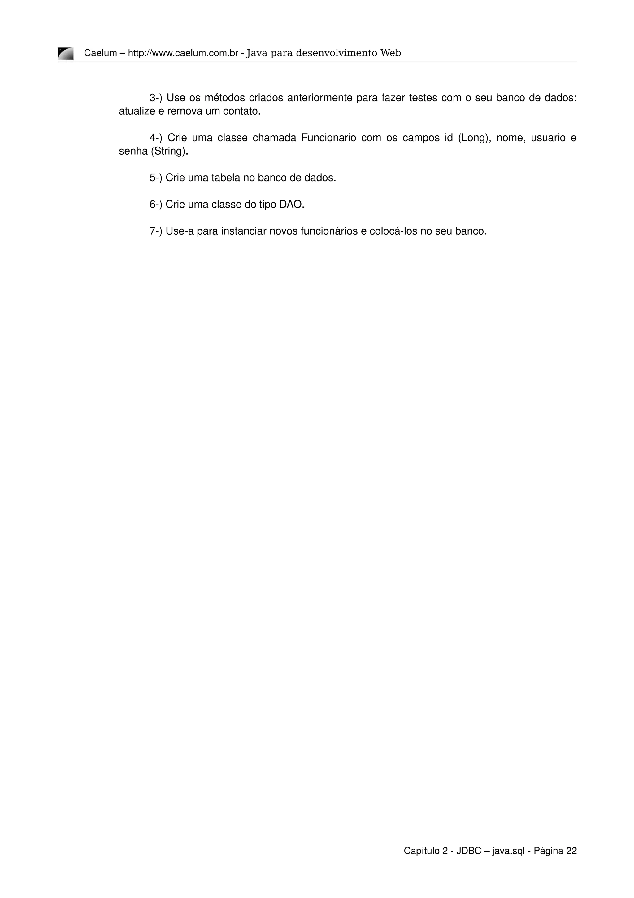 Caelum – http://www.caelum.com.br ­ Java para desenvolvimento Web
3­) Use os métodos criados anteriormente para fazer testes com o seu banco de dados: 
atualize e remova um contato.
4­) Crie uma classe chamada Funcionario com os campos id (Long), nome, usuario e 
senha (String).
5­) Crie uma tabela no banco de dados.
6­) Crie uma classe do tipo DAO.
7­) Use­a para instanciar novos funcionários e colocá­los no seu banco.
Capítulo 2 ­ JDBC – java.sql ­ Página 22
 