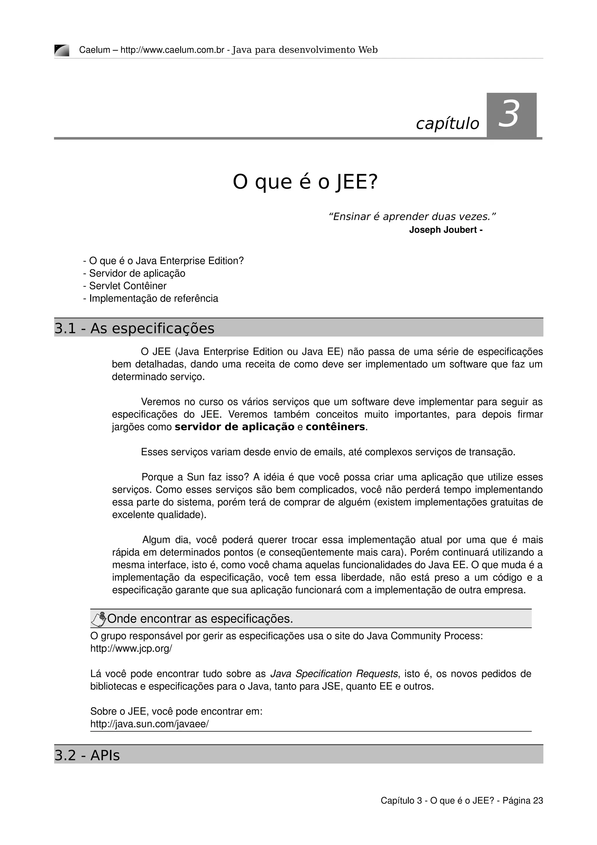Caelum – http://www.caelum.com.br ­ Java para desenvolvimento Web
3O que é o JEE?
“Ensinar é aprender duas vezes.”
Joseph Joubert ­
­ O que é o Java Enterprise Edition?
­ Servidor de aplicação
­ Servlet Contêiner
­ Implementação de referência
3.1 - As especificações
O JEE (Java Enterprise Edition ou Java EE) não passa de uma série de especificações 
bem detalhadas, dando uma receita de como deve ser implementado um software que faz um 
determinado serviço.
Veremos no curso os vários serviços que um software deve implementar para seguir as 
especificações   do   JEE.   Veremos   também   conceitos   muito   importantes,   para   depois   firmar 
jargões como servidor de aplicação e contêiners.
Esses serviços variam desde envio de emails, até complexos serviços de transação.
Porque a Sun faz isso? A idéia é que você possa criar uma aplicação que utilize esses 
serviços. Como esses serviços são bem complicados, você não perderá tempo implementando 
essa parte do sistema, porém terá de comprar de alguém (existem implementações gratuitas de 
excelente qualidade). 
Algum dia, você poderá querer trocar essa implementação atual por uma que é mais 
rápida em determinados pontos (e conseqüentemente mais cara). Porém continuará utilizando a 
mesma interface, isto é, como você chama aquelas funcionalidades do Java EE. O que muda é a 
implementação da especificação, você tem essa liberdade, não está preso a um código e a 
especificação garante que sua aplicação funcionará com a implementação de outra empresa.
Onde encontrar as especificações.
O grupo responsável por gerir as especificações usa o site do Java Community Process:
http://www.jcp.org/
Lá você pode encontrar tudo sobre as Java Specification Requests, isto é, os novos pedidos de 
bibliotecas e especificações para o Java, tanto para JSE, quanto EE e outros.
Sobre o JEE, você pode encontrar em:
http://java.sun.com/javaee/
3.2 - APIs
Capítulo 3 ­ O que é o JEE? ­ Página 23
capítulo 3
 