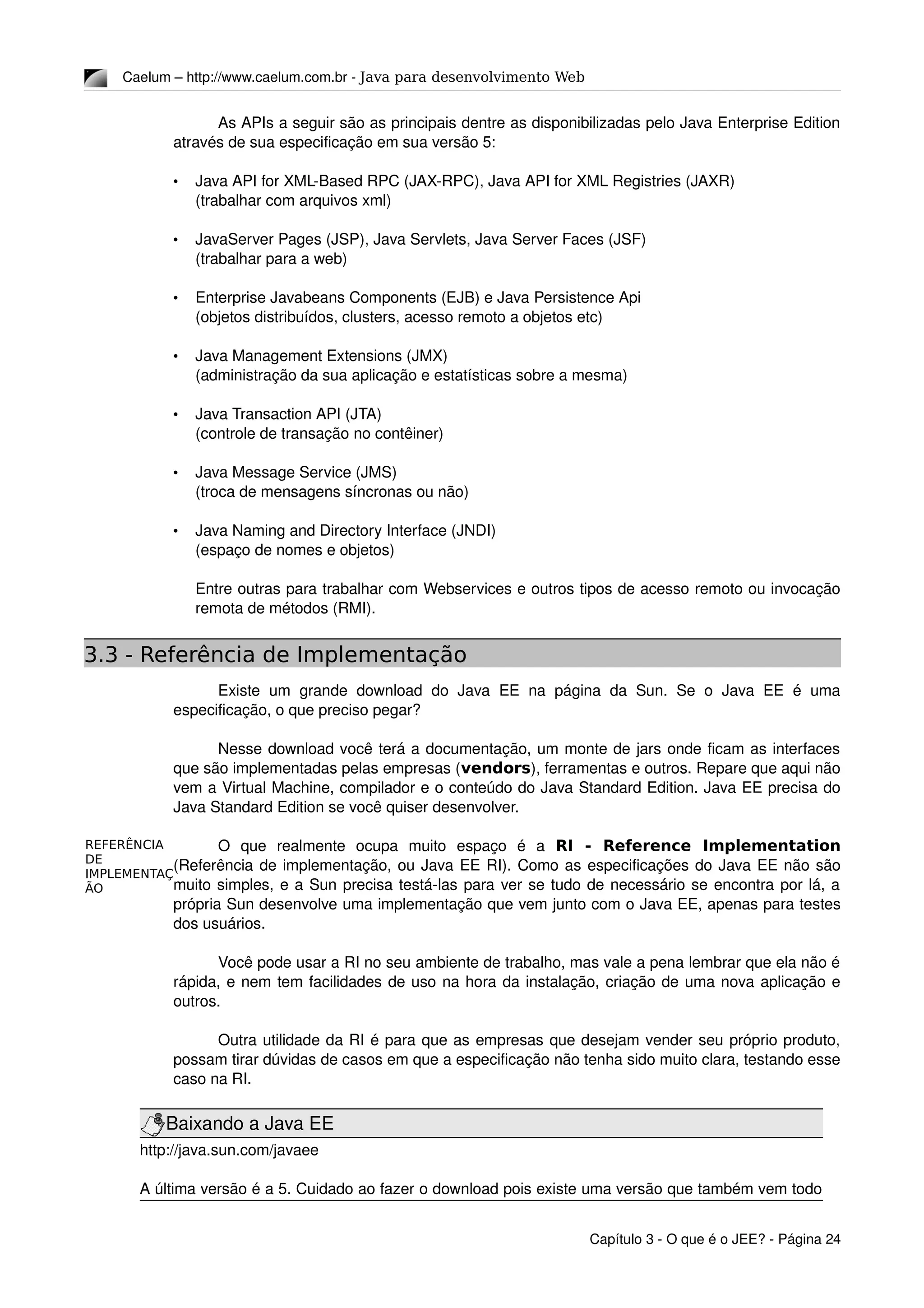 REFERÊNCIA
DE
IMPLEMENTAÇ
ÃO
Caelum – http://www.caelum.com.br ­ Java para desenvolvimento Web
As APIs a seguir são as principais dentre as disponibilizadas pelo Java Enterprise Edition 
através de sua especificação em sua versão 5:
• Java API for XML­Based RPC (JAX­RPC), Java API for XML Registries (JAXR)
(trabalhar com arquivos xml)
• JavaServer Pages (JSP), Java Servlets, Java Server Faces (JSF)
(trabalhar para a web)
• Enterprise Javabeans Components (EJB) e Java Persistence Api
(objetos distribuídos, clusters, acesso remoto a objetos etc)
• Java Management Extensions (JMX)
(administração da sua aplicação e estatísticas sobre a mesma)
• Java Transaction API (JTA)
(controle de transação no contêiner)
• Java Message Service (JMS)
(troca de mensagens síncronas ou não)
• Java Naming and Directory Interface (JNDI)
(espaço de nomes e objetos)
Entre outras para trabalhar com Webservices e outros tipos de acesso remoto ou invocação 
remota de métodos (RMI).
3.3 - Referência de Implementação
Existe   um  grande  download  do Java   EE  na  página  da  Sun.  Se  o  Java  EE  é  uma 
especificação, o que preciso pegar?
Nesse download você terá a documentação, um monte de jars onde ficam as interfaces 
que são implementadas pelas empresas (vendors), ferramentas e outros. Repare que aqui não 
vem a Virtual Machine, compilador e o conteúdo do Java Standard Edition. Java EE precisa do 
Java Standard Edition se você quiser desenvolver.
O   que   realmente   ocupa   muito   espaço   é   a  RI - Reference Implementation
(Referência de implementação, ou Java EE RI). Como as especificações do Java EE não são 
muito simples, e a Sun precisa testá­las para ver se tudo de necessário se encontra por lá, a 
própria Sun desenvolve uma implementação que vem junto com o Java EE, apenas para testes 
dos usuários.
Você pode usar a RI no seu ambiente de trabalho, mas vale a pena lembrar que ela não é 
rápida, e nem tem facilidades de uso na hora da instalação, criação de uma nova aplicação e 
outros.
Outra utilidade da RI é para que as empresas que desejam vender seu próprio produto, 
possam tirar dúvidas de casos em que a especificação não tenha sido muito clara, testando esse 
caso na RI.
Baixando a Java EE
http://java.sun.com/javaee
A última versão é a 5. Cuidado ao fazer o download pois existe uma versão que também vem todo 
Capítulo 3 ­ O que é o JEE? ­ Página 24
 