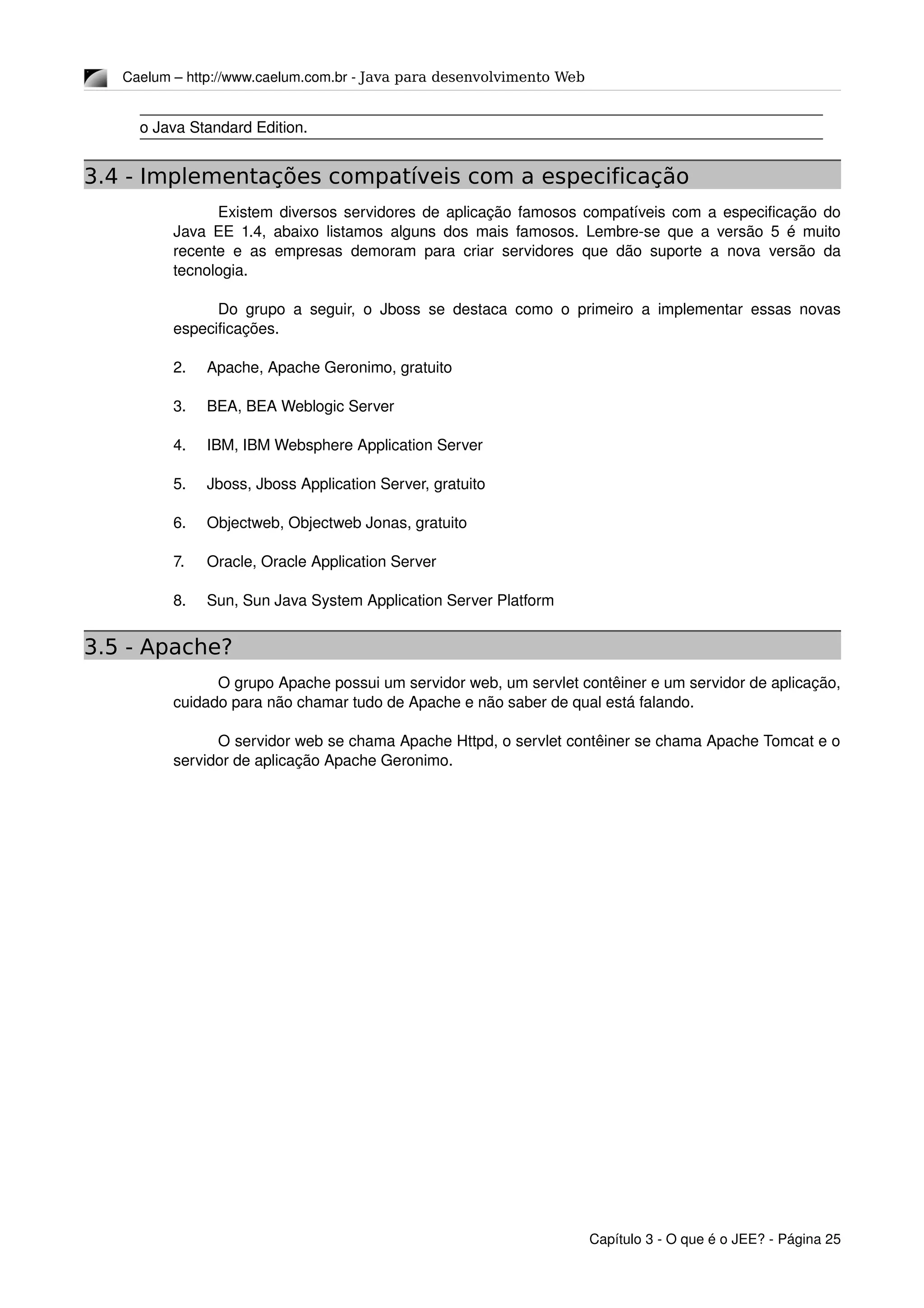 Caelum – http://www.caelum.com.br ­ Java para desenvolvimento Web
o Java Standard Edition.
3.4 - Implementações compatíveis com a especificação
Existem diversos servidores de aplicação famosos compatíveis com a especificação do 
Java EE 1.4, abaixo listamos alguns dos mais famosos. Lembre­se que a versão 5 é muito 
recente e as empresas demoram para criar servidores que dão suporte a nova versão da 
tecnologia.
Do grupo a seguir, o Jboss se destaca como o primeiro a implementar essas novas 
especificações.
2. Apache, Apache Geronimo, gratuito
3. BEA, BEA Weblogic Server
4. IBM, IBM Websphere Application Server
5. Jboss, Jboss Application Server, gratuito
6. Objectweb, Objectweb Jonas, gratuito
7. Oracle, Oracle Application Server
8. Sun, Sun Java System Application Server Platform
3.5 - Apache?
O grupo Apache possui um servidor web, um servlet contêiner e um servidor de aplicação, 
cuidado para não chamar tudo de Apache e não saber de qual está falando.
O servidor web se chama Apache Httpd, o servlet contêiner se chama Apache Tomcat e o 
servidor de aplicação Apache Geronimo.
Capítulo 3 ­ O que é o JEE? ­ Página 25
 