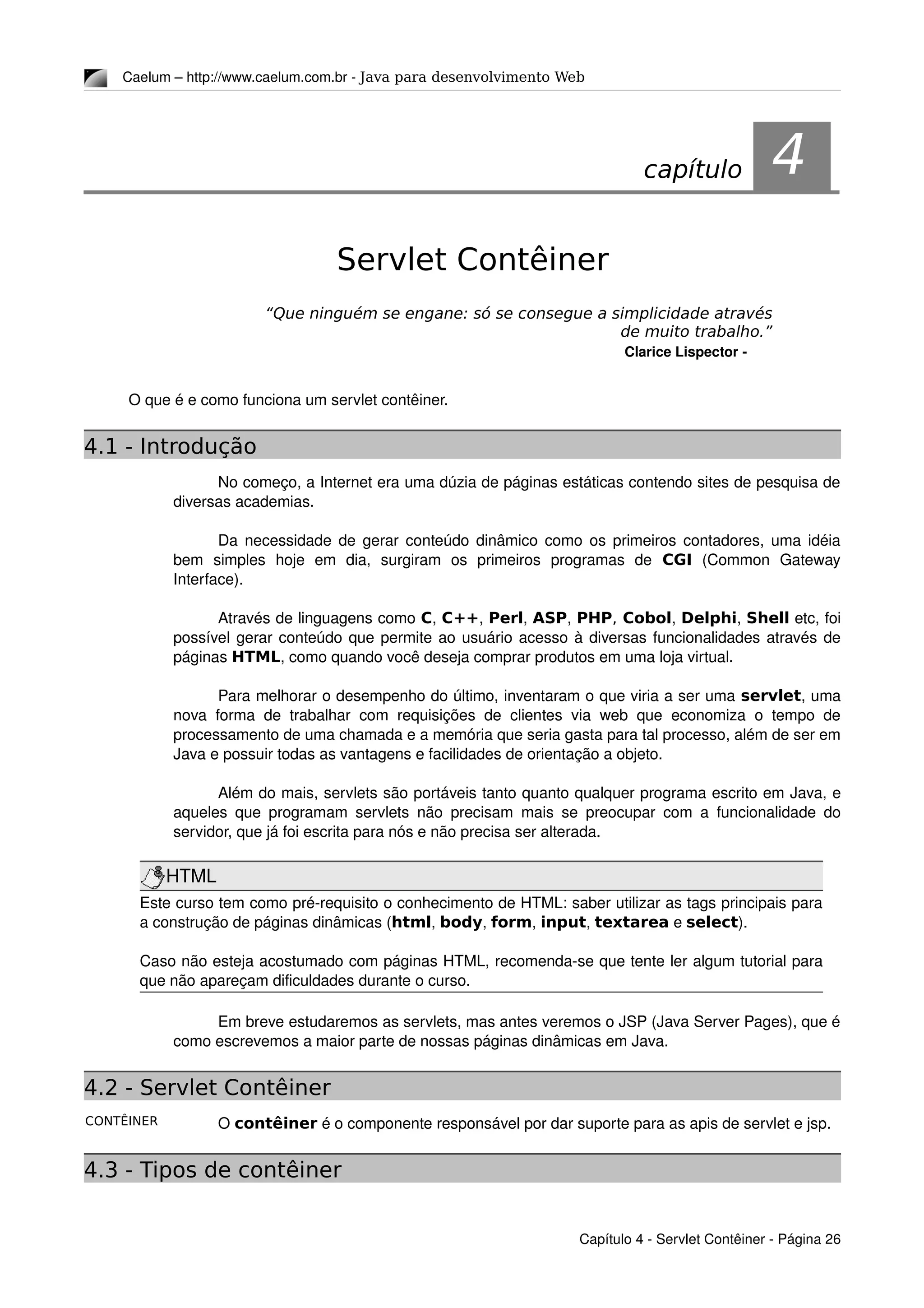 CONTÊINER
Caelum – http://www.caelum.com.br ­ Java para desenvolvimento Web
4Servlet Contêiner
“Que ninguém se engane: só se consegue a simplicidade através
de muito trabalho.”
Clarice Lispector ­
O que é e como funciona um servlet contêiner.
4.1 - Introdução
No começo, a Internet era uma dúzia de páginas estáticas contendo sites de pesquisa de 
diversas academias.
Da necessidade de gerar conteúdo dinâmico como os primeiros contadores, uma idéia 
bem   simples   hoje   em   dia,   surgiram   os   primeiros   programas   de  CGI  (Common   Gateway 
Interface).
Através de linguagens como C, C++, Perl, ASP, PHP, Cobol, Delphi, Shell etc, foi 
possível gerar conteúdo que permite ao usuário acesso à diversas funcionalidades através de 
páginas HTML, como quando você deseja comprar produtos em uma loja virtual.
Para melhorar o desempenho do último, inventaram o que viria a ser uma servlet, uma 
nova forma de trabalhar com requisições de clientes via  web que economiza o tempo de 
processamento de uma chamada e a memória que seria gasta para tal processo, além de ser em 
Java e possuir todas as vantagens e facilidades de orientação a objeto.
Além do mais, servlets são portáveis tanto quanto qualquer programa escrito em Java, e 
aqueles que programam servlets não precisam mais se preocupar com a funcionalidade do 
servidor, que já foi escrita para nós e não precisa ser alterada.
HTML
Este curso tem como pré­requisito o conhecimento de HTML: saber utilizar as tags principais para 
a construção de páginas dinâmicas (html, body, form, input, textarea e select).
Caso não esteja acostumado com páginas HTML, recomenda­se que tente ler algum tutorial para 
que não apareçam dificuldades durante o curso.
Em breve estudaremos as servlets, mas antes veremos o JSP (Java Server Pages), que é 
como escrevemos a maior parte de nossas páginas dinâmicas em Java.
4.2 - Servlet Contêiner
O contêiner é o componente responsável por dar suporte para as apis de servlet e jsp.
4.3 - Tipos de contêiner
Capítulo 4 ­ Servlet Contêiner ­ Página 26
capítulo 4
 