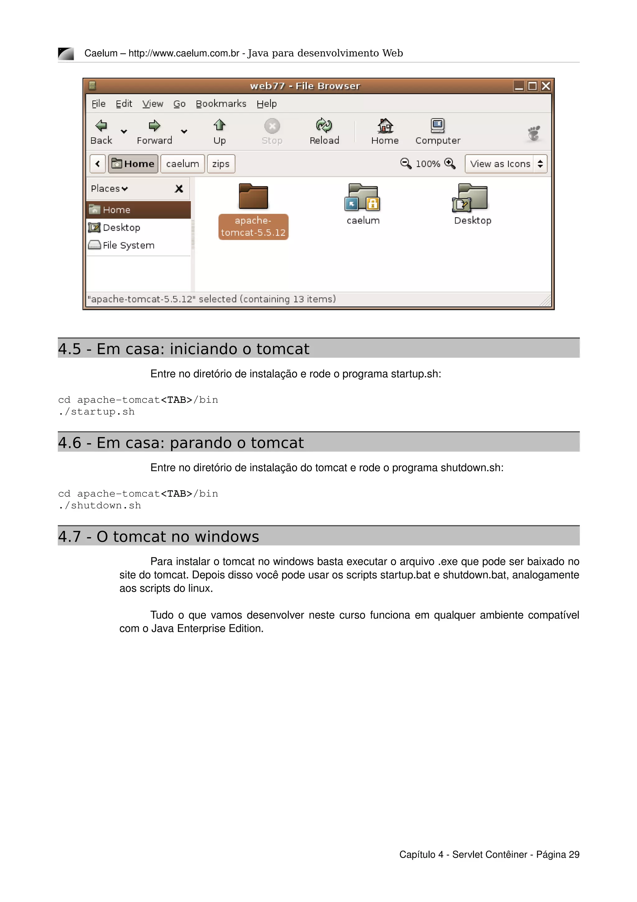 Caelum – http://www.caelum.com.br ­ Java para desenvolvimento Web
4.5 - Em casa: iniciando o tomcat
Entre no diretório de instalação e rode o programa startup.sh:
cd apache­tomcat<TAB>/bin
./startup.sh
4.6 - Em casa: parando o tomcat
Entre no diretório de instalação do tomcat e rode o programa shutdown.sh:
cd apache­tomcat<TAB>/bin
./shutdown.sh
4.7 - O tomcat no windows
Para instalar o tomcat no windows basta executar o arquivo .exe que pode ser baixado no 
site do tomcat. Depois disso você pode usar os scripts startup.bat e shutdown.bat, analogamente 
aos scripts do linux.
Tudo o que vamos desenvolver neste curso funciona em qualquer ambiente compatível 
com o Java Enterprise Edition.
Capítulo 4 ­ Servlet Contêiner ­ Página 29
 