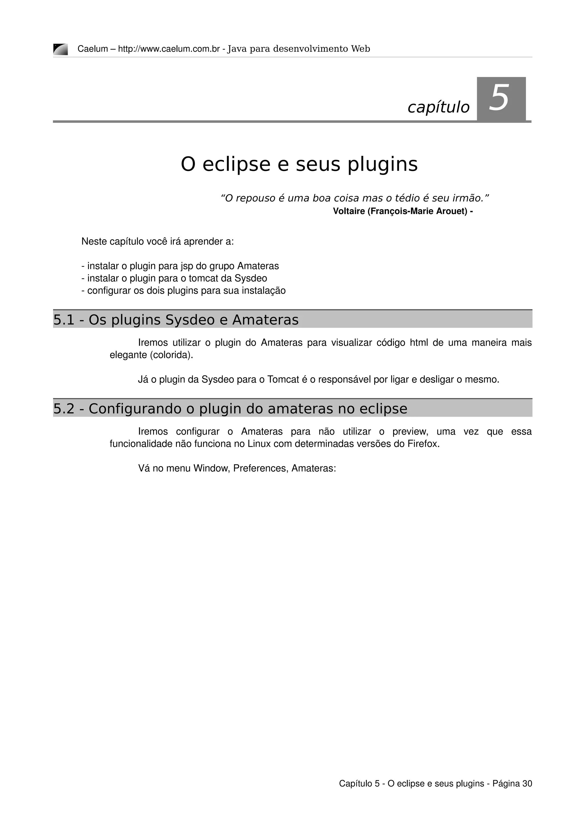 Caelum – http://www.caelum.com.br ­ Java para desenvolvimento Web
5O eclipse e seus plugins
“O repouso é uma boa coisa mas o tédio é seu irmão.”
Voltaire (François­Marie Arouet) ­
Neste capítulo você irá aprender a:
­ instalar o plugin para jsp do grupo Amateras
­ instalar o plugin para o tomcat da Sysdeo
­ configurar os dois plugins para sua instalação
5.1 - Os plugins Sysdeo e Amateras
Iremos utilizar o plugin do Amateras para visualizar código html de uma maneira mais 
elegante (colorida).
Já o plugin da Sysdeo para o Tomcat é o responsável por ligar e desligar o mesmo.
5.2 - Configurando o plugin do amateras no eclipse
Iremos   configurar   o   Amateras   para   não   utilizar   o   preview,   uma   vez   que   essa 
funcionalidade não funciona no Linux com determinadas versões do Firefox.
Vá no menu Window, Preferences, Amateras:
Capítulo 5 ­ O eclipse e seus plugins ­ Página 30
capítulo 5
 