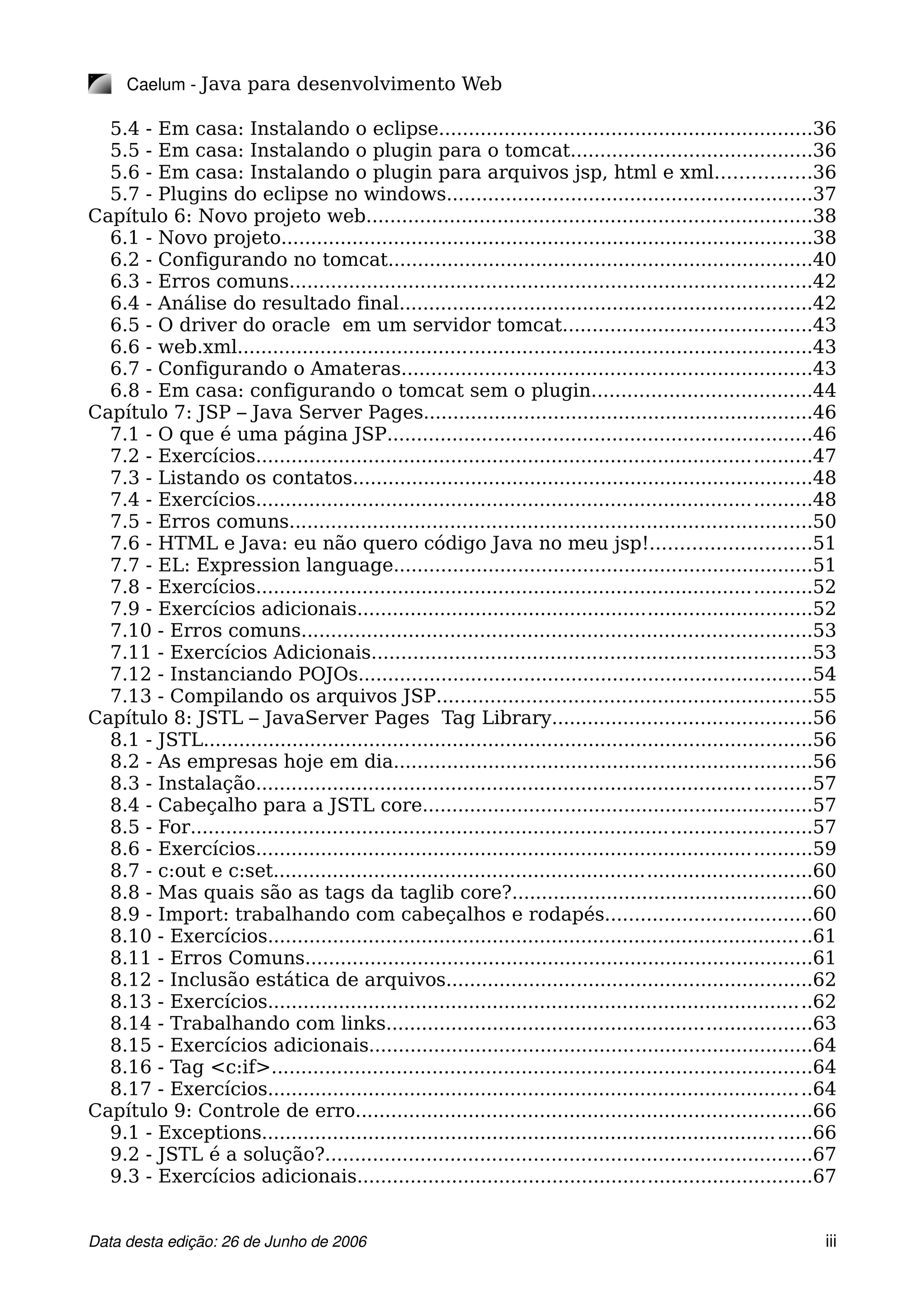 Caelum ­ Java para desenvolvimento Web
5.4 - Em casa: Instalando o eclipse...............................................................36
5.5 - Em casa: Instalando o plugin para o tomcat.........................................36
5.6 - Em casa: Instalando o plugin para arquivos jsp, html e xml................36
5.7 - Plugins do eclipse no windows..............................................................37
Capítulo 6: Novo projeto web...........................................................................38
6.1 - Novo projeto..........................................................................................38
6.2 - Configurando no tomcat........................................................................40
6.3 - Erros comuns........................................................................................42
6.4 - Análise do resultado final......................................................................42
6.5 - O driver do oracle em um servidor tomcat..........................................43
6.6 - web.xml.................................................................................................43
6.7 - Configurando o Amateras.....................................................................43
6.8 - Em casa: configurando o tomcat sem o plugin.....................................44
Capítulo 7: JSP – Java Server Pages..................................................................46
7.1 - O que é uma página JSP........................................................................46
7.2 - Exercícios..............................................................................................47
7.3 - Listando os contatos..............................................................................48
7.4 - Exercícios..............................................................................................48
7.5 - Erros comuns........................................................................................50
7.6 - HTML e Java: eu não quero código Java no meu jsp!...........................51
7.7 - EL: Expression language.......................................................................51
7.8 - Exercícios..............................................................................................52
7.9 - Exercícios adicionais.............................................................................52
7.10 - Erros comuns......................................................................................53
7.11 - Exercícios Adicionais..........................................................................53
7.12 - Instanciando POJOs.............................................................................54
7.13 - Compilando os arquivos JSP...............................................................55
Capítulo 8: JSTL – JavaServer Pages Tag Library............................................56
8.1 - JSTL.......................................................................................................56
8.2 - As empresas hoje em dia.......................................................................56
8.3 - Instalação..............................................................................................57
8.4 - Cabeçalho para a JSTL core..................................................................57
8.5 - For.........................................................................................................57
8.6 - Exercícios..............................................................................................59
8.7 - c:out e c:set...........................................................................................60
8.8 - Mas quais são as tags da taglib core?...................................................60
8.9 - Import: trabalhando com cabeçalhos e rodapés...................................60
8.10 - Exercícios............................................................................................61
8.11 - Erros Comuns......................................................................................61
8.12 - Inclusão estática de arquivos..............................................................62
8.13 - Exercícios............................................................................................62
8.14 - Trabalhando com links........................................................................63
8.15 - Exercícios adicionais...........................................................................64
8.16 - Tag <c:if>...........................................................................................64
8.17 - Exercícios............................................................................................64
Capítulo 9: Controle de erro.............................................................................66
9.1 - Exceptions.............................................................................................66
9.2 - JSTL é a solução?..................................................................................67
9.3 - Exercícios adicionais.............................................................................67
Data desta edição: 26 de Junho de 2006 iii
 
