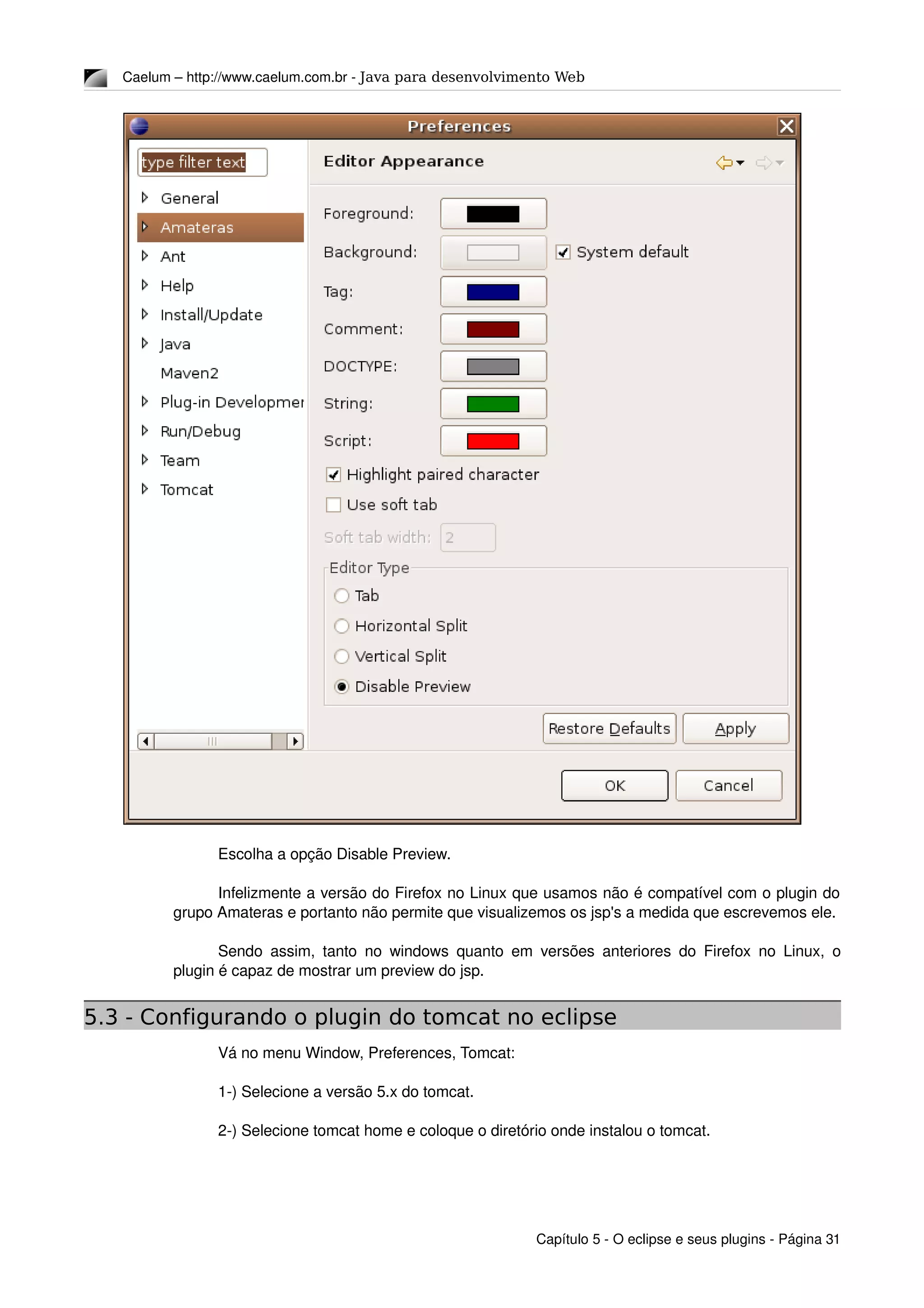 Caelum – http://www.caelum.com.br ­ Java para desenvolvimento Web
Escolha a opção Disable Preview.
Infelizmente a versão do Firefox no Linux que usamos não é compatível com o plugin do 
grupo Amateras e portanto não permite que visualizemos os jsp's a medida que escrevemos ele.
Sendo assim, tanto no windows quanto em versões anteriores do Firefox no Linux, o 
plugin é capaz de mostrar um preview do jsp.
5.3 - Configurando o plugin do tomcat no eclipse
Vá no menu Window, Preferences, Tomcat:
1­) Selecione a versão 5.x do tomcat.
2­) Selecione tomcat home e coloque o diretório onde instalou o tomcat.
Capítulo 5 ­ O eclipse e seus plugins ­ Página 31
 