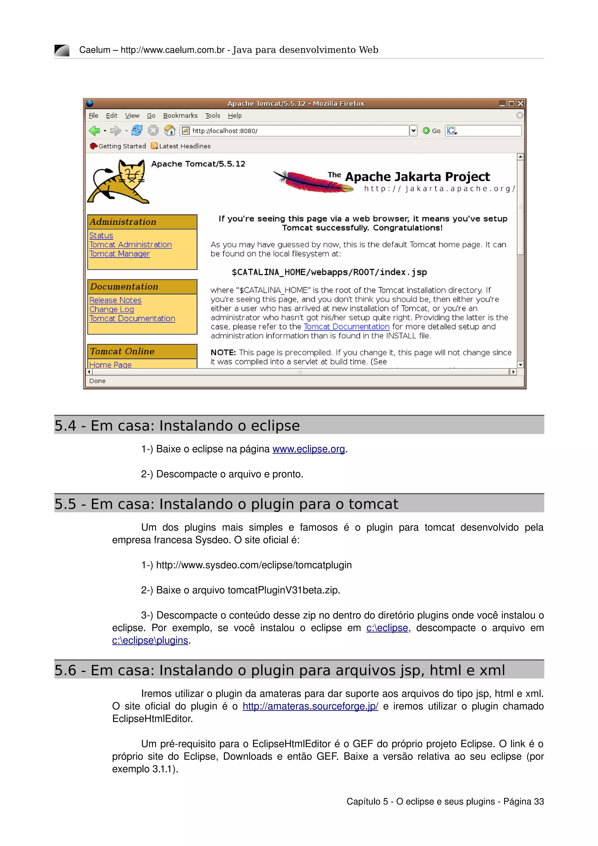 Caelum – http://www.caelum.com.br ­ Java para desenvolvimento Web
5.4 - Em casa: Instalando o eclipse
1­) Baixe o eclipse na página www.eclipse.org.
2­) Descompacte o arquivo e pronto.
5.5 - Em casa: Instalando o plugin para o tomcat
Um  dos  plugins  mais  simples  e  famosos  é  o   plugin   para   tomcat   desenvolvido   pela 
empresa francesa Sysdeo. O site oficial é:
1­) http://www.sysdeo.com/eclipse/tomcatplugin
2­) Baixe o arquivo tomcatPluginV31beta.zip.
3­) Descompacte o conteúdo desse zip no dentro do diretório plugins onde você instalou o 
eclipse. Por exemplo, se você instalou o eclipse em  c:eclipse, descompacte o arquivo em 
c:eclipseplugins.
5.6 - Em casa: Instalando o plugin para arquivos jsp, html e xml
Iremos utilizar o plugin da amateras para dar suporte aos arquivos do tipo jsp, html e xml. 
O site oficial do plugin é o  http://amateras.sourceforge.jp/  e iremos utilizar o plugin chamado 
EclipseHtmlEditor.
Um pré­requisito para o EclipseHtmlEditor é o GEF do próprio projeto Eclipse. O link é o 
próprio site do Eclipse, Downloads e então GEF. Baixe a versão relativa ao seu eclipse (por 
exemplo 3.1.1).
Capítulo 5 ­ O eclipse e seus plugins ­ Página 33
 