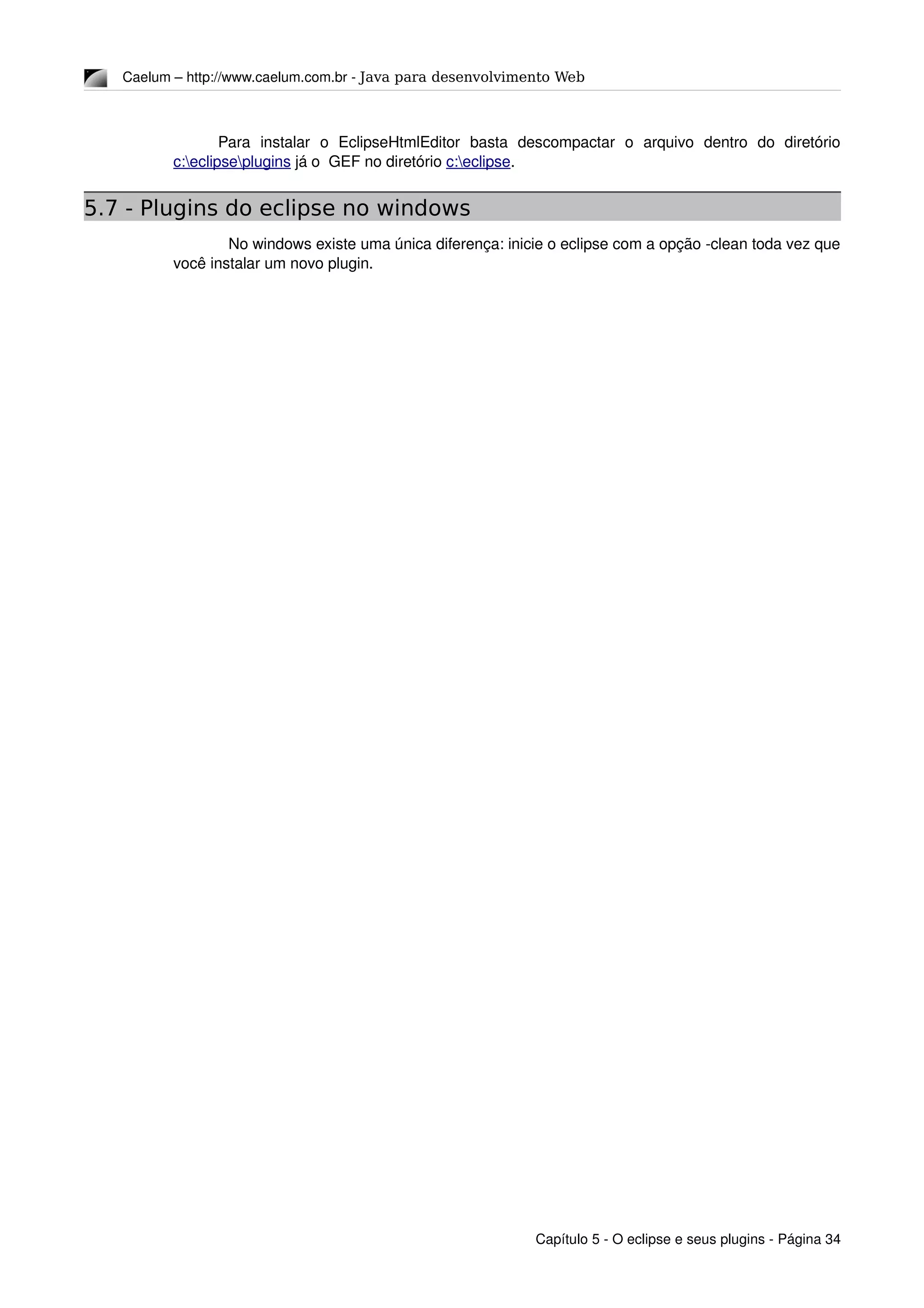 Caelum – http://www.caelum.com.br ­ Java para desenvolvimento Web
Para   instalar   o   EclipseHtmlEditor   basta   descompactar   o   arquivo   dentro   do   diretório 
c:eclipseplugins já o  GEF no diretório c:eclipse.
5.7 - Plugins do eclipse no windows
No windows existe uma única diferença: inicie o eclipse com a opção ­clean toda vez que 
você instalar um novo plugin.
Capítulo 5 ­ O eclipse e seus plugins ­ Página 34
 