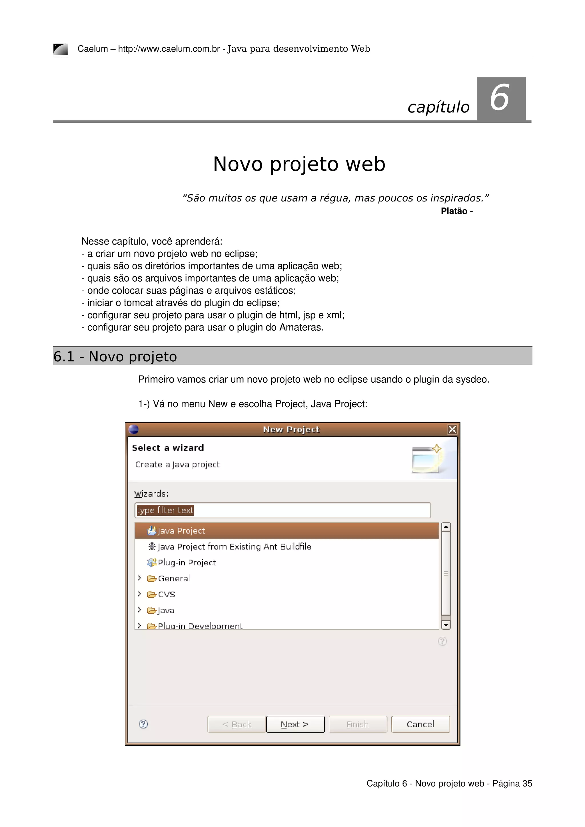 Caelum – http://www.caelum.com.br ­ Java para desenvolvimento Web
6Novo projeto web
“São muitos os que usam a régua, mas poucos os inspirados.”
Platão ­
Nesse capítulo, você aprenderá:
­ a criar um novo projeto web no eclipse;
­ quais são os diretórios importantes de uma aplicação web;
­ quais são os arquivos importantes de uma aplicação web;
­ onde colocar suas páginas e arquivos estáticos;
­ iniciar o tomcat através do plugin do eclipse;
­ configurar seu projeto para usar o plugin de html, jsp e xml;
­ configurar seu projeto para usar o plugin do Amateras.
6.1 - Novo projeto
Primeiro vamos criar um novo projeto web no eclipse usando o plugin da sysdeo.
1­) Vá no menu New e escolha Project, Java Project:
Capítulo 6 ­ Novo projeto web ­ Página 35
capítulo 6
 