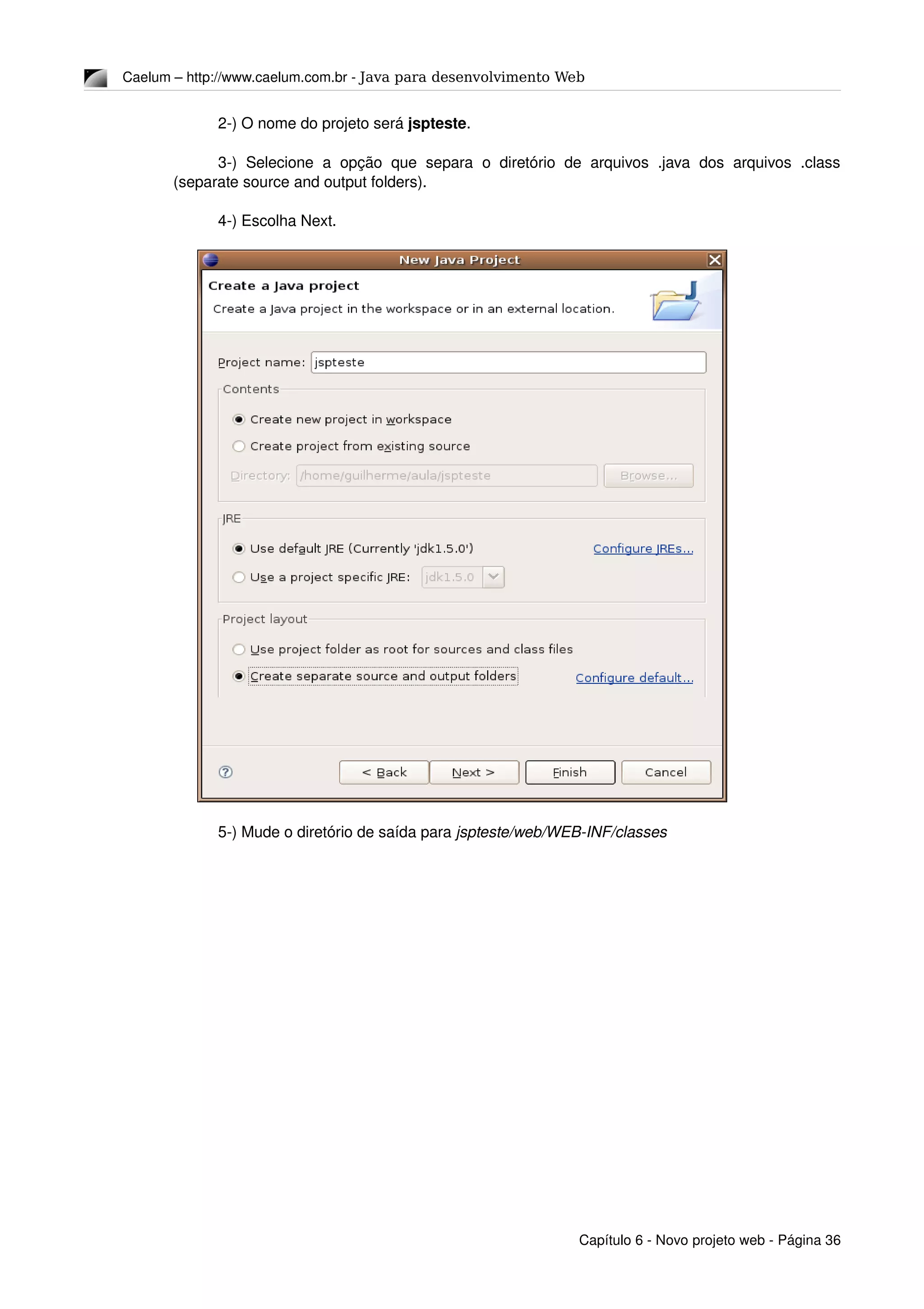 Caelum – http://www.caelum.com.br ­ Java para desenvolvimento Web
2­) O nome do projeto será jspteste.
3­)  Selecione  a  opção  que  separa   o diretório  de  arquivos  .java   dos  arquivos  .class 
(separate source and output folders).
4­) Escolha Next.
5­) Mude o diretório de saída para jspteste/web/WEB­INF/classes
Capítulo 6 ­ Novo projeto web ­ Página 36
 