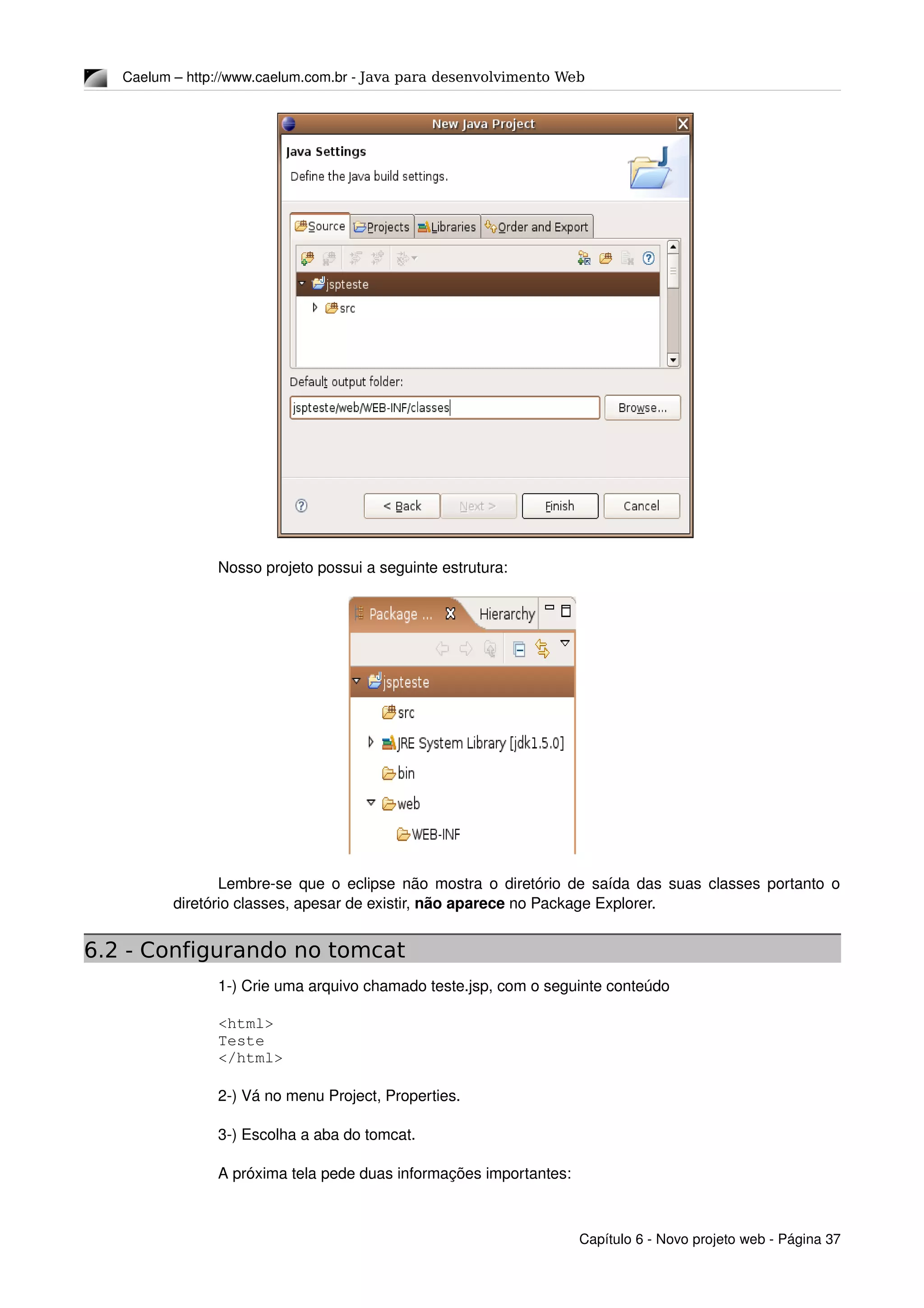 Caelum – http://www.caelum.com.br ­ Java para desenvolvimento Web
Nosso projeto possui a seguinte estrutura:
Lembre­se que o eclipse não mostra o diretório de saída das suas classes portanto o 
diretório classes, apesar de existir, não aparece no Package Explorer.
6.2 - Configurando no tomcat
1­) Crie uma arquivo chamado teste.jsp, com o seguinte conteúdo
<html>
Teste
</html>
2­) Vá no menu Project, Properties.
3­) Escolha a aba do tomcat.
A próxima tela pede duas informações importantes:
Capítulo 6 ­ Novo projeto web ­ Página 37
 