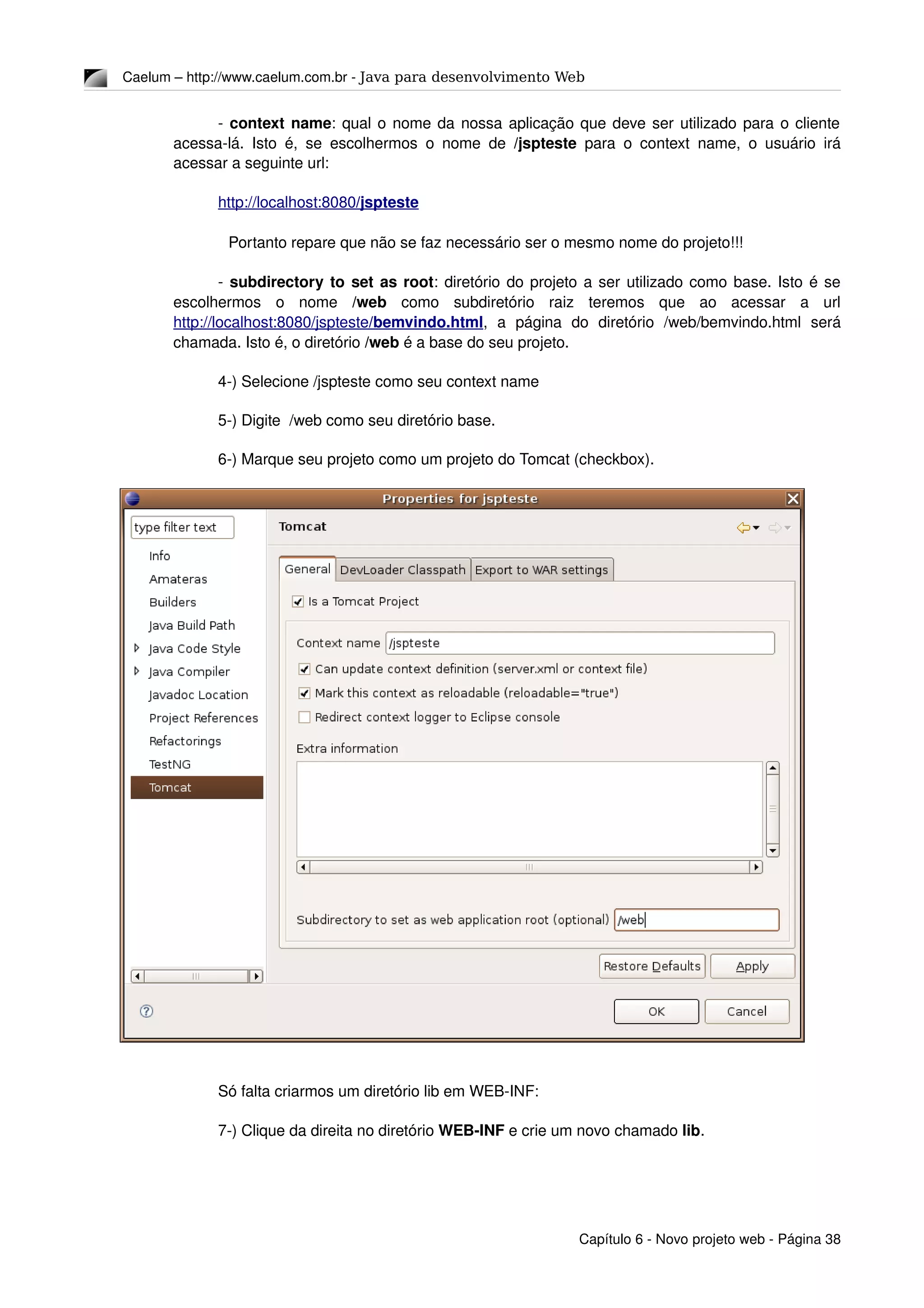 Caelum – http://www.caelum.com.br ­ Java para desenvolvimento Web
­ context name: qual o nome da nossa aplicação que deve ser utilizado para o cliente 
acessa­lá. Isto é, se escolhermos o nome de  /jspteste  para o context name, o usuário irá 
acessar a seguinte url:
http://localhost:8080   /jspteste   
Portanto repare que não se faz necessário ser o mesmo nome do projeto!!!
­ subdirectory to set as root: diretório do projeto a ser utilizado como base. Isto é se 
escolhermos   o   nome  /web  como   subdiretório   raiz   teremos   que   ao   acessar   a   url 
http://localhost:8080   /jspteste   /bemvindo.html   ,   a   página   do   diretório   /web/bemvindo.html   será 
chamada. Isto é, o diretório /web é a base do seu projeto.
4­) Selecione /jspteste como seu context name
5­) Digite  /web como seu diretório base.
6­) Marque seu projeto como um projeto do Tomcat (checkbox).
Só falta criarmos um diretório lib em WEB­INF:
7­) Clique da direita no diretório WEB­INF e crie um novo chamado lib.
Capítulo 6 ­ Novo projeto web ­ Página 38
 