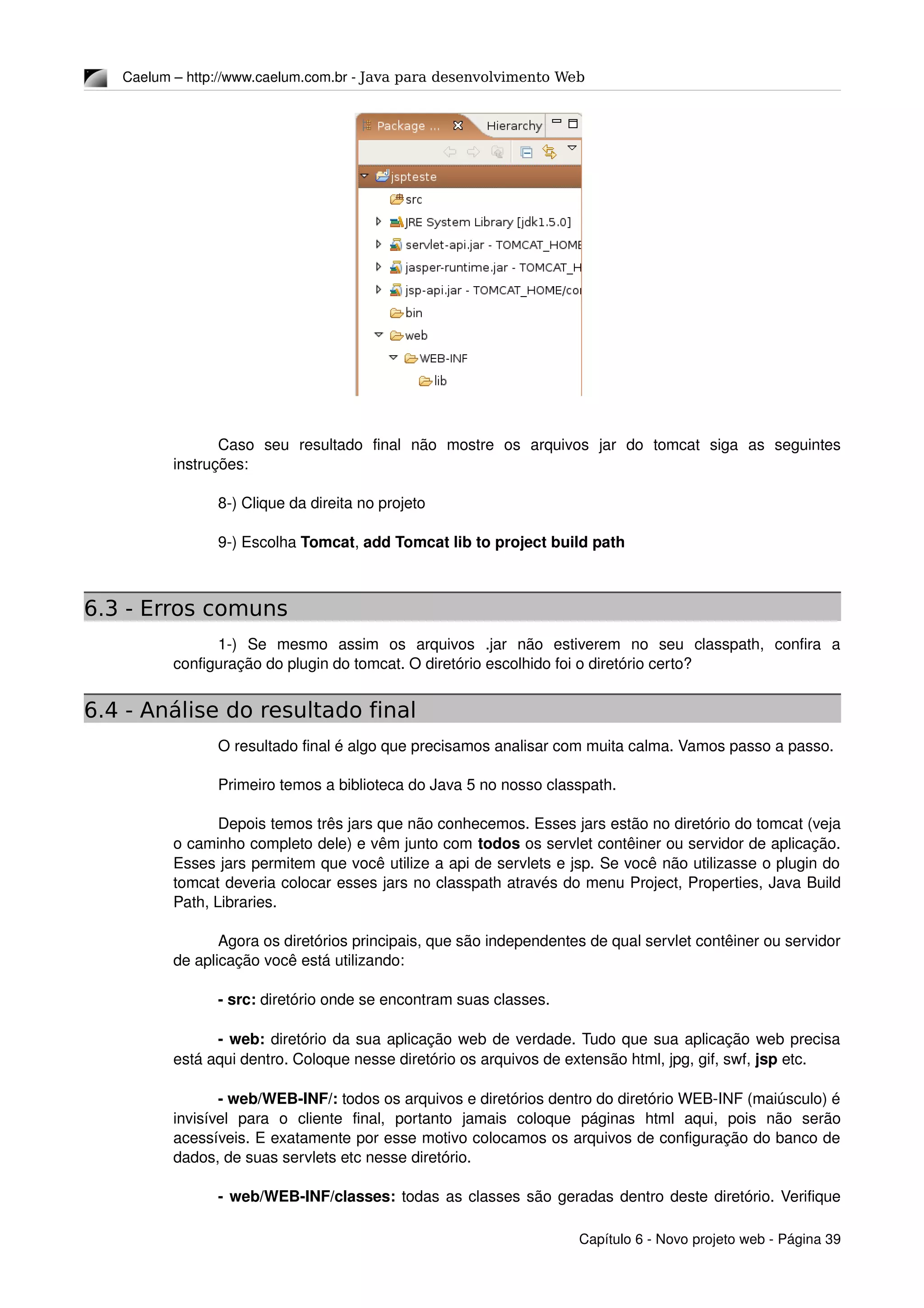 Caelum – http://www.caelum.com.br ­ Java para desenvolvimento Web
Caso   seu   resultado   final   não   mostre   os   arquivos   jar   do   tomcat   siga   as   seguintes 
instruções:
8­) Clique da direita no projeto
9­) Escolha Tomcat, add Tomcat lib to project build path
6.3 - Erros comuns
1­)  Se   mesmo   assim   os   arquivos   .jar   não   estiverem   no   seu   classpath,   confira   a 
configuração do plugin do tomcat. O diretório escolhido foi o diretório certo?
6.4 - Análise do resultado final
O resultado final é algo que precisamos analisar com muita calma. Vamos passo a passo. 
Primeiro temos a biblioteca do Java 5 no nosso classpath.
Depois temos três jars que não conhecemos. Esses jars estão no diretório do tomcat (veja 
o caminho completo dele) e vêm junto com todos os servlet contêiner ou servidor de aplicação. 
Esses jars permitem que você utilize a api de servlets e jsp. Se você não utilizasse o plugin do 
tomcat deveria colocar esses jars no classpath através do menu Project, Properties, Java Build 
Path, Libraries.
Agora os diretórios principais, que são independentes de qual servlet contêiner ou servidor 
de aplicação você está utilizando:
­ src: diretório onde se encontram suas classes.
­ web: diretório da sua aplicação web de verdade. Tudo que sua aplicação web precisa 
está aqui dentro. Coloque nesse diretório os arquivos de extensão html, jpg, gif, swf, jsp etc.
­ web/WEB­INF/: todos os arquivos e diretórios dentro do diretório WEB­INF (maiúsculo) é 
invisível   para   o   cliente   final,   portanto   jamais   coloque   páginas   html   aqui,   pois   não   serão 
acessíveis. E exatamente por esse motivo colocamos os arquivos de configuração do banco de 
dados, de suas servlets etc nesse diretório.
­ web/WEB­INF/classes: todas as classes são geradas dentro deste diretório. Verifique 
Capítulo 6 ­ Novo projeto web ­ Página 39
 
