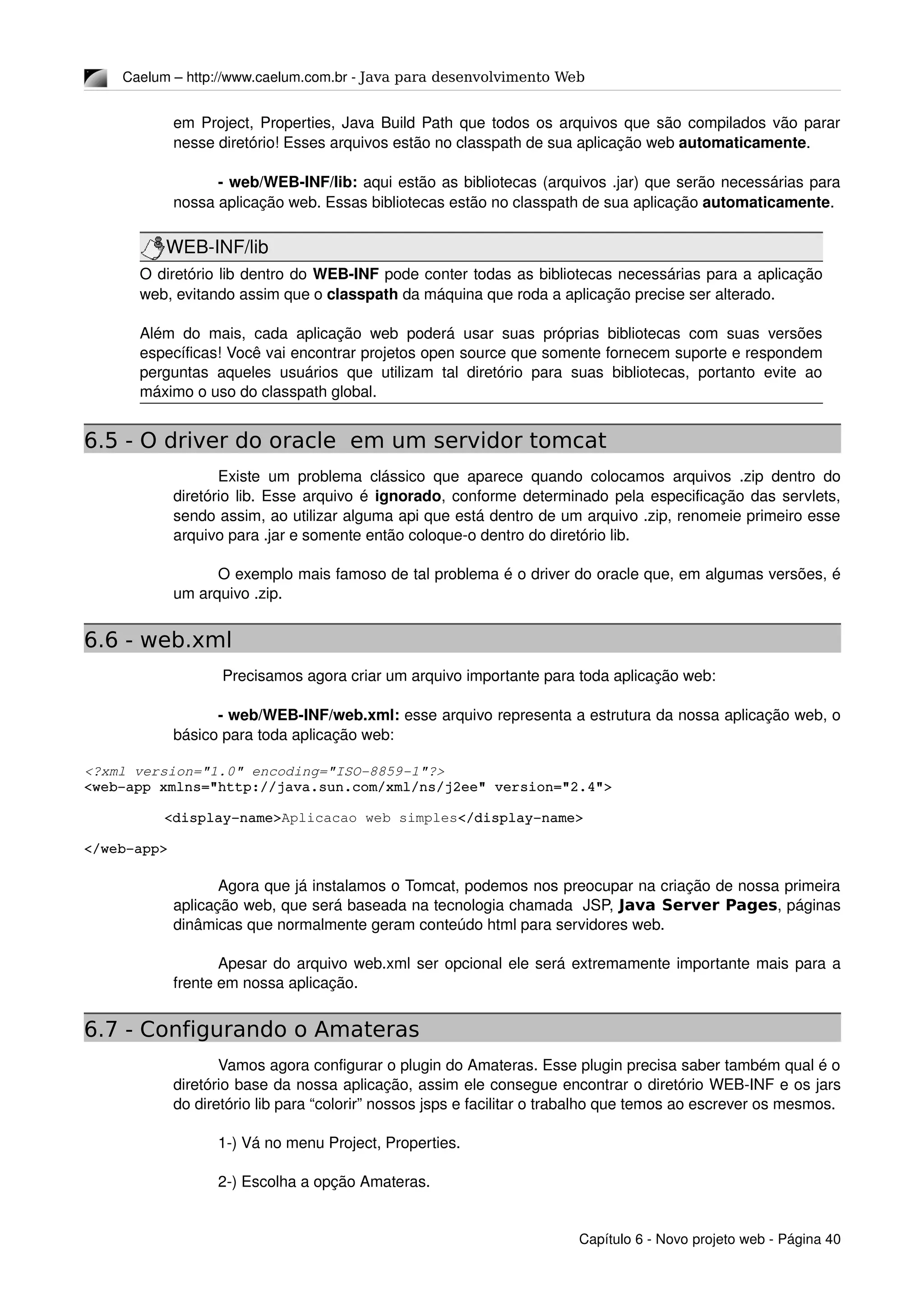 Caelum – http://www.caelum.com.br ­ Java para desenvolvimento Web
em Project, Properties, Java Build Path que todos os arquivos que são compilados vão parar 
nesse diretório! Esses arquivos estão no classpath de sua aplicação web automaticamente.
­ web/WEB­INF/lib: aqui estão as bibliotecas (arquivos .jar) que serão necessárias para 
nossa aplicação web. Essas bibliotecas estão no classpath de sua aplicação automaticamente.
WEB­INF/lib
O diretório lib dentro do WEB­INF pode conter todas as bibliotecas necessárias para a aplicação 
web, evitando assim que o classpath da máquina que roda a aplicação precise ser alterado.
Além do mais, cada aplicação web poderá usar suas próprias bibliotecas com suas versões 
específicas! Você vai encontrar projetos open source que somente fornecem suporte e respondem 
perguntas aqueles usuários que utilizam tal diretório para suas bibliotecas, portanto evite ao 
máximo o uso do classpath global.
6.5 - O driver do oracle em um servidor tomcat
Existe um problema clássico que aparece quando colocamos arquivos .zip dentro do 
diretório lib. Esse arquivo é ignorado, conforme determinado pela especificação das servlets, 
sendo assim, ao utilizar alguma api que está dentro de um arquivo .zip, renomeie primeiro esse 
arquivo para .jar e somente então coloque­o dentro do diretório lib.
O exemplo mais famoso de tal problema é o driver do oracle que, em algumas versões, é 
um arquivo .zip.
6.6 - web.xml
 Precisamos agora criar um arquivo importante para toda aplicação web:
­ web/WEB­INF/web.xml: esse arquivo representa a estrutura da nossa aplicação web, o 
básico para toda aplicação web:
<?xml version="1.0" encoding="ISO­8859­1"?>
<web­app xmlns="http://java.sun.com/xml/ns/j2ee" version="2.4">
   <display­name>Aplicacao web simples</display­name>
</web­app>
Agora que já instalamos o Tomcat, podemos nos preocupar na criação de nossa primeira 
aplicação web, que será baseada na tecnologia chamada  JSP, Java Server Pages, páginas 
dinâmicas que normalmente geram conteúdo html para servidores web.
Apesar do arquivo web.xml ser opcional ele será extremamente importante mais para a 
frente em nossa aplicação.
6.7 - Configurando o Amateras
Vamos agora configurar o plugin do Amateras. Esse plugin precisa saber também qual é o 
diretório base da nossa aplicação, assim ele consegue encontrar o diretório WEB­INF e os jars 
do diretório lib para “colorir” nossos jsps e facilitar o trabalho que temos ao escrever os mesmos.
1­) Vá no menu Project, Properties.
2­) Escolha a opção Amateras.
Capítulo 6 ­ Novo projeto web ­ Página 40
 