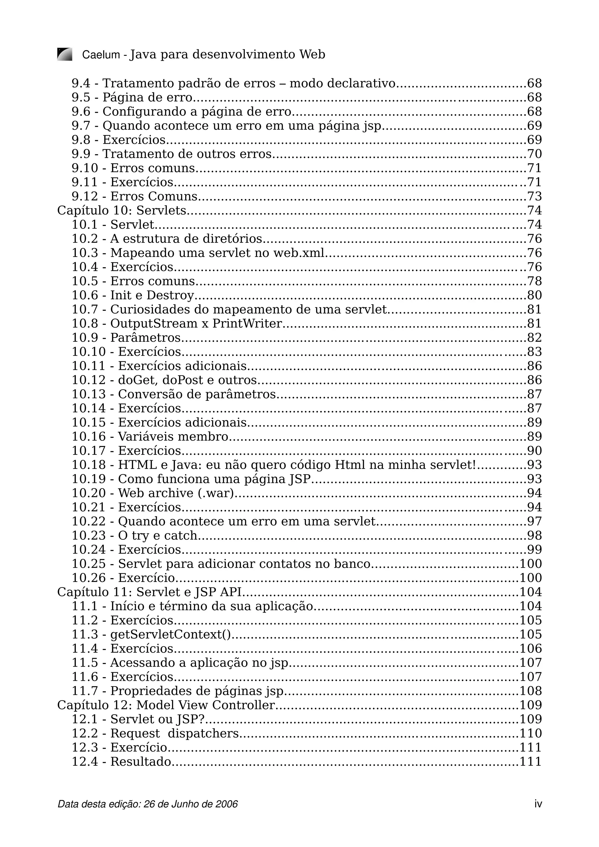Caelum ­ Java para desenvolvimento Web
9.4 - Tratamento padrão de erros – modo declarativo..................................68
9.5 - Página de erro.......................................................................................68
9.6 - Configurando a página de erro.............................................................68
9.7 - Quando acontece um erro em uma página jsp......................................69
9.8 - Exercícios..............................................................................................69
9.9 - Tratamento de outros erros..................................................................70
9.10 - Erros comuns......................................................................................71
9.11 - Exercícios............................................................................................71
9.12 - Erros Comuns......................................................................................73
Capítulo 10: Servlets.........................................................................................74
10.1 - Servlet.................................................................................................74
10.2 - A estrutura de diretórios.....................................................................76
10.3 - Mapeando uma servlet no web.xml....................................................76
10.4 - Exercícios............................................................................................76
10.5 - Erros comuns......................................................................................78
10.6 - Init e Destroy.......................................................................................80
10.7 - Curiosidades do mapeamento de uma servlet....................................81
10.8 - OutputStream x PrintWriter................................................................81
10.9 - Parâmetros..........................................................................................82
10.10 - Exercícios..........................................................................................83
10.11 - Exercícios adicionais.........................................................................86
10.12 - doGet, doPost e outros......................................................................86
10.13 - Conversão de parâmetros.................................................................87
10.14 - Exercícios..........................................................................................87
10.15 - Exercícios adicionais.........................................................................89
10.16 - Variáveis membro..............................................................................89
10.17 - Exercícios..........................................................................................90
10.18 - HTML e Java: eu não quero código Html na minha servlet!.............93
10.19 - Como funciona uma página JSP........................................................93
10.20 - Web archive (.war)............................................................................94
10.21 - Exercícios..........................................................................................94
10.22 - Quando acontece um erro em uma servlet.......................................97
10.23 - O try e catch......................................................................................98
10.24 - Exercícios..........................................................................................99
10.25 - Servlet para adicionar contatos no banco......................................100
10.26 - Exercício.........................................................................................100
Capítulo 11: Servlet e JSP API........................................................................104
11.1 - Início e término da sua aplicação.....................................................104
11.2 - Exercícios..........................................................................................105
11.3 - getServletContext()...........................................................................105
11.4 - Exercícios..........................................................................................106
11.5 - Acessando a aplicação no jsp............................................................107
11.6 - Exercícios..........................................................................................107
11.7 - Propriedades de páginas jsp.............................................................108
Capítulo 12: Model View Controller...............................................................109
12.1 - Servlet ou JSP?..................................................................................109
12.2 - Request dispatchers.........................................................................110
12.3 - Exercício...........................................................................................111
12.4 - Resultado..........................................................................................111
Data desta edição: 26 de Junho de 2006 iv
 