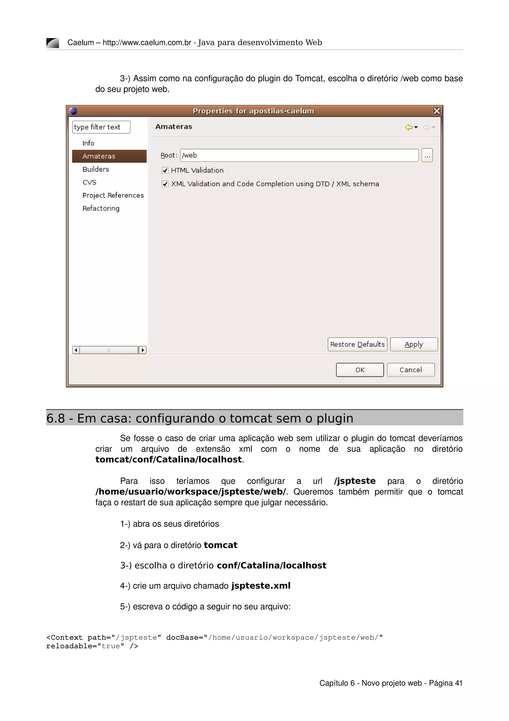 Caelum – http://www.caelum.com.br ­ Java para desenvolvimento Web
3­) Assim como na configuração do plugin do Tomcat, escolha o diretório /web como base 
do seu projeto web.
6.8 - Em casa: configurando o tomcat sem o plugin
Se fosse o caso de criar uma aplicação web sem utilizar o plugin do tomcat deveríamos 
criar   um   arquivo   de   extensão   xml   com   o   nome   de   sua   aplicação   no   diretório 
tomcat/conf/Catalina/localhost.
Para   isso   teríamos   que   configurar   a   url  /jspteste  para   o   diretório 
/home/usuario/workspace/jspteste/web/.   Queremos   também   permitir   que   o   tomcat 
faça o restart de sua aplicação sempre que julgar necessário.
1­) abra os seus diretórios
2­) vá para o diretório tomcat
3-) escolha o diretório conf/Catalina/localhost
4­) crie um arquivo chamado jspteste.xml
5­) escreva o código a seguir no seu arquivo:
<Context path="/jspteste" docBase="/home/usuario/workspace/jspteste/web/" 
reloadable="true" />
Capítulo 6 ­ Novo projeto web ­ Página 41
 
