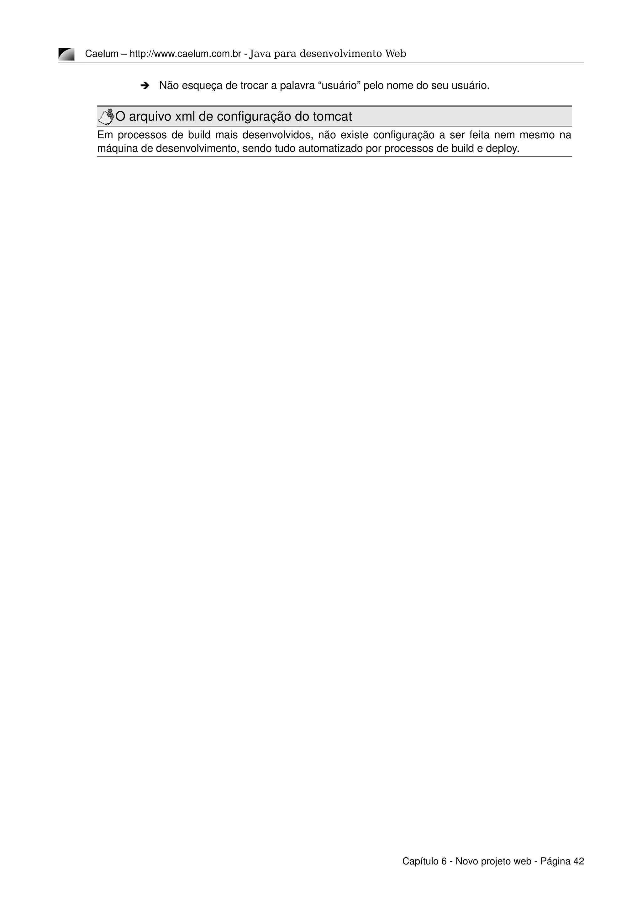Caelum – http://www.caelum.com.br ­ Java para desenvolvimento Web
➔ Não esqueça de trocar a palavra “usuário” pelo nome do seu usuário.
O arquivo xml de configuração do tomcat
Em processos de build mais desenvolvidos, não existe configuração a ser feita nem mesmo na 
máquina de desenvolvimento, sendo tudo automatizado por processos de build e deploy.
Capítulo 6 ­ Novo projeto web ­ Página 42
 