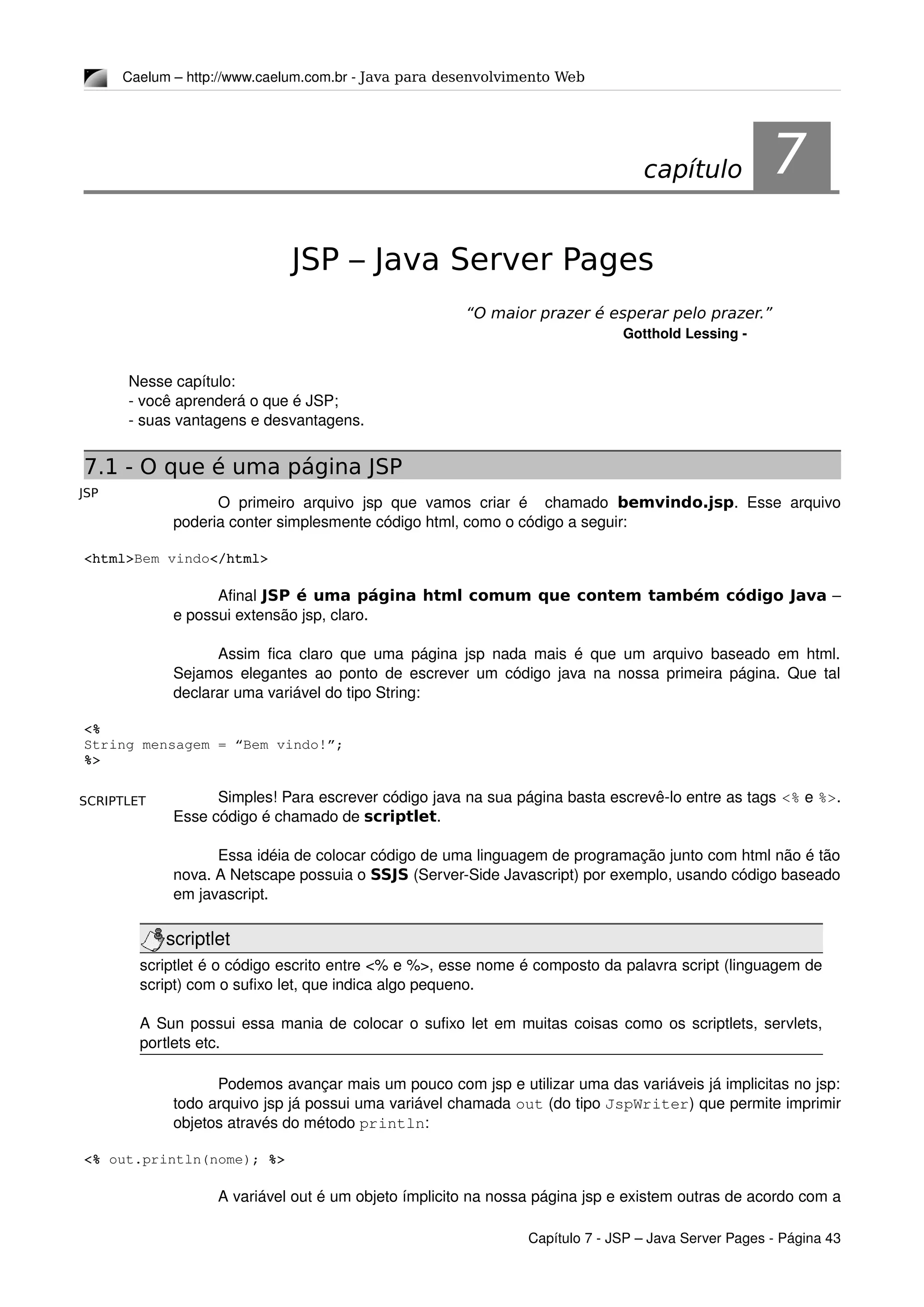 JSP
SCRIPTLET
Caelum – http://www.caelum.com.br ­ Java para desenvolvimento Web
7JSP – Java Server Pages
“O maior prazer é esperar pelo prazer.”
Gotthold Lessing ­
Nesse capítulo:
­ você aprenderá o que é JSP;
­ suas vantagens e desvantagens.
7.1 - O que é uma página JSP
O primeiro arquivo jsp que vamos criar é   chamado  bemvindo.jsp. Esse  arquivo 
poderia conter simplesmente código html, como o código a seguir:
<html>Bem vindo</html>
Afinal JSP é uma página html comum que contem também código Java – 
e possui extensão jsp, claro.
Assim fica claro que uma página jsp nada mais é que um arquivo baseado em html. 
Sejamos elegantes ao ponto de escrever um código java na nossa primeira página. Que tal 
declarar uma variável do tipo String:
<%
String mensagem = “Bem vindo!”;
%>
Simples! Para escrever código java na sua página basta escrevê­lo entre as tags <% e %>. 
Esse código é chamado de scriptlet.
Essa idéia de colocar código de uma linguagem de programação junto com html não é tão 
nova. A Netscape possuia o SSJS (Server­Side Javascript) por exemplo, usando código baseado 
em javascript.
scriptlet
scriptlet é o código escrito entre <% e %>, esse nome é composto da palavra script (linguagem de 
script) com o sufixo let, que indica algo pequeno.
A Sun possui essa mania de colocar o sufixo let em muitas coisas como os scriptlets, servlets, 
portlets etc.
Podemos avançar mais um pouco com jsp e utilizar uma das variáveis já implicitas no jsp: 
todo arquivo jsp já possui uma variável chamada out (do tipo JspWriter) que permite imprimir 
objetos através do método println:
<% out.println(nome); %>
A variável out é um objeto ímplicito na nossa página jsp e existem outras de acordo com a 
Capítulo 7 ­ JSP – Java Server Pages ­ Página 43
capítulo 7
 
