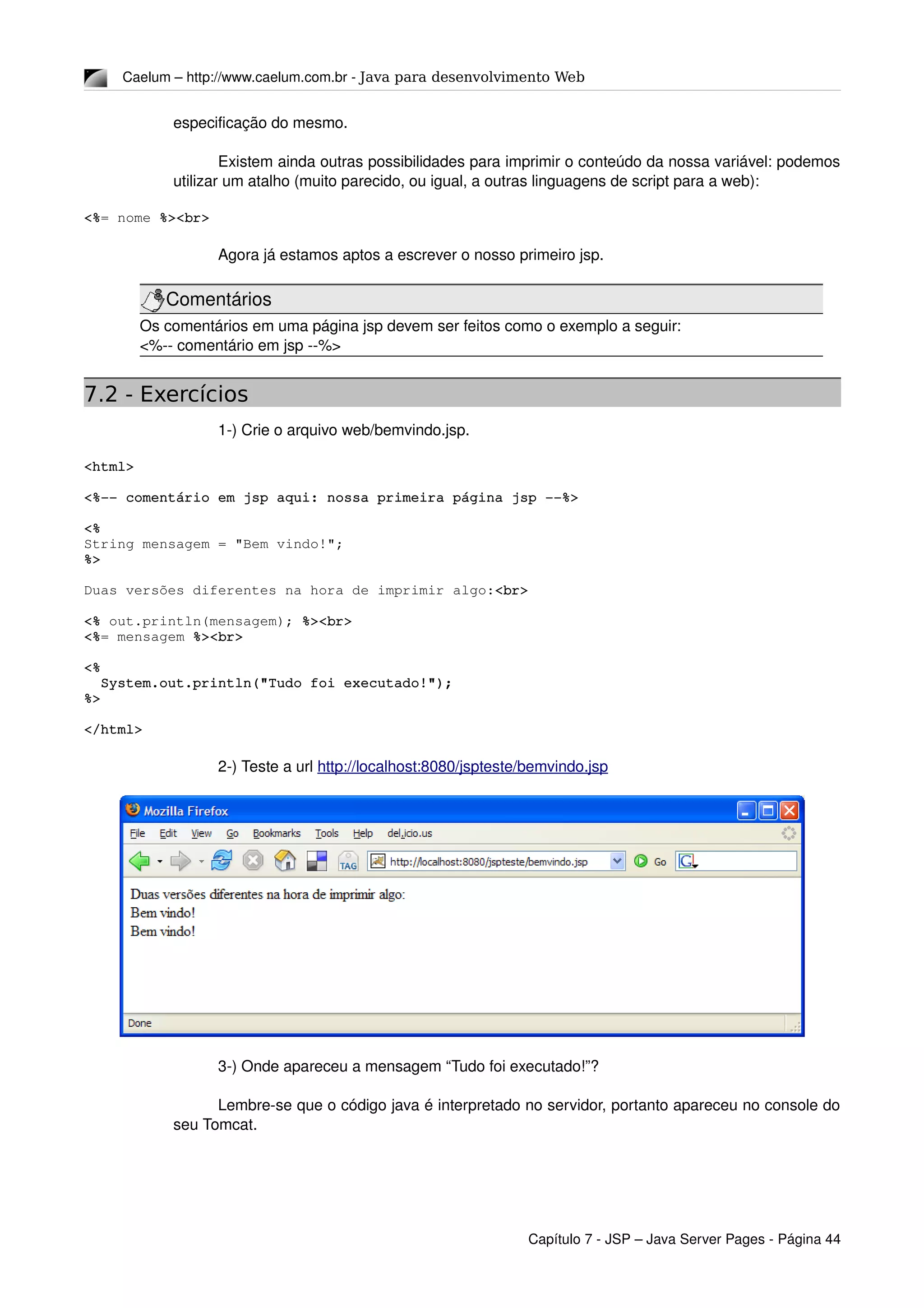 Caelum – http://www.caelum.com.br ­ Java para desenvolvimento Web
especificação do mesmo.
Existem ainda outras possibilidades para imprimir o conteúdo da nossa variável: podemos 
utilizar um atalho (muito parecido, ou igual, a outras linguagens de script para a web):
<%= nome %><br>
Agora já estamos aptos a escrever o nosso primeiro jsp.
Comentários
Os comentários em uma página jsp devem ser feitos como o exemplo a seguir:
<%­­ comentário em jsp ­­%>
7.2 - Exercícios
1­) Crie o arquivo web/bemvindo.jsp.
<html>
<%­­ comentário em jsp aqui: nossa primeira página jsp ­­%>
<%
String mensagem = "Bem vindo!";
%>
Duas versões diferentes na hora de imprimir algo:<br>
<% out.println(mensagem); %><br>
<%= mensagem %><br>
<%
  System.out.println("Tudo foi executado!");
%>
</html>
2­) Teste a url http://localhost:8080/jspteste/bemvindo.jsp
3­) Onde apareceu a mensagem “Tudo foi executado!”? 
Lembre­se que o código java é interpretado no servidor, portanto apareceu no console do 
seu Tomcat.
Capítulo 7 ­ JSP – Java Server Pages ­ Página 44
 