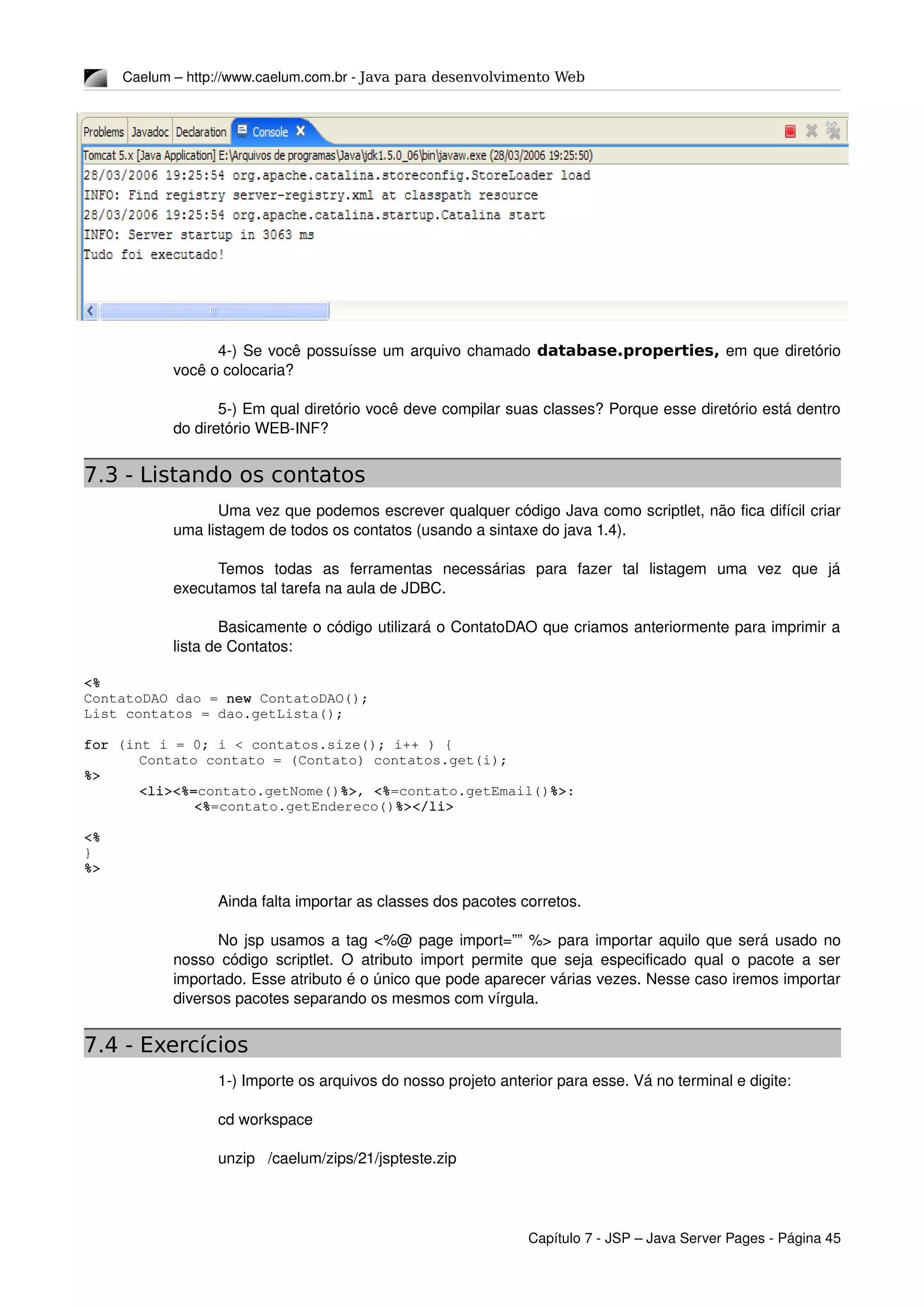 Caelum – http://www.caelum.com.br ­ Java para desenvolvimento Web
4­) Se você possuísse um arquivo chamado database.properties, em que diretório 
você o colocaria?
5­) Em qual diretório você deve compilar suas classes? Porque esse diretório está dentro 
do diretório WEB­INF?
7.3 - Listando os contatos
Uma vez que podemos escrever qualquer código Java como scriptlet, não fica difícil criar 
uma listagem de todos os contatos (usando a sintaxe do java 1.4).
Temos   todas   as   ferramentas   necessárias   para   fazer   tal   listagem   uma   vez   que   já 
executamos tal tarefa na aula de JDBC.
Basicamente o código utilizará o ContatoDAO que criamos anteriormente para imprimir a 
lista de Contatos:
<%
ContatoDAO dao = new ContatoDAO();
List contatos = dao.getLista();
for (int i = 0; i < contatos.size(); i++ ) {
Contato contato = (Contato) contatos.get(i);
%>
<li><%=contato.getNome()%>, <%=contato.getEmail()%>:
<%=contato.getEndereco()%></li>
<%
}
%>
Ainda falta importar as classes dos pacotes corretos.
No jsp usamos a tag <%@ page import=”” %> para importar aquilo que será usado no 
nosso código scriptlet. O atributo import permite que seja especificado qual o pacote a ser 
importado. Esse atributo é o único que pode aparecer várias vezes. Nesse caso iremos importar 
diversos pacotes separando os mesmos com vírgula.
7.4 - Exercícios
1­) Importe os arquivos do nosso projeto anterior para esse. Vá no terminal e digite:
cd workspace
unzip   /caelum/zips/21/jspteste.zip
Capítulo 7 ­ JSP – Java Server Pages ­ Página 45
 
