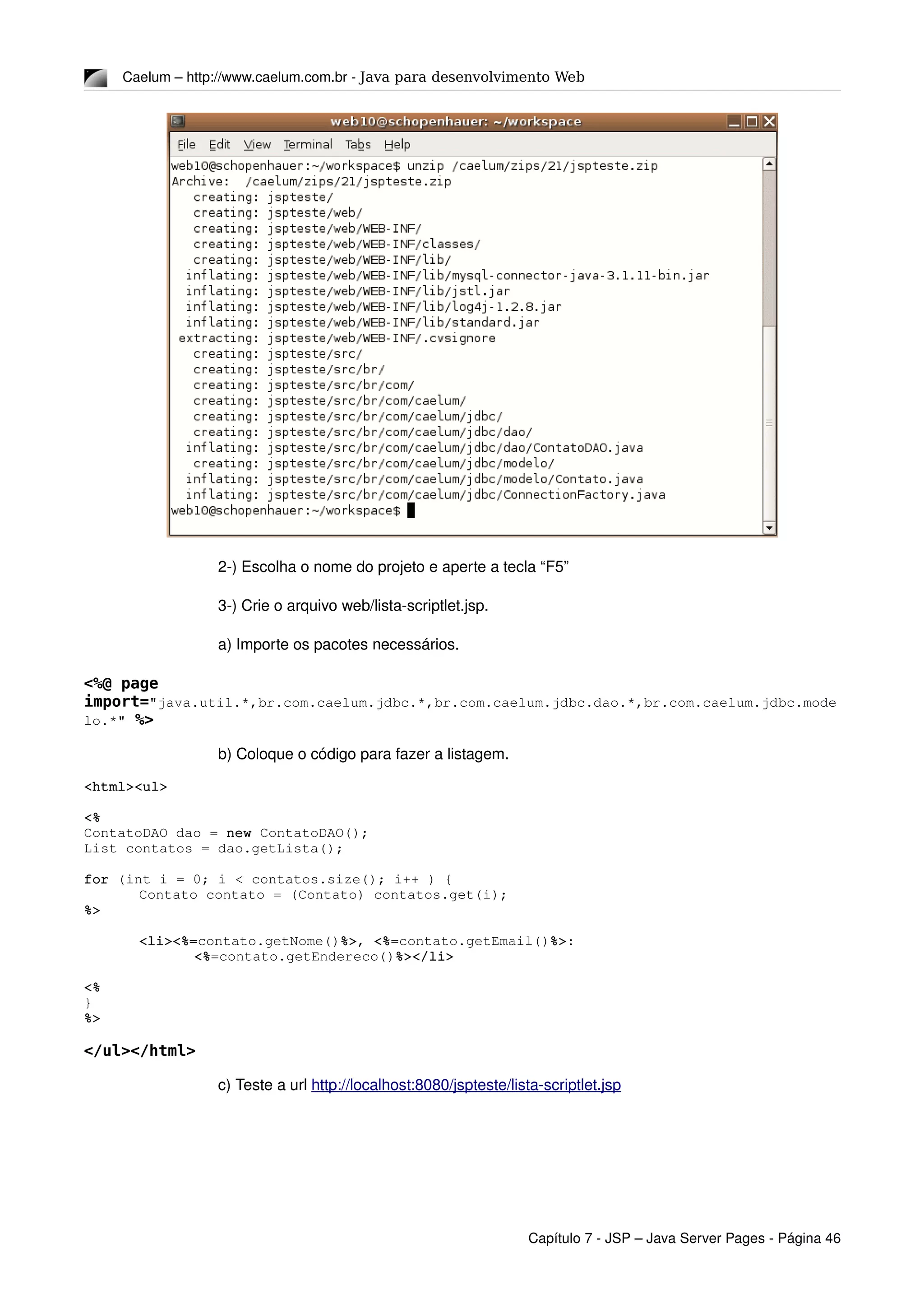 Caelum – http://www.caelum.com.br ­ Java para desenvolvimento Web
2­) Escolha o nome do projeto e aperte a tecla “F5”
3­) Crie o arquivo web/lista­scriptlet.jsp.
a) Importe os pacotes necessários.
<%@ page
import="java.util.*,br.com.caelum.jdbc.*,br.com.caelum.jdbc.dao.*,br.com.caelum.jdbc.mode
lo.*" %>
b) Coloque o código para fazer a listagem.
<html><ul>
<%
ContatoDAO dao = new ContatoDAO();
List contatos = dao.getLista();
for (int i = 0; i < contatos.size(); i++ ) {
Contato contato = (Contato) contatos.get(i);
%>
<li><%=contato.getNome()%>, <%=contato.getEmail()%>:
<%=contato.getEndereco()%></li>
<%
}
%>
</ul></html>
c) Teste a url http://localhost:8080/jspteste/lista­scriptlet.jsp
Capítulo 7 ­ JSP – Java Server Pages ­ Página 46
 