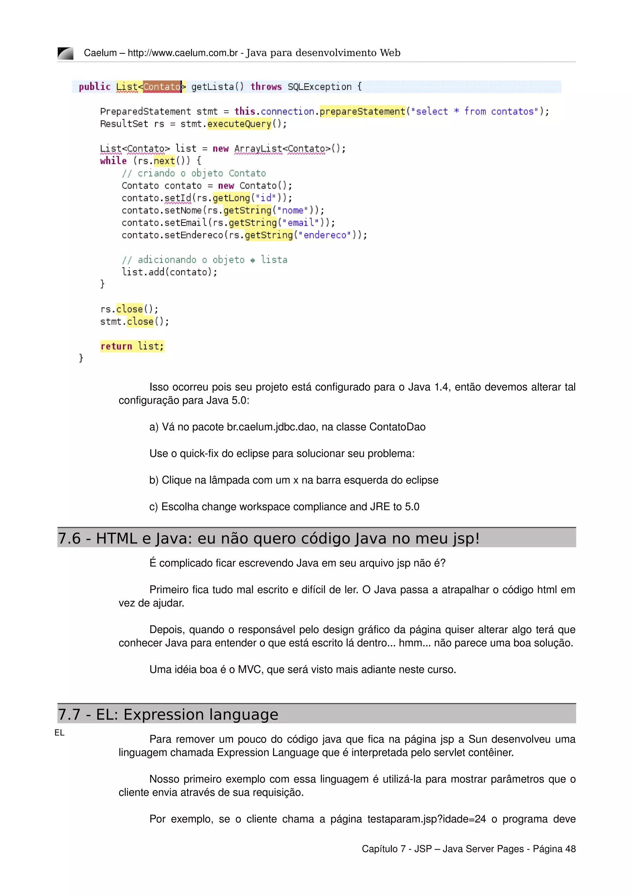 EL
Caelum – http://www.caelum.com.br ­ Java para desenvolvimento Web
Isso ocorreu pois seu projeto está configurado para o Java 1.4, então devemos alterar tal 
configuração para Java 5.0:
a) Vá no pacote br.caelum.jdbc.dao, na classe ContatoDao
Use o quick­fix do eclipse para solucionar seu problema:
b) Clique na lâmpada com um x na barra esquerda do eclipse
c) Escolha change workspace compliance and JRE to 5.0
7.6 - HTML e Java: eu não quero código Java no meu jsp!
É complicado ficar escrevendo Java em seu arquivo jsp não é?
Primeiro fica tudo mal escrito e difícil de ler. O Java passa a atrapalhar o código html em 
vez de ajudar.
Depois, quando o responsável pelo design gráfico da página quiser alterar algo terá que 
conhecer Java para entender o que está escrito lá dentro... hmm... não parece uma boa solução.
Uma idéia boa é o MVC, que será visto mais adiante neste curso.
7.7 - EL: Expression language
Para remover um pouco do código java que fica na página jsp a Sun desenvolveu uma 
linguagem chamada Expression Language que é interpretada pelo servlet contêiner.
Nosso primeiro exemplo com essa linguagem é utilizá­la para mostrar parâmetros que o 
cliente envia através de sua requisição.
Por exemplo, se o cliente chama a página testaparam.jsp?idade=24 o programa deve 
Capítulo 7 ­ JSP – Java Server Pages ­ Página 48
 