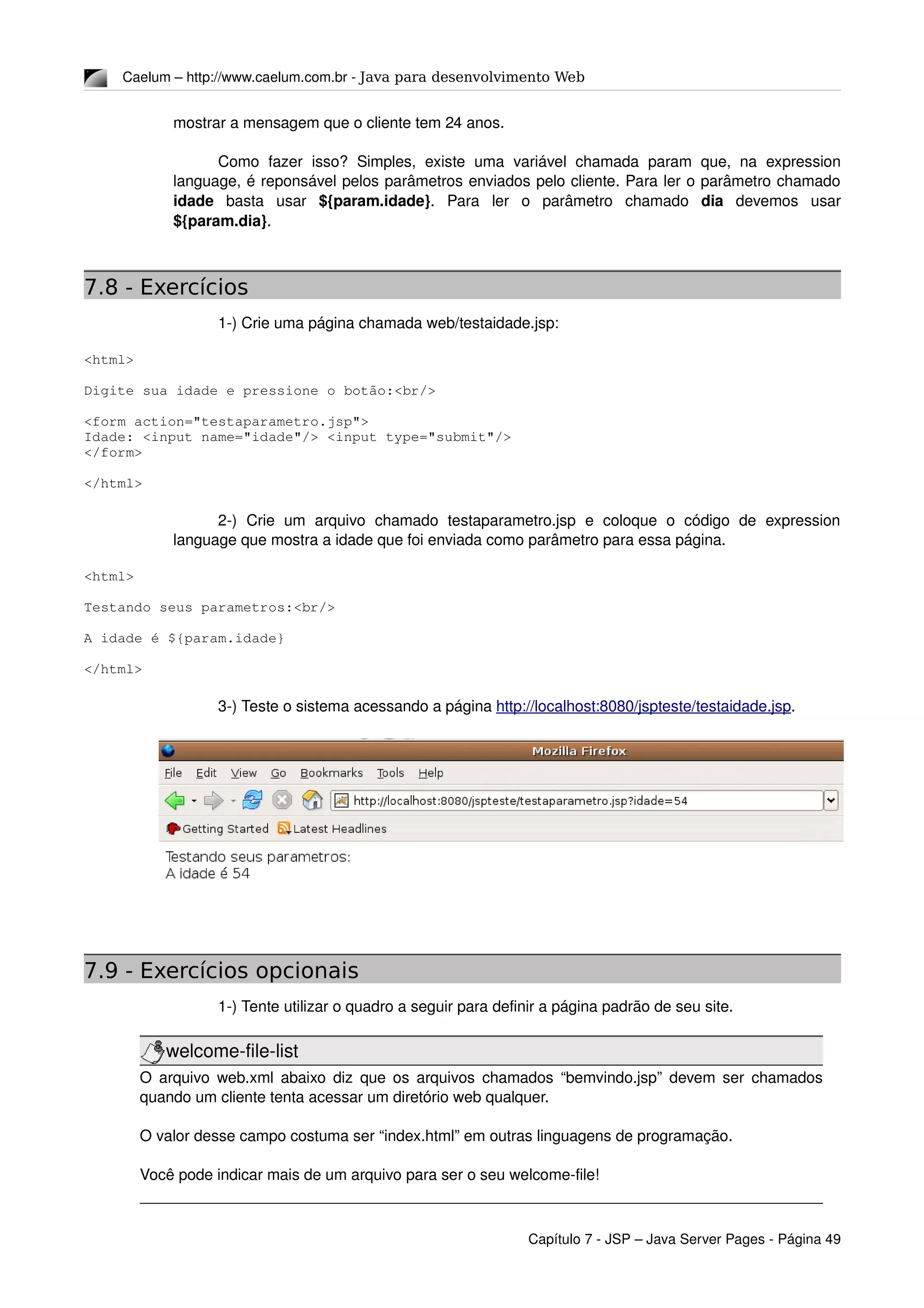 Caelum – http://www.caelum.com.br ­ Java para desenvolvimento Web
mostrar a mensagem que o cliente tem 24 anos.
Como  fazer   isso?  Simples,   existe   uma   variável  chamada   param  que,  na   expression 
language, é reponsável pelos parâmetros enviados pelo cliente. Para ler o parâmetro chamado 
idade  basta   usar  ${param.idade}.   Para   ler   o   parâmetro   chamado  dia  devemos   usar 
${param.dia}.
7.8 - Exercícios
1­) Crie uma página chamada web/testaidade.jsp:
<html>
Digite sua idade e pressione o botão:<br/>
<form action="testaparametro.jsp">
Idade: <input name="idade"/> <input type="submit"/>
</form>
</html>
2­)   Crie   um   arquivo   chamado   testaparametro.jsp   e   coloque   o   código   de   expression 
language que mostra a idade que foi enviada como parâmetro para essa página.
<html>
Testando seus parametros:<br/>
A idade é ${param.idade}
</html>
3­) Teste o sistema acessando a página http://localhost:8080/jspteste/testaidade.jsp.
7.9 - Exercícios opcionais
1­) Tente utilizar o quadro a seguir para definir a página padrão de seu site.
welcome­file­list
O arquivo web.xml abaixo diz que os arquivos chamados “bemvindo.jsp” devem ser chamados 
quando um cliente tenta acessar um diretório web qualquer.
O valor desse campo costuma ser “index.html” em outras linguagens de programação.
Você pode indicar mais de um arquivo para ser o seu welcome­file!
Capítulo 7 ­ JSP – Java Server Pages ­ Página 49
 