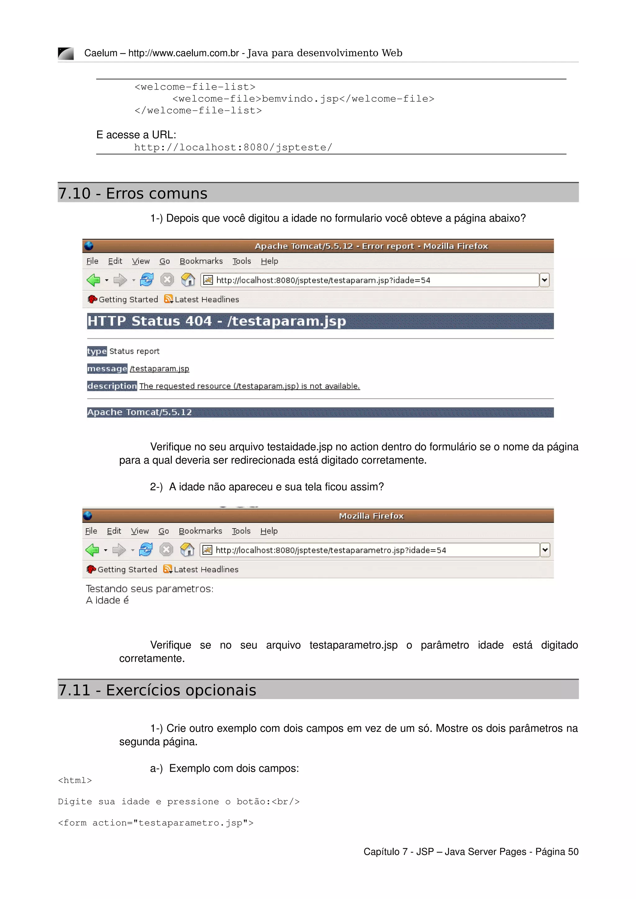 Caelum – http://www.caelum.com.br ­ Java para desenvolvimento Web
<welcome­file­list>
<welcome­file>bemvindo.jsp</welcome­file>
</welcome­file­list>
E acesse a URL:
http://localhost:8080/jspteste/
7.10 - Erros comuns
1­) Depois que você digitou a idade no formulario você obteve a página abaixo?
Verifique no seu arquivo testaidade.jsp no action dentro do formulário se o nome da página 
para a qual deveria ser redirecionada está digitado corretamente.
2­)  A idade não apareceu e sua tela ficou assim?
Verifique   se   no   seu   arquivo   testaparametro.jsp   o   parâmetro   idade   está   digitado 
corretamente.
7.11 - Exercícios opcionais
1­) Crie outro exemplo com dois campos em vez de um só. Mostre os dois parâmetros na 
segunda página.
a­)  Exemplo com dois campos:
<html>
Digite sua idade e pressione o botão:<br/>
<form action="testaparametro.jsp">
Capítulo 7 ­ JSP – Java Server Pages ­ Página 50
 