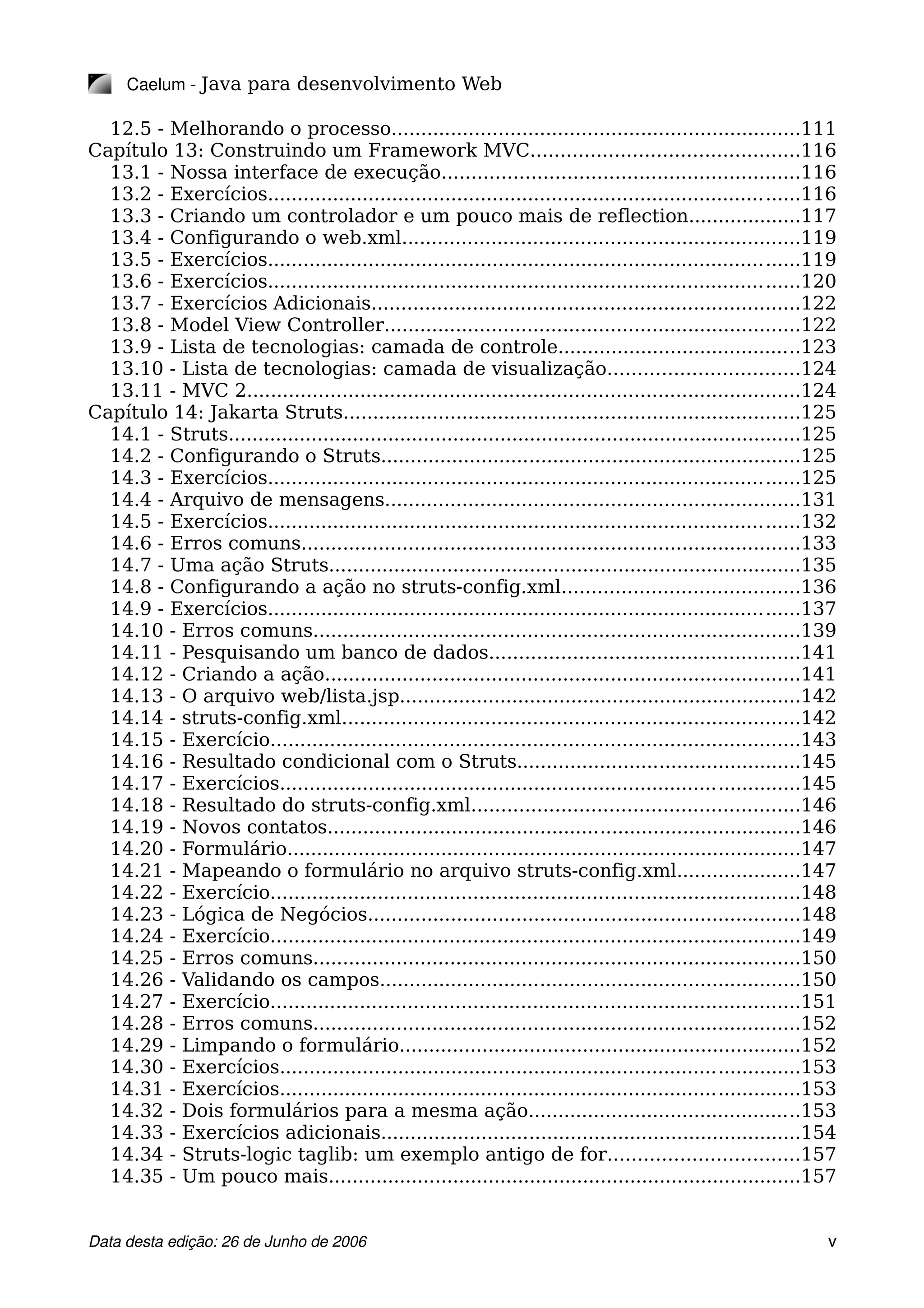 Caelum ­ Java para desenvolvimento Web
12.5 - Melhorando o processo.....................................................................111
Capítulo 13: Construindo um Framework MVC.............................................116
13.1 - Nossa interface de execução............................................................116
13.2 - Exercícios..........................................................................................116
13.3 - Criando um controlador e um pouco mais de reflection...................117
13.4 - Configurando o web.xml...................................................................119
13.5 - Exercícios..........................................................................................119
13.6 - Exercícios..........................................................................................120
13.7 - Exercícios Adicionais........................................................................122
13.8 - Model View Controller......................................................................122
13.9 - Lista de tecnologias: camada de controle.........................................123
13.10 - Lista de tecnologias: camada de visualização................................124
13.11 - MVC 2.............................................................................................124
Capítulo 14: Jakarta Struts.............................................................................125
14.1 - Struts.................................................................................................125
14.2 - Configurando o Struts.......................................................................125
14.3 - Exercícios..........................................................................................125
14.4 - Arquivo de mensagens......................................................................131
14.5 - Exercícios..........................................................................................132
14.6 - Erros comuns....................................................................................133
14.7 - Uma ação Struts................................................................................135
14.8 - Configurando a ação no struts-config.xml........................................136
14.9 - Exercícios..........................................................................................137
14.10 - Erros comuns..................................................................................139
14.11 - Pesquisando um banco de dados....................................................141
14.12 - Criando a ação................................................................................141
14.13 - O arquivo web/lista.jsp....................................................................142
14.14 - struts-config.xml.............................................................................142
14.15 - Exercício.........................................................................................143
14.16 - Resultado condicional com o Struts................................................145
14.17 - Exercícios........................................................................................145
14.18 - Resultado do struts-config.xml.......................................................146
14.19 - Novos contatos................................................................................146
14.20 - Formulário.......................................................................................147
14.21 - Mapeando o formulário no arquivo struts-config.xml.....................147
14.22 - Exercício.........................................................................................148
14.23 - Lógica de Negócios.........................................................................148
14.24 - Exercício.........................................................................................149
14.25 - Erros comuns..................................................................................150
14.26 - Validando os campos.......................................................................150
14.27 - Exercício.........................................................................................151
14.28 - Erros comuns..................................................................................152
14.29 - Limpando o formulário....................................................................152
14.30 - Exercícios........................................................................................153
14.31 - Exercícios........................................................................................153
14.32 - Dois formulários para a mesma ação..............................................153
14.33 - Exercícios adicionais.......................................................................154
14.34 - Struts-logic taglib: um exemplo antigo de for................................157
14.35 - Um pouco mais................................................................................157
Data desta edição: 26 de Junho de 2006 v
 